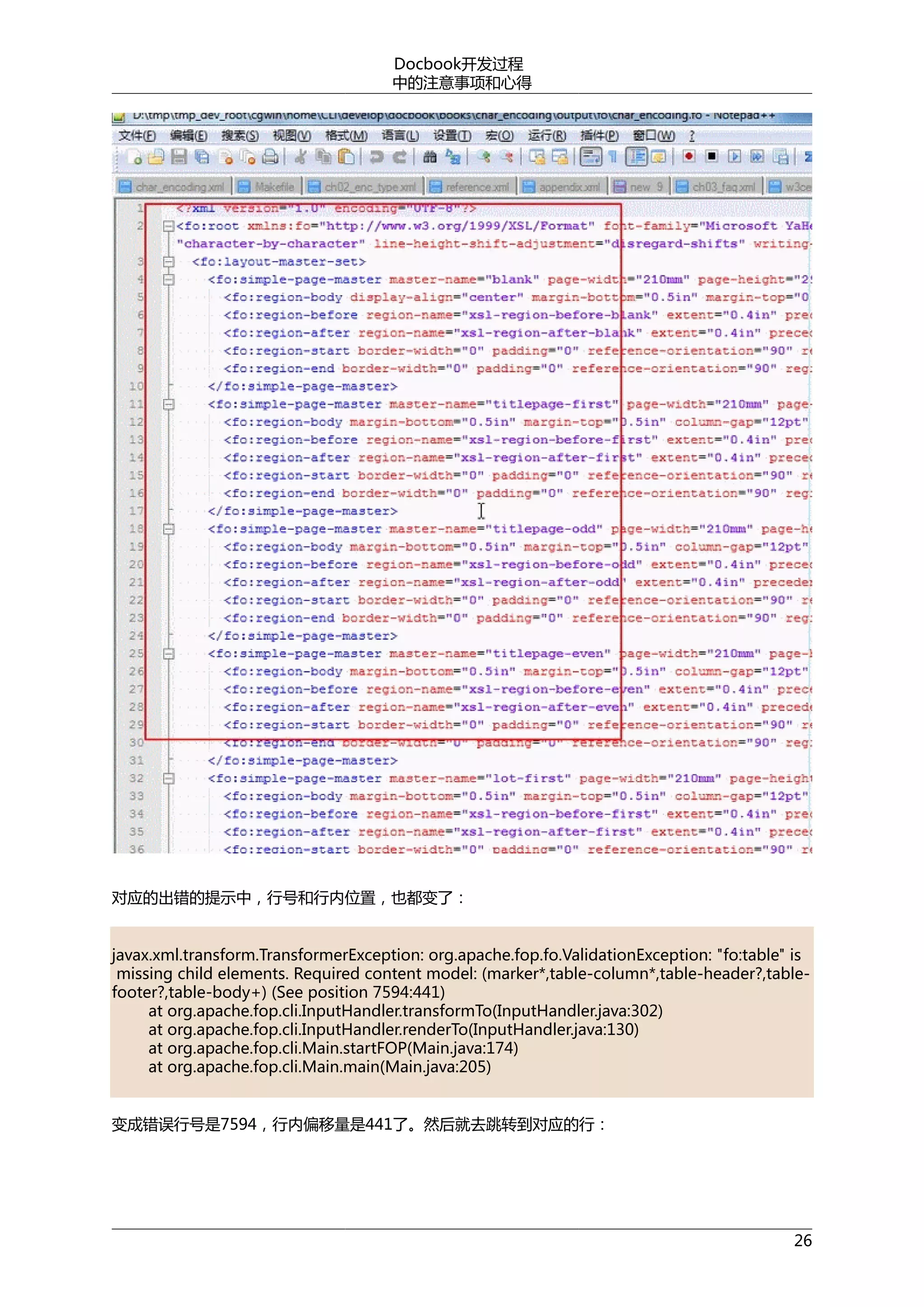 Docbook开发过程
中的注意事项和心得

对应的出错的提示中，行号和行内位置，也都变了：
javax.xml.transform.TransformerException: org.apache.fop.fo.ValidationException: "fo:table" is
missing child elements. Required content model: (marker*,table-column*,table-header?,tablefooter?,table-body+) (See position 7594:441)
at org.apache.fop.cli.InputHandler.transformTo(InputHandler.java:302)
at org.apache.fop.cli.InputHandler.renderTo(InputHandler.java:130)
at org.apache.fop.cli.Main.startFOP(Main.java:174)
at org.apache.fop.cli.Main.main(Main.java:205)
变成错误行号是7594，行内偏移量是441了。然后就去跳转到对应的行：

26

 