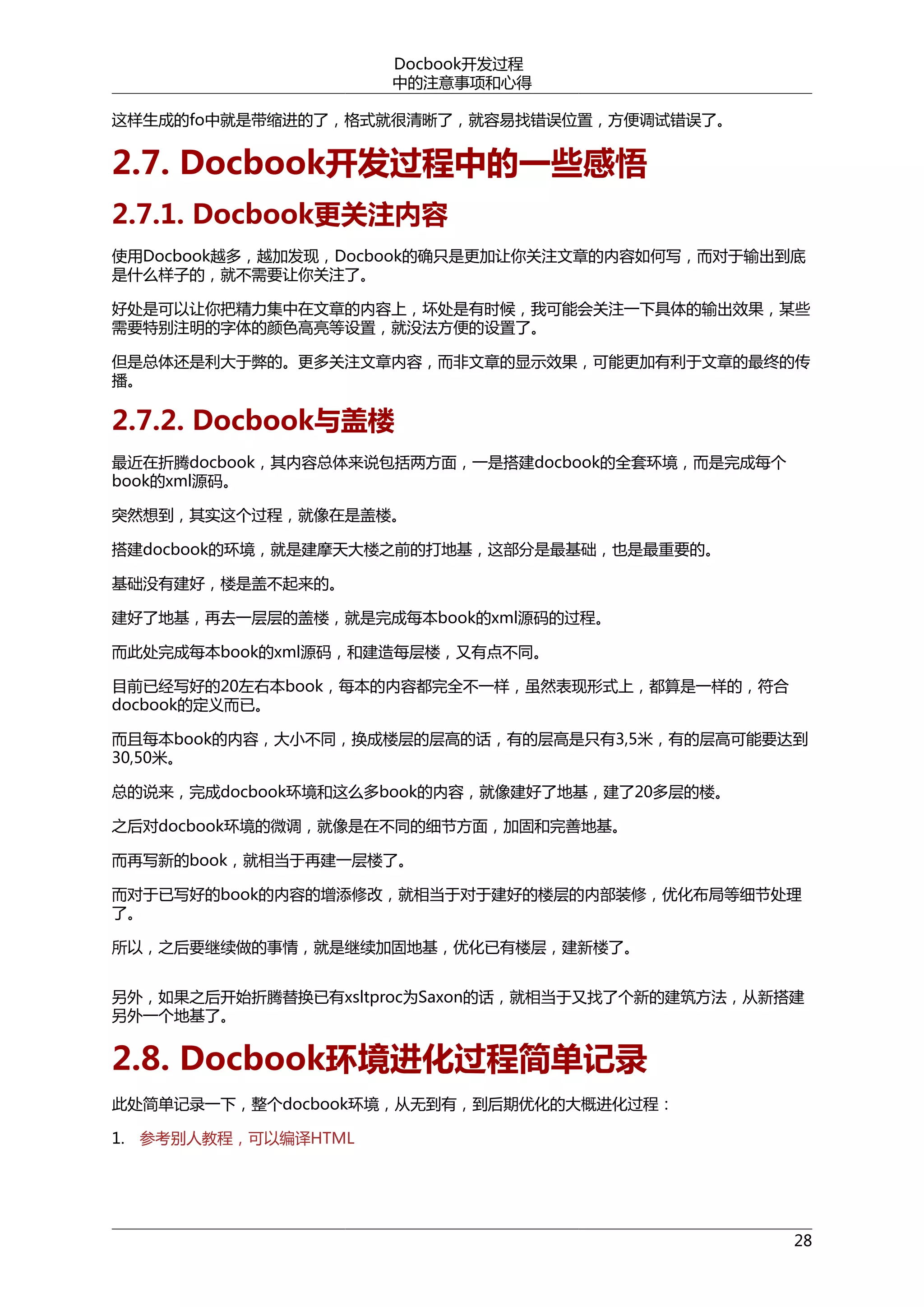 Docbook开发过程
中的注意事项和心得
这样生成的fo中就是带缩进的了，格式就很清晰了，就容易找错误位置，方便调试错误了。

2.7. Docbook开发过程中的一些感悟
2.7.1. Docbook更关注内容
使用Docbook越多，越加发现，Docbook的确只是更加让你关注文章的内容如何写，而对于输出到底
是什么样子的，就不需要让你关注了。
好处是可以让你把精力集中在文章的内容上，坏处是有时候，我可能会关注一下具体的输出效果，某些
需要特别注明的字体的颜色高亮等设置，就没法方便的设置了。
但是总体还是利大于弊的。更多关注文章内容，而非文章的显示效果，可能更加有利于文章的最终的传
播。

2.7.2. Docbook与盖楼
最近在折腾docbook，其内容总体来说包括两方面，一是搭建docbook的全套环境，而是完成每个
book的xml源码。
突然想到，其实这个过程，就像在是盖楼。
搭建docbook的环境，就是建摩天大楼之前的打地基，这部分是最基础，也是最重要的。
基础没有建好，楼是盖不起来的。
建好了地基，再去一层层的盖楼，就是完成每本book的xml源码的过程。
而此处完成每本book的xml源码，和建造每层楼，又有点不同。
目前已经写好的20左右本book，每本的内容都完全不一样，虽然表现形式上，都算是一样的，符合
docbook的定义而已。
而且每本book的内容，大小不同，换成楼层的层高的话，有的层高是只有3,5米，有的层高可能要达到
30,50米。
总的说来，完成docbook环境和这么多book的内容，就像建好了地基，建了20多层的楼。
之后对docbook环境的微调，就像是在不同的细节方面，加固和完善地基。
而再写新的book，就相当于再建一层楼了。
而对于已写好的book的内容的增添修改，就相当于对于建好的楼层的内部装修，优化布局等细节处理
了。
所以，之后要继续做的事情，就是继续加固地基，优化已有楼层，建新楼了。
另外，如果之后开始折腾替换已有xsltproc为Saxon的话，就相当于又找了个新的建筑方法，从新搭建
另外一个地基了。

2.8. Docbook环境进化过程简单记录
此处简单记录一下，整个docbook环境，从无到有，到后期优化的大概进化过程：
1. 参考别人教程，可以编译HTML

28

 