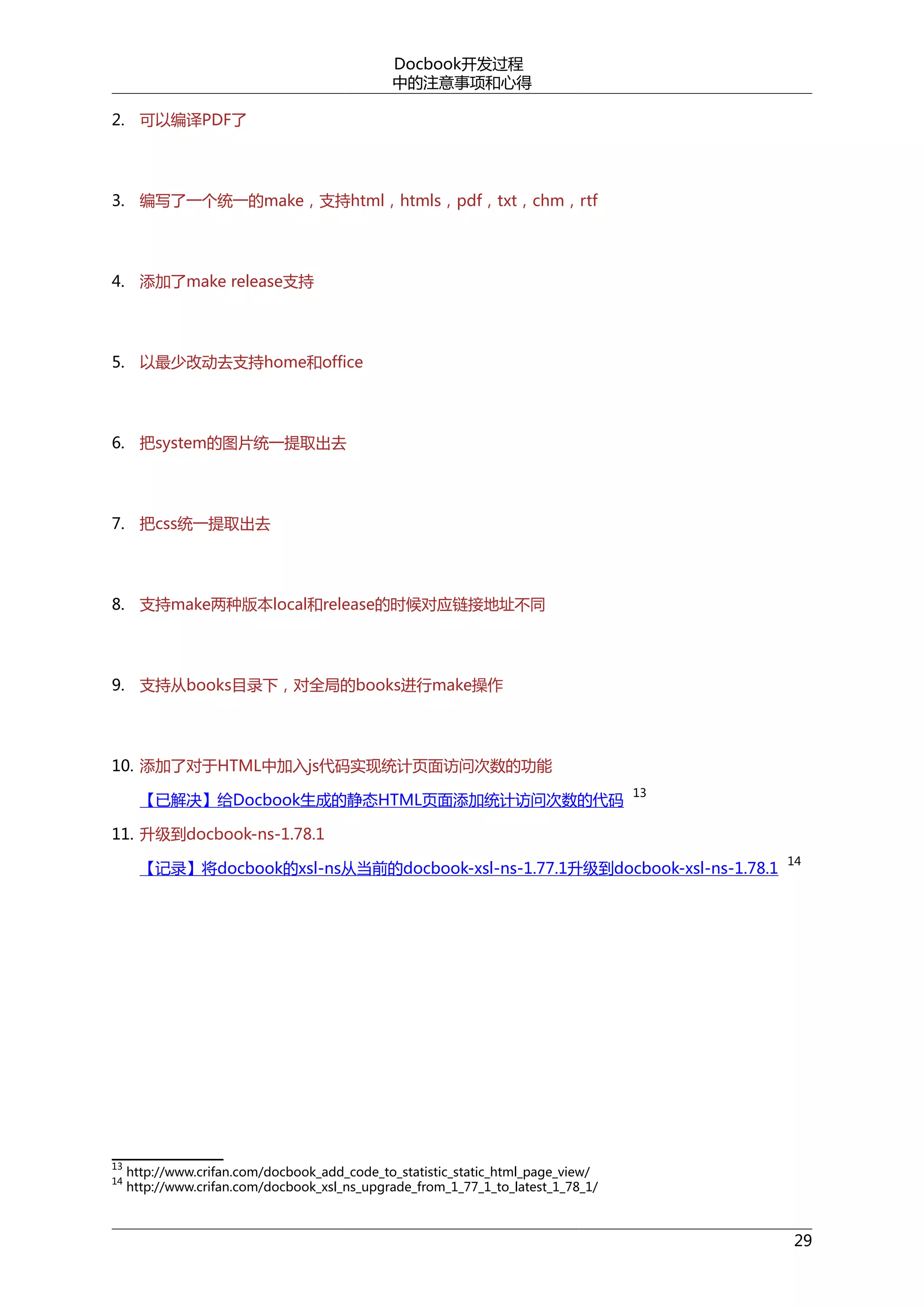 Docbook开发过程
中的注意事项和心得
2. 可以编译PDF了

3. 编写了一个统一的make，支持html，htmls，pdf，txt，chm，rtf

4. 添加了make release支持

5. 以最少改动去支持home和office

6. 把system的图片统一提取出去

7. 把css统一提取出去

8. 支持make两种版本local和release的时候对应链接地址不同

9. 支持从books目录下，对全局的books进行make操作

10. 添加了对于HTML中加入js代码实现统计页面访问次数的功能
【已解决】给Docbook生成的静态HTML页面添加统计访问次数的代码

13

11. 升级到docbook-ns-1.78.1
【记录】将docbook的xsl-ns从当前的docbook-xsl-ns-1.77.1升级到docbook-xsl-ns-1.78.1

13
14

14

http://www.crifan.com/docbook_add_code_to_statistic_static_html_page_view/
http://www.crifan.com/docbook_xsl_ns_upgrade_from_1_77_1_to_latest_1_78_1/

29

 