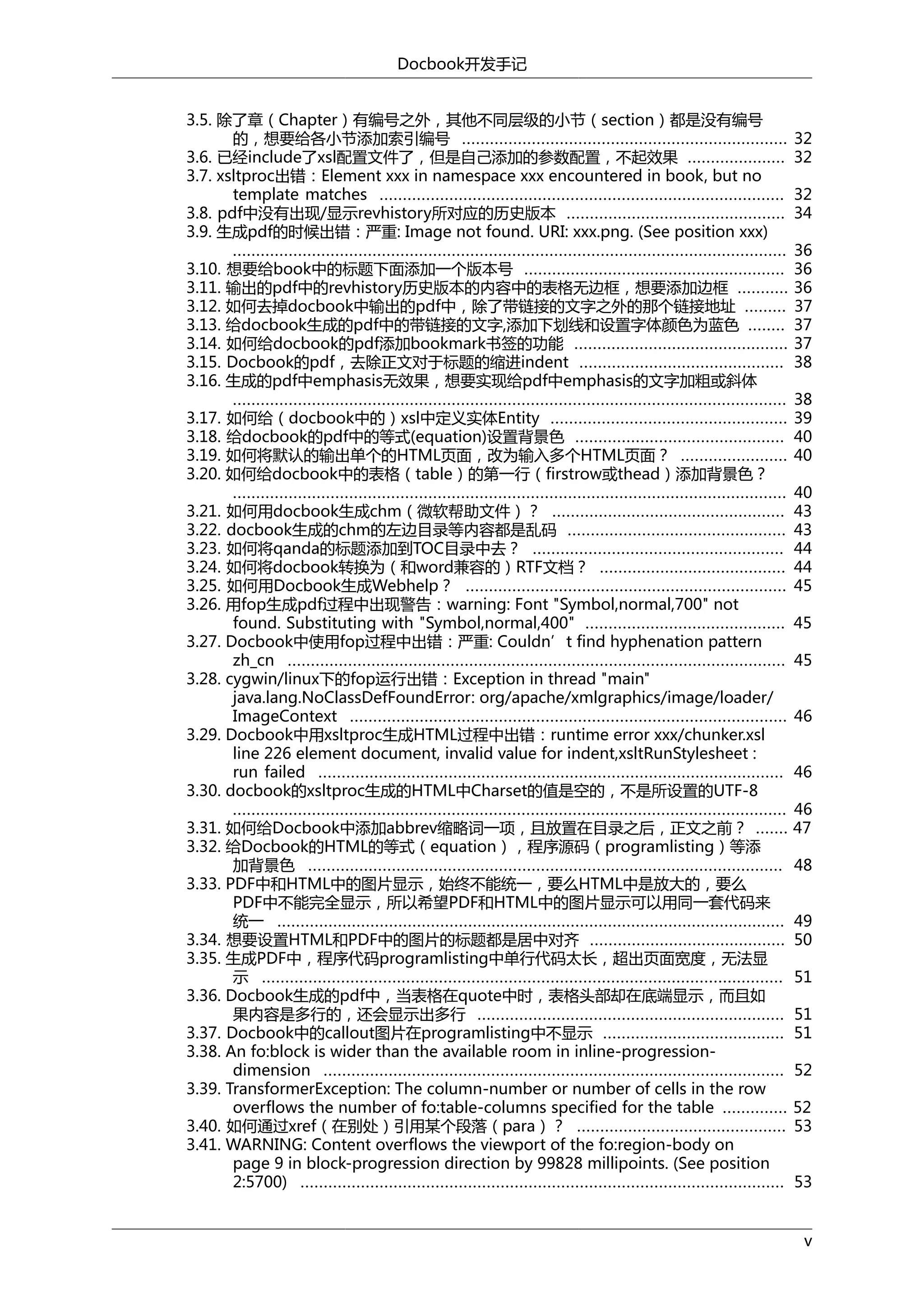 Docbook开发手记
3.5. 除了章（Chapter）有编号之外，其他不同层级的小节（section）都是没有编号
的，想要给各小节添加索引编号 ......................................................................
3.6. 已经include了xsl配置文件了，但是自己添加的参数配置，不起效果 .....................
3.7. xsltproc出错：Element xxx in namespace xxx encountered in book, but no
template matches .......................................................................................
3.8. pdf中没有出现/显示revhistory所对应的历史版本 ...............................................
3.9. 生成pdf的时候出错：严重: Image not found. URI: xxx.png. (See position xxx)
.......................................................................................................................
3.10. 想要给book中的标题下面添加一个版本号 ........................................................
3.11. 输出的pdf中的revhistory历史版本的内容中的表格无边框，想要添加边框 ...........
3.12. 如何去掉docbook中输出的pdf中，除了带链接的文字之外的那个链接地址 .........
3.13. 给docbook生成的pdf中的带链接的文字,添加下划线和设置字体颜色为蓝色 ........
3.14. 如何给docbook的pdf添加bookmark书签的功能 ..............................................
3.15. Docbook的pdf，去除正文对于标题的缩进indent ............................................
3.16. 生成的pdf中emphasis无效果，想要实现给pdf中emphasis的文字加粗或斜体
.......................................................................................................................
3.17. 如何给（docbook中的）xsl中定义实体Entity ...................................................
3.18. 给docbook的pdf中的等式(equation)设置背景色 .............................................
3.19. 如何将默认的输出单个的HTML页面，改为输入多个HTML页面？ .......................
3.20. 如何给docbook中的表格（table）的第一行（firstrow或thead）添加背景色？
.......................................................................................................................
3.21. 如何用docbook生成chm（微软帮助文件）？ ..................................................
3.22. docbook生成的chm的左边目录等内容都是乱码 ...............................................
3.23. 如何将qanda的标题添加到TOC目录中去？ ......................................................
3.24. 如何将docbook转换为（和word兼容的）RTF文档？ ........................................
3.25. 如何用Docbook生成Webhelp？ .....................................................................
3.26. 用fop生成pdf过程中出现警告：warning: Font "Symbol,normal,700" not
found. Substituting with "Symbol,normal,400" ...........................................
3.27. Docbook中使用fop过程中出错：严重: Couldn’t find hyphenation pattern
zh_cn ...........................................................................................................
3.28. cygwin/linux下的fop运行出错：Exception in thread "main"
java.lang.NoClassDefFoundError: org/apache/xmlgraphics/image/loader/
ImageContext ..............................................................................................
3.29. Docbook中用xsltproc生成HTML过程中出错：runtime error xxx/chunker.xsl
line 226 element document, invalid value for indent,xsltRunStylesheet :
run failed ....................................................................................................
3.30. docbook的xsltproc生成的HTML中Charset的值是空的，不是所设置的UTF-8
.......................................................................................................................
3.31. 如何给Docbook中添加abbrev缩略词一项，且放置在目录之后，正文之前？ .......
3.32. 给Docbook的HTML的等式（equation），程序源码（programlisting）等添
加背景色 ......................................................................................................
3.33. PDF中和HTML中的图片显示，始终不能统一，要么HTML中是放大的，要么
PDF中不能完全显示，所以希望PDF和HTML中的图片显示可以用同一套代码来
统一 .............................................................................................................
3.34. 想要设置HTML和PDF中的图片的标题都是居中对齐 ..........................................
3.35. 生成PDF中，程序代码programlisting中单行代码太长，超出页面宽度，无法显
示 ................................................................................................................
3.36. Docbook生成的pdf中，当表格在quote中时，表格头部却在底端显示，而且如
果内容是多行的，还会显示出多行 ..................................................................
3.37. Docbook中的callout图片在programlisting中不显示 .......................................
3.38. An fo:block is wider than the available room in inline-progressiondimension ...................................................................................................
3.39. TransformerException: The column-number or number of cells in the row
overflows the number of fo:table-columns specified for the table ..............
3.40. 如何通过xref（在别处）引用某个段落（para）？ .............................................
3.41. WARNING: Content overflows the viewport of the fo:region-body on
page 9 in block-progression direction by 99828 millipoints. (See position
2:5700) ........................................................................................................

32
32
32
34
36
36
36
37
37
37
38
38
39
40
40
40
43
43
44
44
45
45
45
46
46
46
47
48
49
50
51
51
51
52
52
53
53
v

 