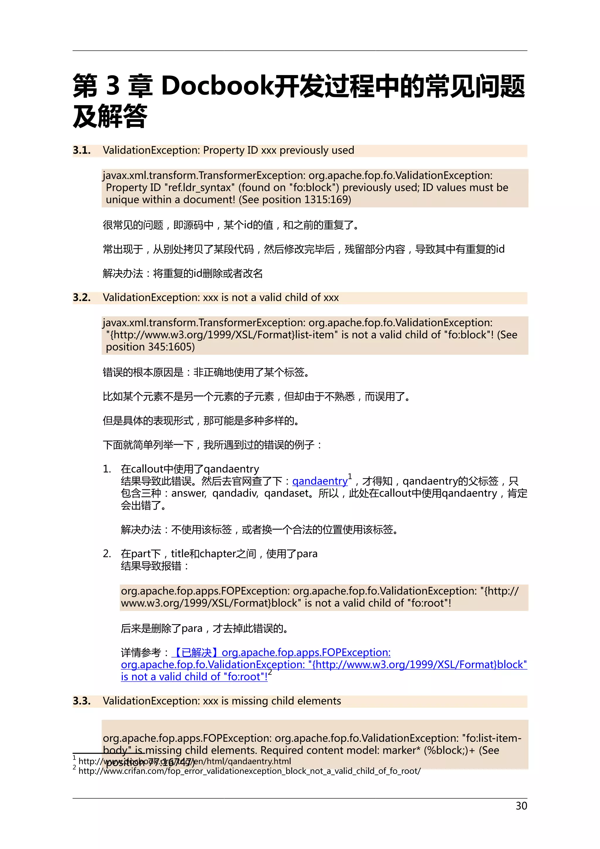 第 3 章 Docbook开发过程中的常见问题
及解答
3.1.

ValidationException: Property ID xxx previously used
javax.xml.transform.TransformerException: org.apache.fop.fo.ValidationException:
Property ID "ref.ldr_syntax" (found on "fo:block") previously used; ID values must be
unique within a document! (See position 1315:169)
很常见的问题，即源码中，某个id的值，和之前的重复了。
常出现于，从别处拷贝了某段代码，然后修改完毕后，残留部分内容，导致其中有重复的id
解决办法：将重复的id删除或者改名

3.2.

ValidationException: xxx is not a valid child of xxx
javax.xml.transform.TransformerException: org.apache.fop.fo.ValidationException:
"{http://www.w3.org/1999/XSL/Format}list-item" is not a valid child of "fo:block"! (See
position 345:1605)
错误的根本原因是：非正确地使用了某个标签。
比如某个元素不是另一个元素的子元素，但却由于不熟悉，而误用了。
但是具体的表现形式，那可能是多种多样的。
下面就简单列举一下，我所遇到过的错误的例子：
1. 在callout中使用了qandaentry
1
结果导致此错误。然后去官网查了下：qandaentry ，才得知，qandaentry的父标签，只
包含三种：answer, qandadiv, qandaset。所以，此处在callout中使用qandaentry，肯定
会出错了。
解决办法：不使用该标签，或者换一个合法的位置使用该标签。
2. 在part下，title和chapter之间，使用了para
结果导致报错：
org.apache.fop.apps.FOPException: org.apache.fop.fo.ValidationException: "{http://
www.w3.org/1999/XSL/Format}block" is not a valid child of "fo:root"!
后来是删除了para，才去掉此错误的。
详情参考：【已解决】org.apache.fop.apps.FOPException:
org.apache.fop.fo.ValidationException: "{http://www.w3.org/1999/XSL/Format}block"
2
is not a valid child of "fo:root"!

3.3.

ValidationException: xxx is missing child elements

org.apache.fop.apps.FOPException: org.apache.fop.fo.ValidationException: "fo:list-itembody" is missing child elements. Required content model: marker* (%block;)+ (See
1
http://www.docbook.org/tdg/en/html/qandaentry.html
position 77:16747)
2
http://www.crifan.com/fop_error_validationexception_block_not_a_valid_child_of_fo_root/

30

 