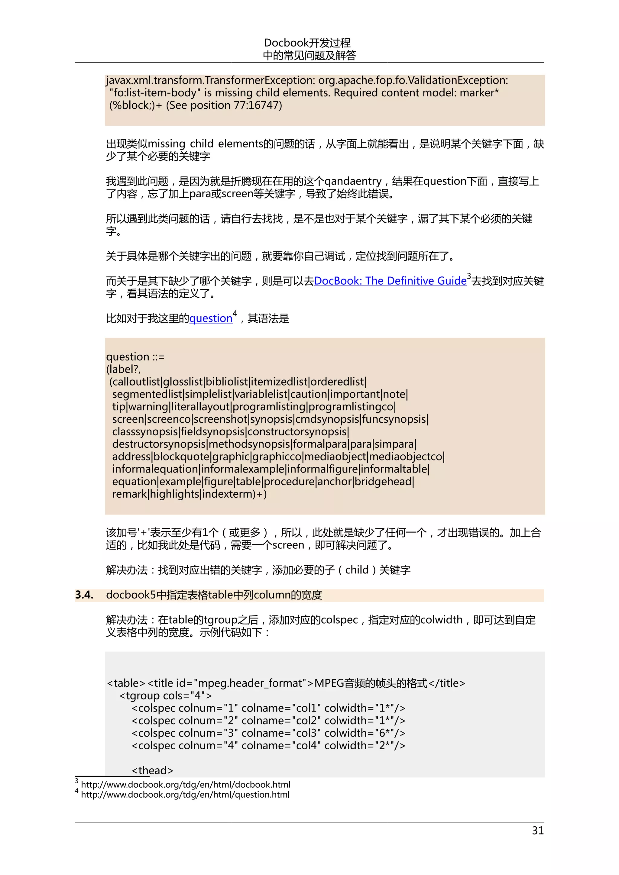 Docbook开发过程
中的常见问题及解答
javax.xml.transform.TransformerException: org.apache.fop.fo.ValidationException:
"fo:list-item-body" is missing child elements. Required content model: marker*
(%block;)+ (See position 77:16747)
出现类似missing child elements的问题的话，从字面上就能看出，是说明某个关键字下面，缺
少了某个必要的关键字
我遇到此问题，是因为就是折腾现在在用的这个qandaentry，结果在question下面，直接写上
了内容，忘了加上para或screen等关键字，导致了始终此错误。
所以遇到此类问题的话，请自行去找找，是不是也对于某个关键字，漏了其下某个必须的关键
字。
关于具体是哪个关键字出的问题，就要靠你自己调试，定位找到问题所在了。
3

而关于是其下缺少了哪个关键字，则是可以去DocBook: The Definitive Guide 去找到对应关键
字，看其语法的定义了。
4

比如对于我这里的question ，其语法是
question ::=
(label?,
(calloutlist|glosslist|bibliolist|itemizedlist|orderedlist|
segmentedlist|simplelist|variablelist|caution|important|note|
tip|warning|literallayout|programlisting|programlistingco|
screen|screenco|screenshot|synopsis|cmdsynopsis|funcsynopsis|
classsynopsis|fieldsynopsis|constructorsynopsis|
destructorsynopsis|methodsynopsis|formalpara|para|simpara|
address|blockquote|graphic|graphicco|mediaobject|mediaobjectco|
informalequation|informalexample|informalfigure|informaltable|
equation|example|figure|table|procedure|anchor|bridgehead|
remark|highlights|indexterm)+)
该加号'+'表示至少有1个（或更多），所以，此处就是缺少了任何一个，才出现错误的。加上合
适的，比如我此处是代码，需要一个screen，即可解决问题了。
解决办法：找到对应出错的关键字，添加必要的子（child）关键字
3.4.

docbook5中指定表格table中列column的宽度
解决办法：在table的tgroup之后，添加对应的colspec，指定对应的colwidth，即可达到自定
义表格中列的宽度。示例代码如下：

<table><title id="mpeg.header_format">MPEG音频的帧头的格式</title>
<tgroup cols="4">
<colspec colnum="1" colname="col1" colwidth="1*"/>
<colspec colnum="2" colname="col2" colwidth="1*"/>
<colspec colnum="3" colname="col3" colwidth="6*"/>
<colspec colnum="4" colname="col4" colwidth="2*"/>
3

<thead>

http://www.docbook.org/tdg/en/html/docbook.html
4
http://www.docbook.org/tdg/en/html/question.html

31

 