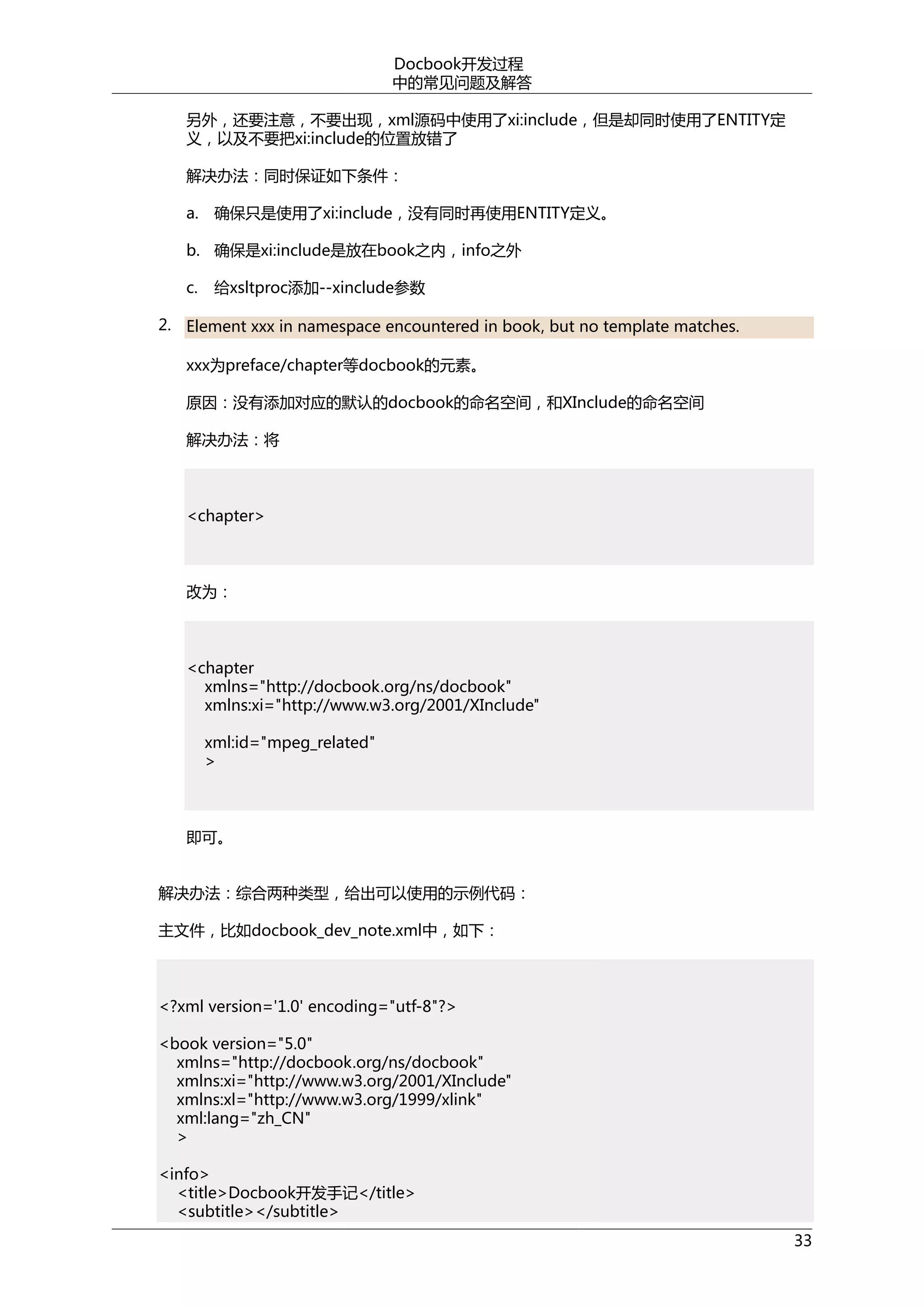 Docbook开发过程
中的常见问题及解答
另外，还要注意，不要出现，xml源码中使用了xi:include，但是却同时使用了ENTITY定
义，以及不要把xi:include的位置放错了
解决办法：同时保证如下条件：
a.

确保只是使用了xi:include，没有同时再使用ENTITY定义。

b. 确保是xi:include是放在book之内，info之外
c.

给xsltproc添加--xinclude参数

2. Element xxx in namespace encountered in book, but no template matches.
xxx为preface/chapter等docbook的元素。
原因：没有添加对应的默认的docbook的命名空间，和XInclude的命名空间
解决办法：将

<chapter>

改为：

<chapter
xmlns="http://docbook.org/ns/docbook"
xmlns:xi="http://www.w3.org/2001/XInclude"
xml:id="mpeg_related"
>

即可。
解决办法：综合两种类型，给出可以使用的示例代码：
主文件，比如docbook_dev_note.xml中，如下：

<?xml version='1.0' encoding="utf-8"?>
<book version="5.0"
xmlns="http://docbook.org/ns/docbook"
xmlns:xi="http://www.w3.org/2001/XInclude"
xmlns:xl="http://www.w3.org/1999/xlink"
xml:lang="zh_CN"
>
<info>
<title>Docbook开发手记</title>
<subtitle></subtitle>
33

 