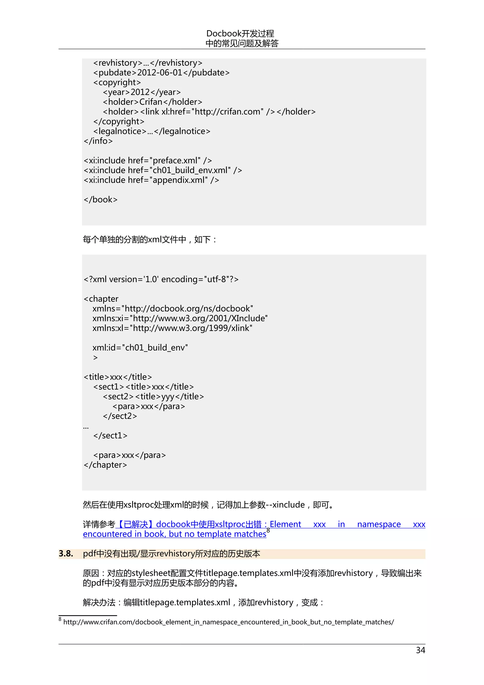 Docbook开发过程
中的常见问题及解答
<revhistory>...</revhistory>
<pubdate>2012-06-01</pubdate>
<copyright>
<year>2012</year>
<holder>Crifan</holder>
<holder><link xl:href="http://crifan.com" /></holder>
</copyright>
<legalnotice>...</legalnotice>
</info>
<xi:include href="preface.xml" />
<xi:include href="ch01_build_env.xml" />
<xi:include href="appendix.xml" />
</book>

每个单独的分割的xml文件中，如下：

<?xml version='1.0' encoding="utf-8"?>
<chapter
xmlns="http://docbook.org/ns/docbook"
xmlns:xi="http://www.w3.org/2001/XInclude"
xmlns:xl="http://www.w3.org/1999/xlink"
xml:id="ch01_build_env"
>
<title>xxx</title>
<sect1><title>xxx</title>
<sect2><title>yyy</title>
<para>xxx</para>
</sect2>
...
</sect1>
<para>xxx</para>
</chapter>

然后在使用xsltproc处理xml的时候，记得加上参数--xinclude，即可。
详情参考【已解决】docbook中使用xsltproc出错：Element
8
encountered in book, but no template matches
3.8.

xxx

in

namespace

xxx

pdf中没有出现/显示revhistory所对应的历史版本
原因：对应的stylesheet配置文件titlepage.templates.xml中没有添加revhistory，导致编出来
的pdf中没有显示对应历史版本部分的内容。
解决办法：编辑titlepage.templates.xml，添加revhistory，变成：

8

http://www.crifan.com/docbook_element_in_namespace_encountered_in_book_but_no_template_matches/

34

 