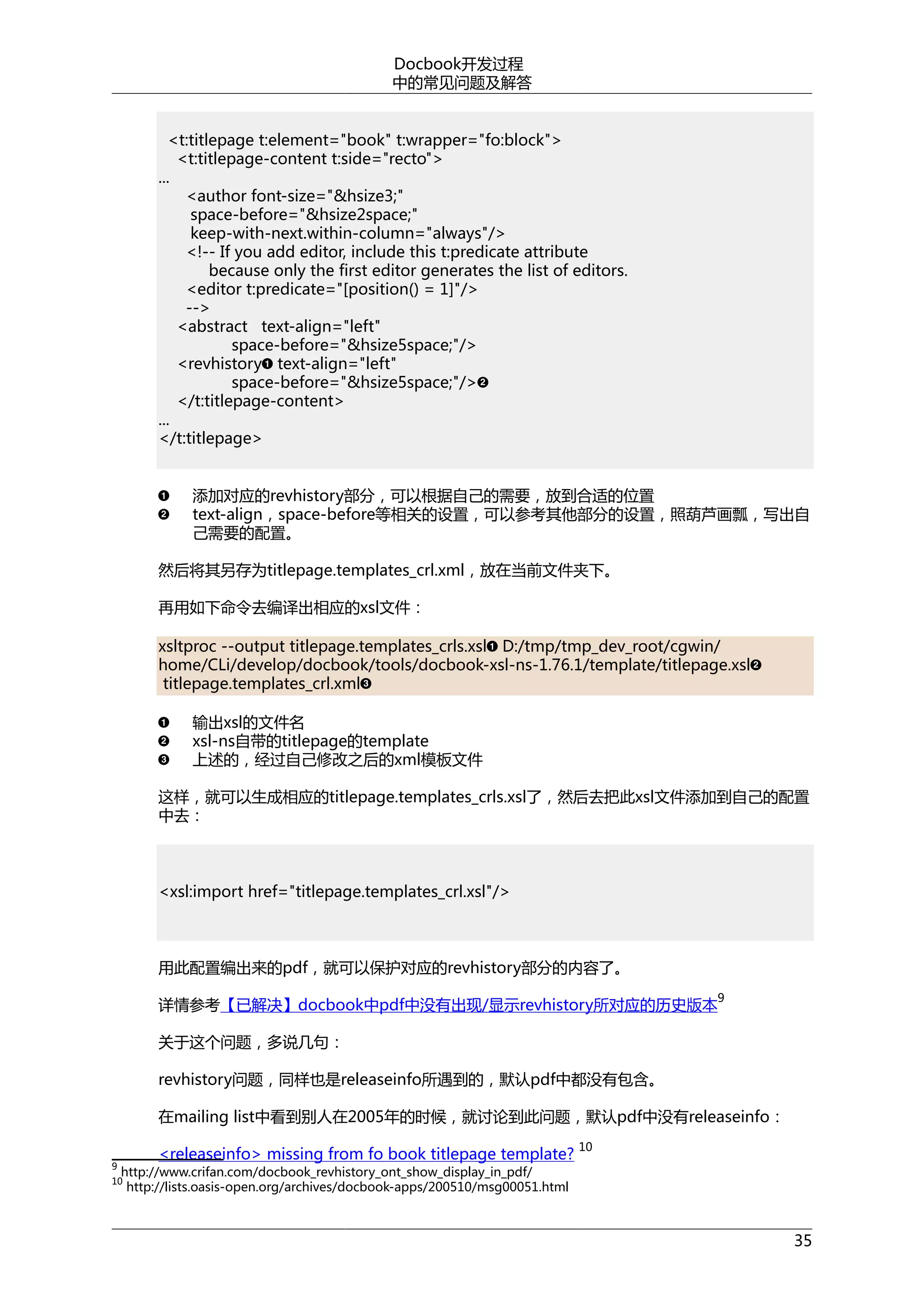 Docbook开发过程
中的常见问题及解答
<t:titlepage t:element="book" t:wrapper="fo:block">
<t:titlepage-content t:side="recto">
...
<author font-size="&hsize3;"
space-before="&hsize2space;"
keep-with-next.within-column="always"/>
<!-- If you add editor, include this t:predicate attribute
because only the first editor generates the list of editors.
<editor t:predicate="[position() = 1]"/>
-->
<abstract text-align="left"
space-before="&hsize5space;"/>
<revhistory text-align="left"
space-before="&hsize5space;"/>
</t:titlepage-content>
...
</t:titlepage>
添加对应的revhistory部分，可以根据自己的需要，放到合适的位置
text-align，space-before等相关的设置，可以参考其他部分的设置，照葫芦画瓢，写出自
己需要的配置。
然后将其另存为titlepage.templates_crl.xml，放在当前文件夹下。
再用如下命令去编译出相应的xsl文件：
xsltproc --output titlepage.templates_crls.xsl D:/tmp/tmp_dev_root/cgwin/
home/CLi/develop/docbook/tools/docbook-xsl-ns-1.76.1/template/titlepage.xsl
titlepage.templates_crl.xml
输出xsl的文件名
xsl-ns自带的titlepage的template
上述的，经过自己修改之后的xml模板文件
这样，就可以生成相应的titlepage.templates_crls.xsl了，然后去把此xsl文件添加到自己的配置
中去：

<xsl:import href="titlepage.templates_crl.xsl"/>

用此配置编出来的pdf，就可以保护对应的revhistory部分的内容了。
9

详情参考【已解决】docbook中pdf中没有出现/显示revhistory所对应的历史版本
关于这个问题，多说几句：
revhistory问题，同样也是releaseinfo所遇到的，默认pdf中都没有包含。

在mailing list中看到别人在2005年的时候，就讨论到此问题，默认pdf中没有releaseinfo：
9

<releaseinfo> missing from fo book titlepage template?

10

http://www.crifan.com/docbook_revhistory_ont_show_display_in_pdf/
http://lists.oasis-open.org/archives/docbook-apps/200510/msg00051.html

10

35

 