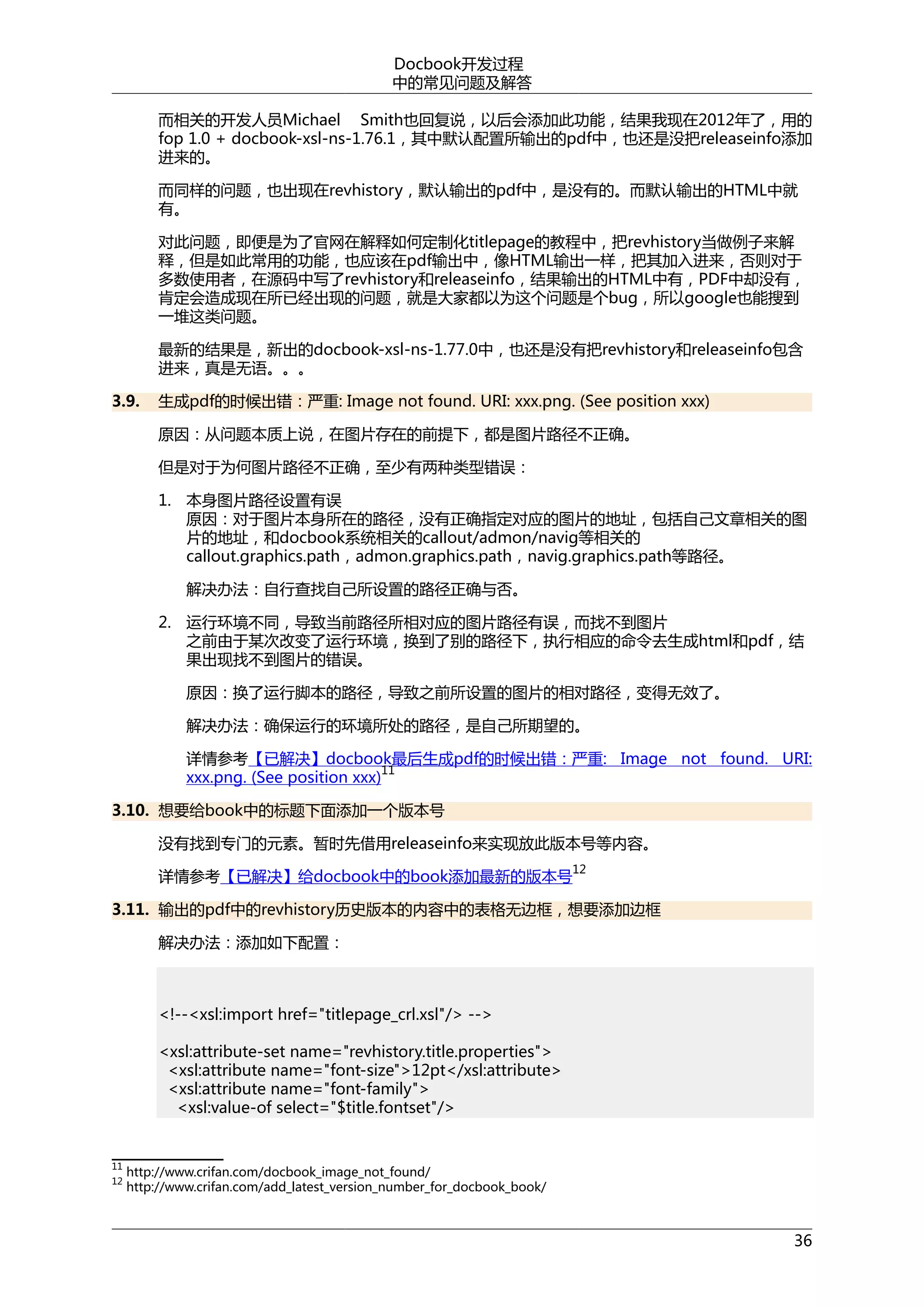 Docbook开发过程
中的常见问题及解答
而相关的开发人员Michael Smith也回复说，以后会添加此功能，结果我现在2012年了，用的
fop 1.0 + docbook-xsl-ns-1.76.1，其中默认配置所输出的pdf中，也还是没把releaseinfo添加
进来的。
而同样的问题，也出现在revhistory，默认输出的pdf中，是没有的。而默认输出的HTML中就
有。
对此问题，即便是为了官网在解释如何定制化titlepage的教程中，把revhistory当做例子来解
释，但是如此常用的功能，也应该在pdf输出中，像HTML输出一样，把其加入进来，否则对于
多数使用者，在源码中写了revhistory和releaseinfo，结果输出的HTML中有，PDF中却没有，
肯定会造成现在所已经出现的问题，就是大家都以为这个问题是个bug，所以google也能搜到
一堆这类问题。
最新的结果是，新出的docbook-xsl-ns-1.77.0中，也还是没有把revhistory和releaseinfo包含
进来，真是无语。。。
3.9.

生成pdf的时候出错：严重: Image not found. URI: xxx.png. (See position xxx)
原因：从问题本质上说，在图片存在的前提下，都是图片路径不正确。
但是对于为何图片路径不正确，至少有两种类型错误：
1. 本身图片路径设置有误
原因：对于图片本身所在的路径，没有正确指定对应的图片的地址，包括自己文章相关的图
片的地址，和docbook系统相关的callout/admon/navig等相关的
callout.graphics.path，admon.graphics.path，navig.graphics.path等路径。
解决办法：自行查找自己所设置的路径正确与否。
2. 运行环境不同，导致当前路径所相对应的图片路径有误，而找不到图片
之前由于某次改变了运行环境，换到了别的路径下，执行相应的命令去生成html和pdf，结
果出现找不到图片的错误。
原因：换了运行脚本的路径，导致之前所设置的图片的相对路径，变得无效了。
解决办法：确保运行的环境所处的路径，是自己所期望的。
详情参考【已解决】docbook最后生成pdf的时候出错：严重: Image not found. URI:
11
xxx.png. (See position xxx)

3.10. 想要给book中的标题下面添加一个版本号
没有找到专门的元素。暂时先借用releaseinfo来实现放此版本号等内容。
详情参考【已解决】给docbook中的book添加最新的版本号

12

3.11. 输出的pdf中的revhistory历史版本的内容中的表格无边框，想要添加边框
解决办法：添加如下配置：

<!--<xsl:import href="titlepage_crl.xsl"/> -->
<xsl:attribute-set name="revhistory.title.properties">
<xsl:attribute name="font-size">12pt</xsl:attribute>
<xsl:attribute name="font-family">
<xsl:value-of select="$title.fontset"/>

11
12

http://www.crifan.com/docbook_image_not_found/
http://www.crifan.com/add_latest_version_number_for_docbook_book/

36

 