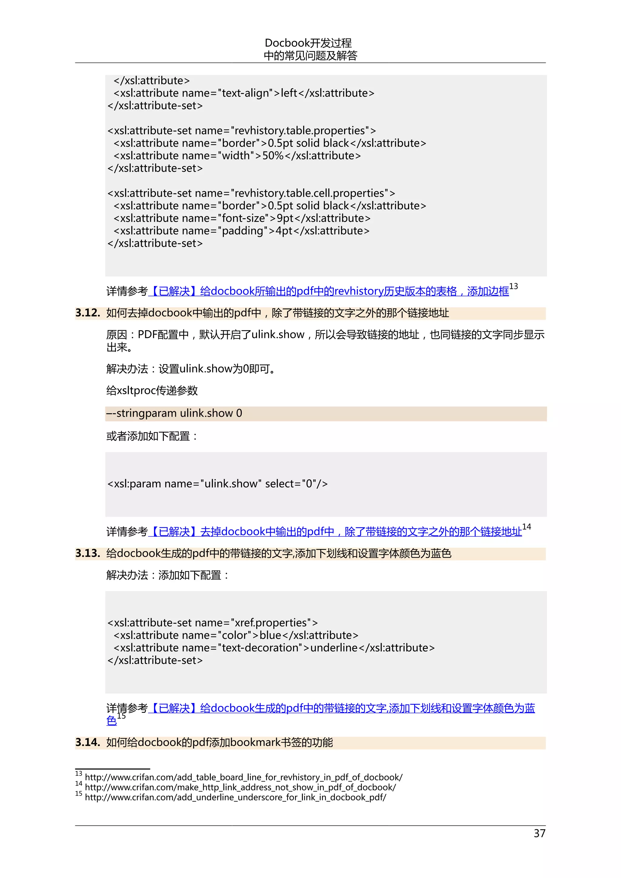 Docbook开发过程
中的常见问题及解答
</xsl:attribute>
<xsl:attribute name="text-align">left</xsl:attribute>
</xsl:attribute-set>
<xsl:attribute-set name="revhistory.table.properties">
<xsl:attribute name="border">0.5pt solid black</xsl:attribute>
<xsl:attribute name="width">50%</xsl:attribute>
</xsl:attribute-set>
<xsl:attribute-set name="revhistory.table.cell.properties">
<xsl:attribute name="border">0.5pt solid black</xsl:attribute>
<xsl:attribute name="font-size">9pt</xsl:attribute>
<xsl:attribute name="padding">4pt</xsl:attribute>
</xsl:attribute-set>

13

详情参考【已解决】给docbook所输出的pdf中的revhistory历史版本的表格，添加边框
3.12. 如何去掉docbook中输出的pdf中，除了带链接的文字之外的那个链接地址

原因：PDF配置中，默认开启了ulink.show，所以会导致链接的地址，也同链接的文字同步显示
出来。
解决办法：设置ulink.show为0即可。
给xsltproc传递参数
–-stringparam ulink.show 0
或者添加如下配置：

<xsl:param name="ulink.show" select="0"/>

14

详情参考【已解决】去掉docbook中输出的pdf中，除了带链接的文字之外的那个链接地址
3.13. 给docbook生成的pdf中的带链接的文字,添加下划线和设置字体颜色为蓝色
解决办法：添加如下配置：

<xsl:attribute-set name="xref.properties">
<xsl:attribute name="color">blue</xsl:attribute>
<xsl:attribute name="text-decoration">underline</xsl:attribute>
</xsl:attribute-set>

详情参考【已解决】给docbook生成的pdf中的带链接的文字,添加下划线和设置字体颜色为蓝
15
色
3.14. 如何给docbook的pdf添加bookmark书签的功能
13
14
15

http://www.crifan.com/add_table_board_line_for_revhistory_in_pdf_of_docbook/
http://www.crifan.com/make_http_link_address_not_show_in_pdf_of_docbook/
http://www.crifan.com/add_underline_underscore_for_link_in_docbook_pdf/

37

 