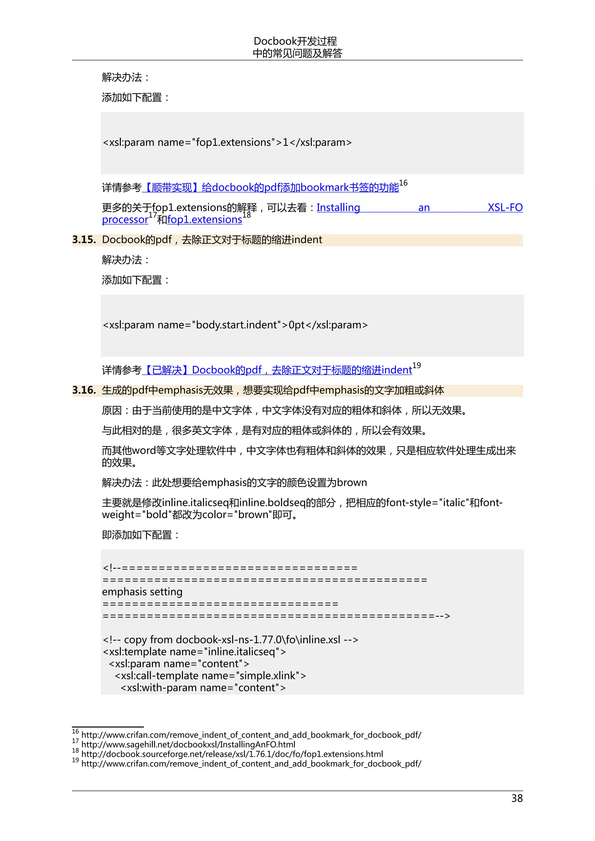 Docbook开发过程
中的常见问题及解答
解决办法：
添加如下配置：

<xsl:param name="fop1.extensions">1</xsl:param>

详情参考【顺带实现】给docbook的pdf添加bookmark书签的功能

16

更多的关于fop1.extensions的解释，可以去看：Installing
17
18
processor 和fop1.extensions

an

XSL-FO

3.15. Docbook的pdf，去除正文对于标题的缩进indent
解决办法：
添加如下配置：

<xsl:param name="body.start.indent">0pt</xsl:param>

详情参考【已解决】Docbook的pdf，去除正文对于标题的缩进indent

19

3.16. 生成的pdf中emphasis无效果，想要实现给pdf中emphasis的文字加粗或斜体
原因：由于当前使用的是中文字体，中文字体没有对应的粗体和斜体，所以无效果。
与此相对的是，很多英文字体，是有对应的粗体或斜体的，所以会有效果。
而其他word等文字处理软件中，中文字体也有粗体和斜体的效果，只是相应软件处理生成出来
的效果。
解决办法：此处想要给emphasis的文字的颜色设置为brown
主要就是修改inline.italicseq和inline.boldseq的部分，把相应的font-style="italic"和fontweight="bold"都改为color="brown"即可。
即添加如下配置：
<!--================================
============================================
emphasis setting
================================
=============================================-->
<!-- copy from docbook-xsl-ns-1.77.0foinline.xsl -->
<xsl:template name="inline.italicseq">
<xsl:param name="content">
<xsl:call-template name="simple.xlink">
<xsl:with-param name="content">

16

http://www.crifan.com/remove_indent_of_content_and_add_bookmark_for_docbook_pdf/
http://www.sagehill.net/docbookxsl/InstallingAnFO.html
18
http://docbook.sourceforge.net/release/xsl/1.76.1/doc/fo/fop1.extensions.html
19
http://www.crifan.com/remove_indent_of_content_and_add_bookmark_for_docbook_pdf/
17

38

 