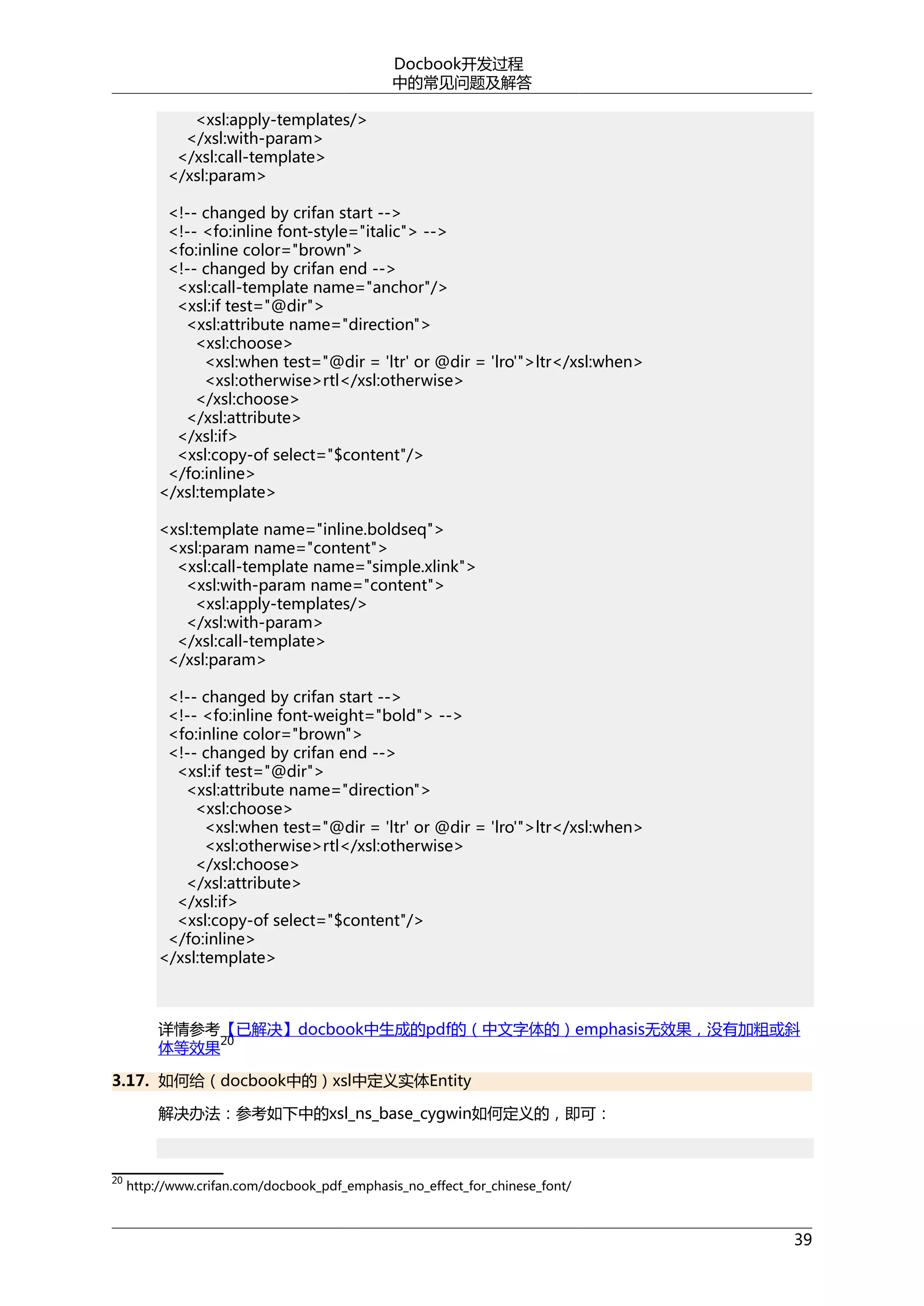 Docbook开发过程
中的常见问题及解答
<xsl:apply-templates/>
</xsl:with-param>
</xsl:call-template>
</xsl:param>
<!-- changed by crifan start -->
<!-- <fo:inline font-style="italic"> -->
<fo:inline color="brown">
<!-- changed by crifan end -->
<xsl:call-template name="anchor"/>
<xsl:if test="@dir">
<xsl:attribute name="direction">
<xsl:choose>
<xsl:when test="@dir = 'ltr' or @dir = 'lro'">ltr</xsl:when>
<xsl:otherwise>rtl</xsl:otherwise>
</xsl:choose>
</xsl:attribute>
</xsl:if>
<xsl:copy-of select="$content"/>
</fo:inline>
</xsl:template>
<xsl:template name="inline.boldseq">
<xsl:param name="content">
<xsl:call-template name="simple.xlink">
<xsl:with-param name="content">
<xsl:apply-templates/>
</xsl:with-param>
</xsl:call-template>
</xsl:param>
<!-- changed by crifan start -->
<!-- <fo:inline font-weight="bold"> -->
<fo:inline color="brown">
<!-- changed by crifan end -->
<xsl:if test="@dir">
<xsl:attribute name="direction">
<xsl:choose>
<xsl:when test="@dir = 'ltr' or @dir = 'lro'">ltr</xsl:when>
<xsl:otherwise>rtl</xsl:otherwise>
</xsl:choose>
</xsl:attribute>
</xsl:if>
<xsl:copy-of select="$content"/>
</fo:inline>
</xsl:template>

详情参考【已解决】docbook中生成的pdf的（中文字体的）emphasis无效果，没有加粗或斜
20
体等效果
3.17. 如何给（docbook中的）xsl中定义实体Entity
解决办法：参考如下中的xsl_ns_base_cygwin如何定义的，即可：

20

http://www.crifan.com/docbook_pdf_emphasis_no_effect_for_chinese_font/

39

 