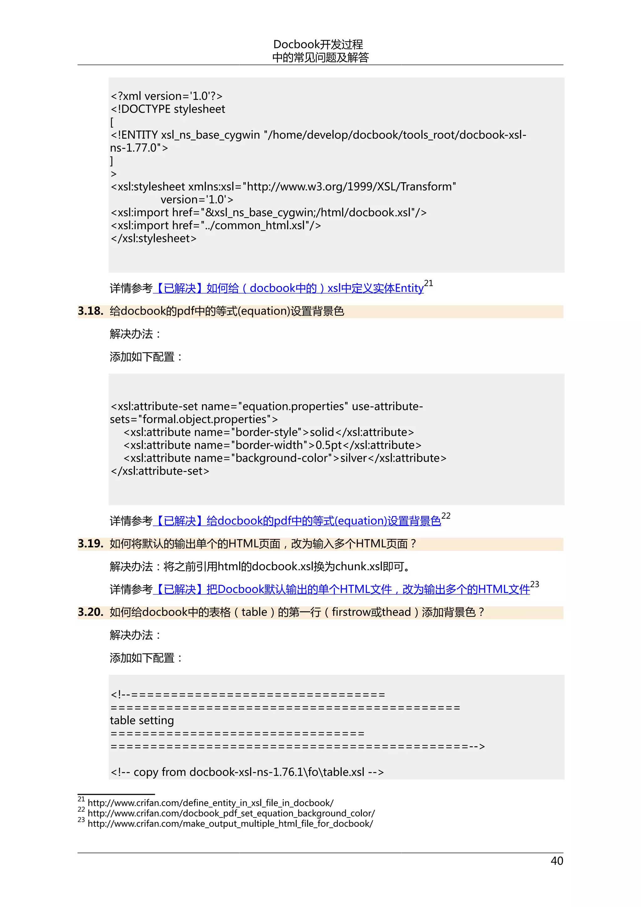 Docbook开发过程
中的常见问题及解答
<?xml version='1.0'?>
<!DOCTYPE stylesheet
[
<!ENTITY xsl_ns_base_cygwin "/home/develop/docbook/tools_root/docbook-xslns-1.77.0">
]
>
<xsl:stylesheet xmlns:xsl="http://www.w3.org/1999/XSL/Transform"
version='1.0'>
<xsl:import href="&xsl_ns_base_cygwin;/html/docbook.xsl"/>
<xsl:import href="../common_html.xsl"/>
</xsl:stylesheet>

21

详情参考【已解决】如何给（docbook中的）xsl中定义实体Entity
3.18. 给docbook的pdf中的等式(equation)设置背景色
解决办法：
添加如下配置：

<xsl:attribute-set name="equation.properties" use-attributesets="formal.object.properties">
<xsl:attribute name="border-style">solid</xsl:attribute>
<xsl:attribute name="border-width">0.5pt</xsl:attribute>
<xsl:attribute name="background-color">silver</xsl:attribute>
</xsl:attribute-set>

详情参考【已解决】给docbook的pdf中的等式(equation)设置背景色

22

3.19. 如何将默认的输出单个的HTML页面，改为输入多个HTML页面？
解决办法：将之前引用html的docbook.xsl换为chunk.xsl即可。
23

详情参考【已解决】把Docbook默认输出的单个HTML文件，改为输出多个的HTML文件
3.20. 如何给docbook中的表格（table）的第一行（firstrow或thead）添加背景色？
解决办法：
添加如下配置：
<!--================================
============================================
table setting
================================
=============================================-->
<!-- copy from docbook-xsl-ns-1.76.1fotable.xsl -->
21
22
23

http://www.crifan.com/define_entity_in_xsl_file_in_docbook/
http://www.crifan.com/docbook_pdf_set_equation_background_color/
http://www.crifan.com/make_output_multiple_html_file_for_docbook/

40

 