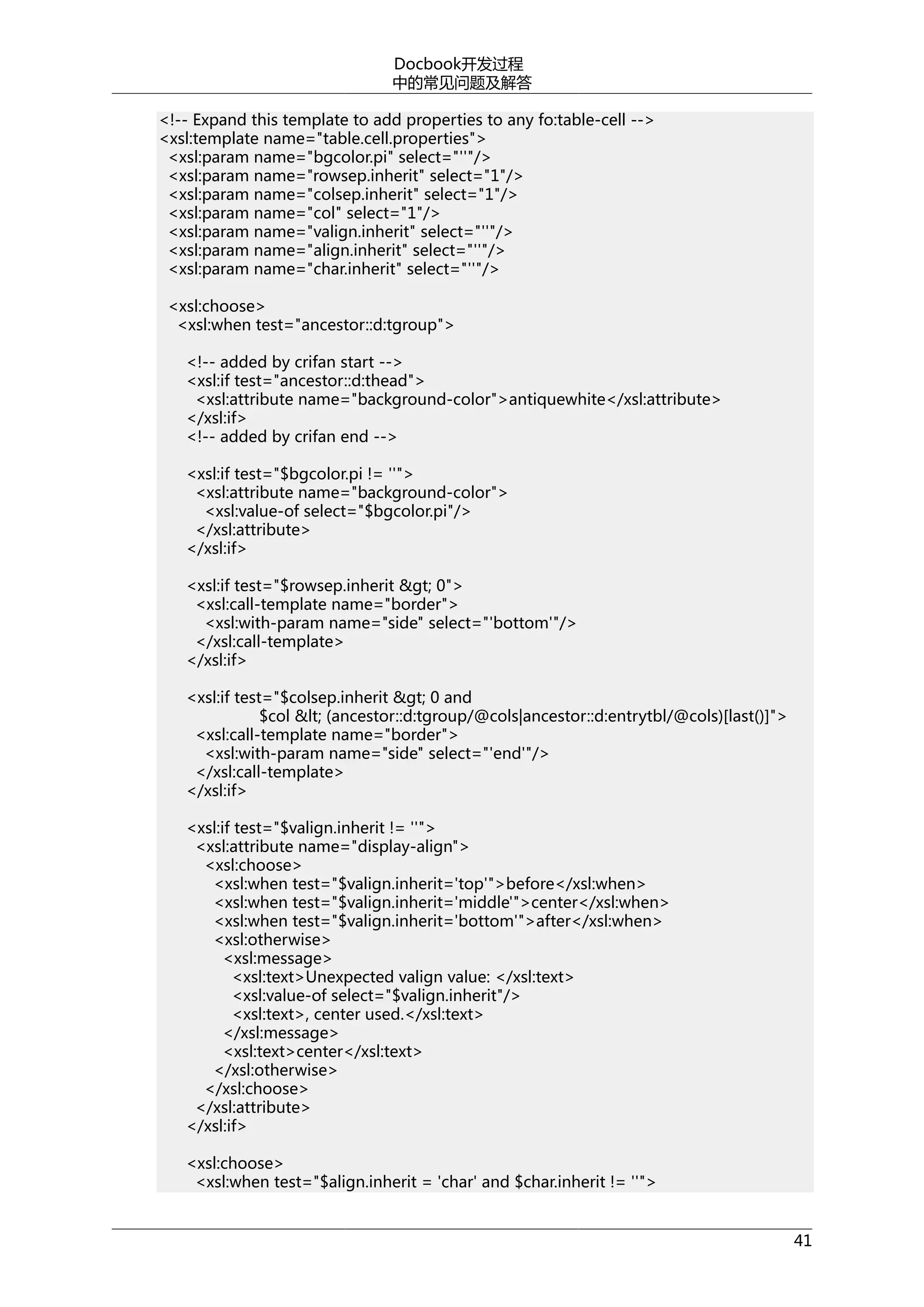 Docbook开发过程
中的常见问题及解答
<!-- Expand this template to add properties to any fo:table-cell -->
<xsl:template name="table.cell.properties">
<xsl:param name="bgcolor.pi" select="''"/>
<xsl:param name="rowsep.inherit" select="1"/>
<xsl:param name="colsep.inherit" select="1"/>
<xsl:param name="col" select="1"/>
<xsl:param name="valign.inherit" select="''"/>
<xsl:param name="align.inherit" select="''"/>
<xsl:param name="char.inherit" select="''"/>
<xsl:choose>
<xsl:when test="ancestor::d:tgroup">
<!-- added by crifan start -->
<xsl:if test="ancestor::d:thead">
<xsl:attribute name="background-color">antiquewhite</xsl:attribute>
</xsl:if>
<!-- added by crifan end -->
<xsl:if test="$bgcolor.pi != ''">
<xsl:attribute name="background-color">
<xsl:value-of select="$bgcolor.pi"/>
</xsl:attribute>
</xsl:if>
<xsl:if test="$rowsep.inherit &gt; 0">
<xsl:call-template name="border">
<xsl:with-param name="side" select="'bottom'"/>
</xsl:call-template>
</xsl:if>
<xsl:if test="$colsep.inherit &gt; 0 and
$col &lt; (ancestor::d:tgroup/@cols|ancestor::d:entrytbl/@cols)[last()]">
<xsl:call-template name="border">
<xsl:with-param name="side" select="'end'"/>
</xsl:call-template>
</xsl:if>
<xsl:if test="$valign.inherit != ''">
<xsl:attribute name="display-align">
<xsl:choose>
<xsl:when test="$valign.inherit='top'">before</xsl:when>
<xsl:when test="$valign.inherit='middle'">center</xsl:when>
<xsl:when test="$valign.inherit='bottom'">after</xsl:when>
<xsl:otherwise>
<xsl:message>
<xsl:text>Unexpected valign value: </xsl:text>
<xsl:value-of select="$valign.inherit"/>
<xsl:text>, center used.</xsl:text>
</xsl:message>
<xsl:text>center</xsl:text>
</xsl:otherwise>
</xsl:choose>
</xsl:attribute>
</xsl:if>
<xsl:choose>
<xsl:when test="$align.inherit = 'char' and $char.inherit != ''">
41

 