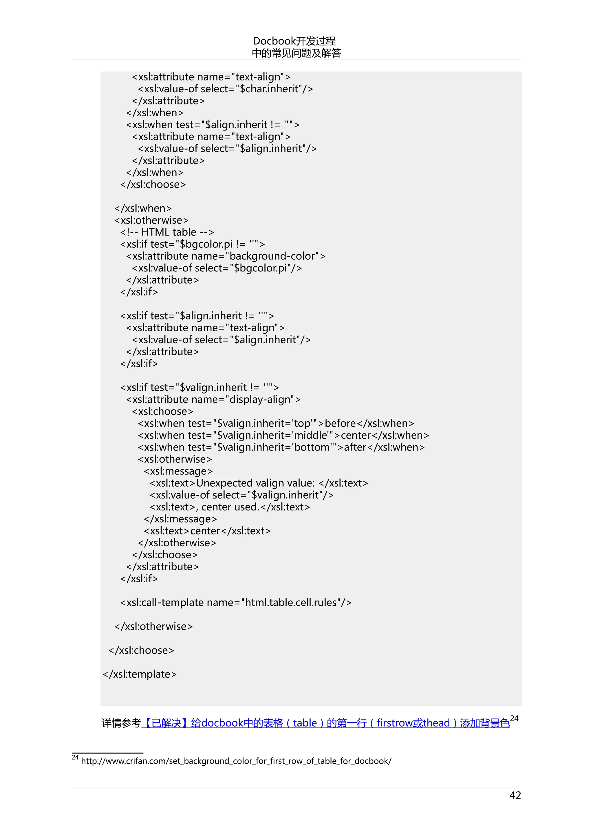 Docbook开发过程
中的常见问题及解答
<xsl:attribute name="text-align">
<xsl:value-of select="$char.inherit"/>
</xsl:attribute>
</xsl:when>
<xsl:when test="$align.inherit != ''">
<xsl:attribute name="text-align">
<xsl:value-of select="$align.inherit"/>
</xsl:attribute>
</xsl:when>
</xsl:choose>
</xsl:when>
<xsl:otherwise>
<!-- HTML table -->
<xsl:if test="$bgcolor.pi != ''">
<xsl:attribute name="background-color">
<xsl:value-of select="$bgcolor.pi"/>
</xsl:attribute>
</xsl:if>
<xsl:if test="$align.inherit != ''">
<xsl:attribute name="text-align">
<xsl:value-of select="$align.inherit"/>
</xsl:attribute>
</xsl:if>
<xsl:if test="$valign.inherit != ''">
<xsl:attribute name="display-align">
<xsl:choose>
<xsl:when test="$valign.inherit='top'">before</xsl:when>
<xsl:when test="$valign.inherit='middle'">center</xsl:when>
<xsl:when test="$valign.inherit='bottom'">after</xsl:when>
<xsl:otherwise>
<xsl:message>
<xsl:text>Unexpected valign value: </xsl:text>
<xsl:value-of select="$valign.inherit"/>
<xsl:text>, center used.</xsl:text>
</xsl:message>
<xsl:text>center</xsl:text>
</xsl:otherwise>
</xsl:choose>
</xsl:attribute>
</xsl:if>
<xsl:call-template name="html.table.cell.rules"/>
</xsl:otherwise>
</xsl:choose>
</xsl:template>

详情参考【已解决】给docbook中的表格（table）的第一行（firstrow或thead）添加背景色
24

24

http://www.crifan.com/set_background_color_for_first_row_of_table_for_docbook/

42

 