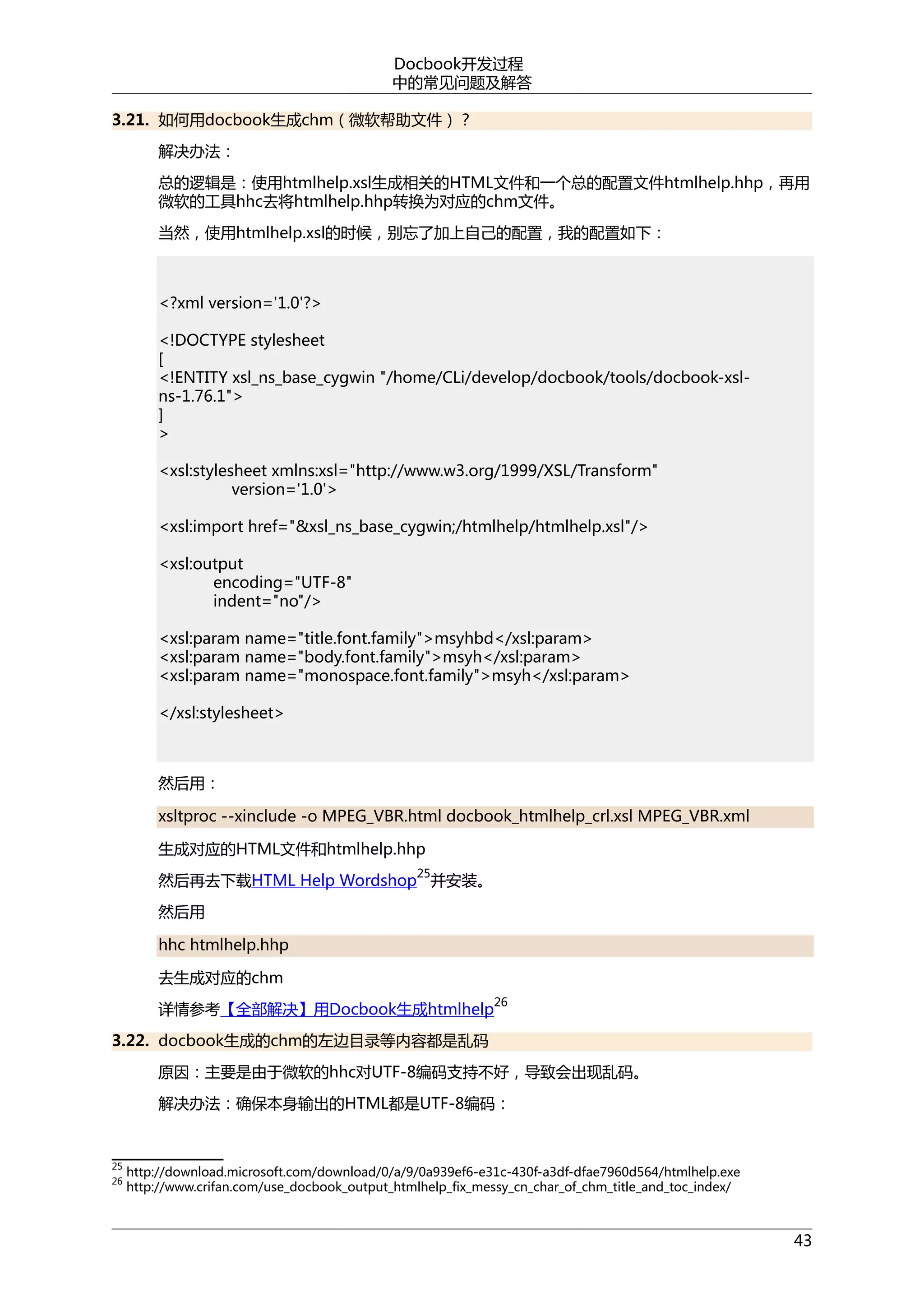Docbook开发过程
中的常见问题及解答
3.21. 如何用docbook生成chm（微软帮助文件）？
解决办法：
总的逻辑是：使用htmlhelp.xsl生成相关的HTML文件和一个总的配置文件htmlhelp.hhp，再用
微软的工具hhc去将htmlhelp.hhp转换为对应的chm文件。
当然，使用htmlhelp.xsl的时候，别忘了加上自己的配置，我的配置如下：

<?xml version='1.0'?>
<!DOCTYPE stylesheet
[
<!ENTITY xsl_ns_base_cygwin "/home/CLi/develop/docbook/tools/docbook-xslns-1.76.1">
]
>
<xsl:stylesheet xmlns:xsl="http://www.w3.org/1999/XSL/Transform"
version='1.0'>
<xsl:import href="&xsl_ns_base_cygwin;/htmlhelp/htmlhelp.xsl"/>
<xsl:output
encoding="UTF-8"
indent="no"/>
<xsl:param name="title.font.family">msyhbd</xsl:param>
<xsl:param name="body.font.family">msyh</xsl:param>
<xsl:param name="monospace.font.family">msyh</xsl:param>
</xsl:stylesheet>

然后用：
xsltproc --xinclude -o MPEG_VBR.html docbook_htmlhelp_crl.xsl MPEG_VBR.xml
生成对应的HTML文件和htmlhelp.hhp
25

然后再去下载HTML Help Wordshop 并安装。
然后用
hhc htmlhelp.hhp
去生成对应的chm
26

详情参考【全部解决】用Docbook生成htmlhelp
3.22. docbook生成的chm的左边目录等内容都是乱码

原因：主要是由于微软的hhc对UTF-8编码支持不好，导致会出现乱码。
解决办法：确保本身输出的HTML都是UTF-8编码：

25
26

http://download.microsoft.com/download/0/a/9/0a939ef6-e31c-430f-a3df-dfae7960d564/htmlhelp.exe
http://www.crifan.com/use_docbook_output_htmlhelp_fix_messy_cn_char_of_chm_title_and_toc_index/

43

 