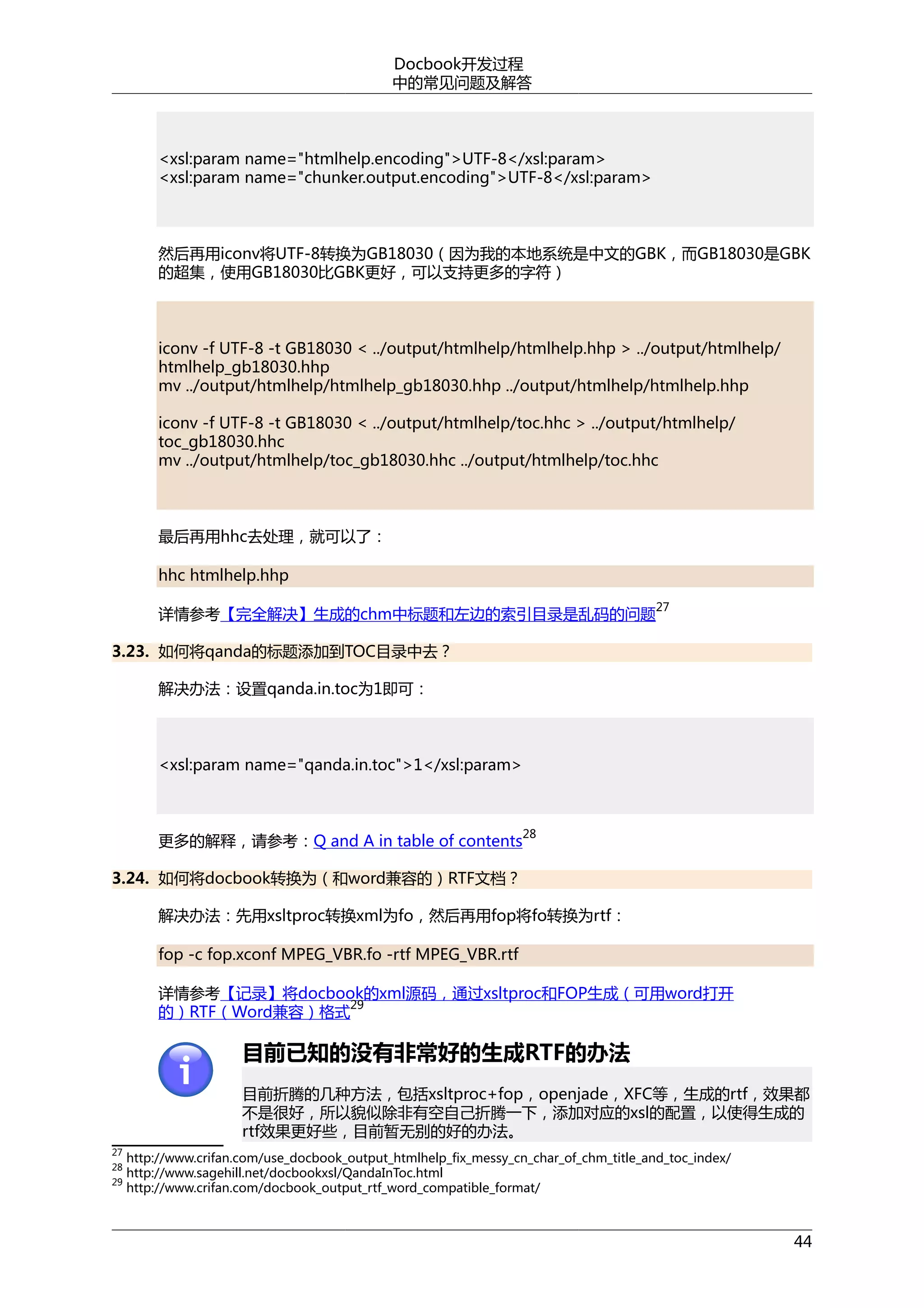 Docbook开发过程
中的常见问题及解答

<xsl:param name="htmlhelp.encoding">UTF-8</xsl:param>
<xsl:param name="chunker.output.encoding">UTF-8</xsl:param>

然后再用iconv将UTF-8转换为GB18030（因为我的本地系统是中文的GBK，而GB18030是GBK
的超集，使用GB18030比GBK更好，可以支持更多的字符）

iconv -f UTF-8 -t GB18030 < ../output/htmlhelp/htmlhelp.hhp > ../output/htmlhelp/
htmlhelp_gb18030.hhp
mv ../output/htmlhelp/htmlhelp_gb18030.hhp ../output/htmlhelp/htmlhelp.hhp
iconv -f UTF-8 -t GB18030 < ../output/htmlhelp/toc.hhc > ../output/htmlhelp/
toc_gb18030.hhc
mv ../output/htmlhelp/toc_gb18030.hhc ../output/htmlhelp/toc.hhc

最后再用hhc去处理，就可以了：
hhc htmlhelp.hhp
27

详情参考【完全解决】生成的chm中标题和左边的索引目录是乱码的问题
3.23. 如何将qanda的标题添加到TOC目录中去？
解决办法：设置qanda.in.toc为1即可：

<xsl:param name="qanda.in.toc">1</xsl:param>

更多的解释，请参考：Q and A in table of contents

28

3.24. 如何将docbook转换为（和word兼容的）RTF文档？
解决办法：先用xsltproc转换xml为fo，然后再用fop将fo转换为rtf：
fop -c fop.xconf MPEG_VBR.fo -rtf MPEG_VBR.rtf
详情参考【记录】将docbook的xml源码，通过xsltproc和FOP生成（可用word打开
29
的）RTF（Word兼容）格式

目前已知的没有非常好的生成RTF的办法
目前折腾的几种方法，包括xsltproc+fop，openjade，XFC等，生成的rtf，效果都
不是很好，所以貌似除非有空自己折腾一下，添加对应的xsl的配置，以使得生成的
rtf效果更好些，目前暂无别的好的办法。
27
28
29

http://www.crifan.com/use_docbook_output_htmlhelp_fix_messy_cn_char_of_chm_title_and_toc_index/
http://www.sagehill.net/docbookxsl/QandaInToc.html
http://www.crifan.com/docbook_output_rtf_word_compatible_format/

44

 