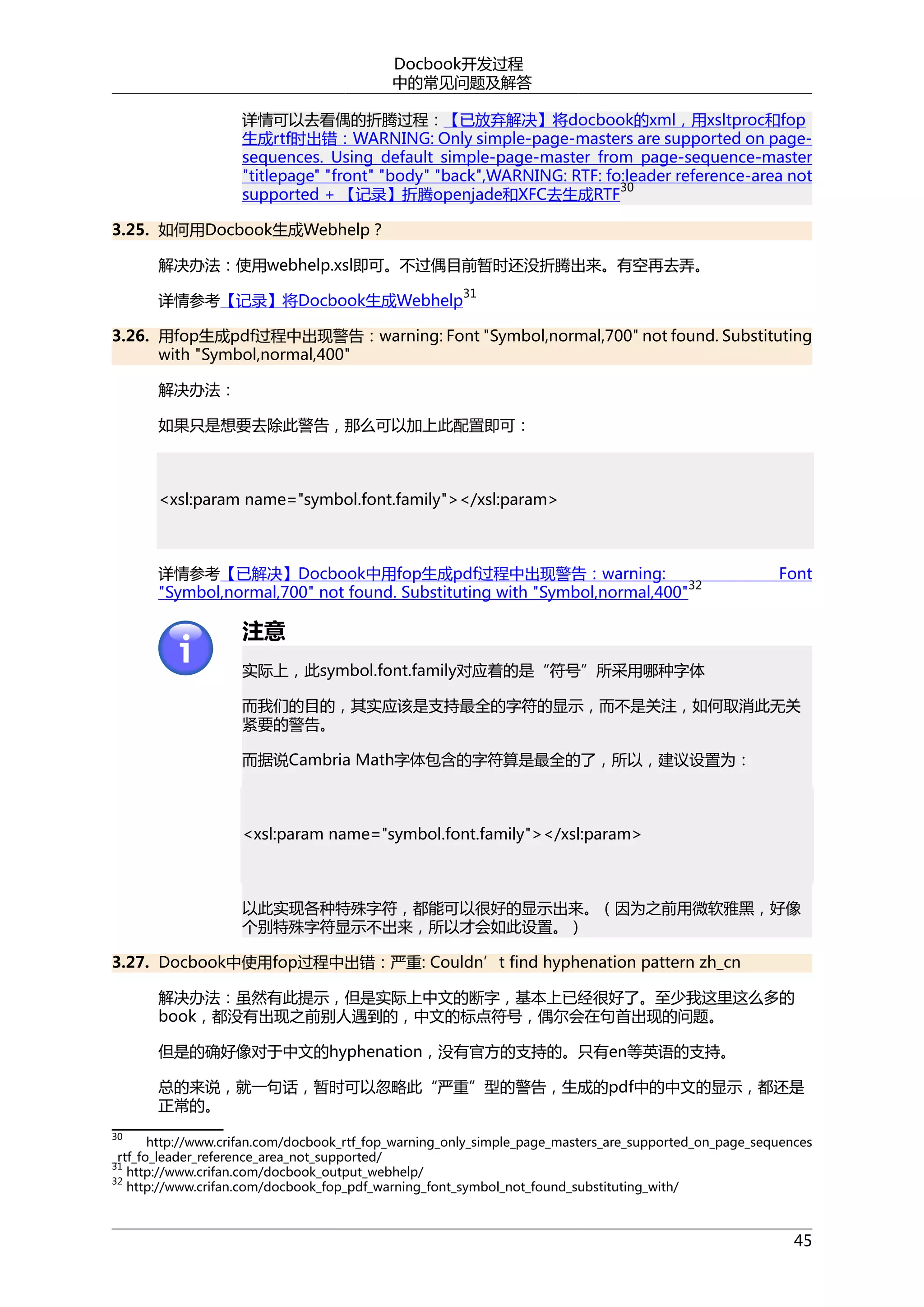 Docbook开发过程
中的常见问题及解答
详情可以去看偶的折腾过程：【已放弃解决】将docbook的xml，用xsltproc和fop
生成rtf时出错：WARNING: Only simple-page-masters are supported on pagesequences. Using default simple-page-master from page-sequence-master
"titlepage" "front" "body" "back",WARNING: RTF: fo:leader reference-area not
30
supported + 【记录】折腾openjade和XFC去生成RTF
3.25. 如何用Docbook生成Webhelp？
解决办法：使用webhelp.xsl即可。不过偶目前暂时还没折腾出来。有空再去弄。
详情参考【记录】将Docbook生成Webhelp

31

3.26. 用fop生成pdf过程中出现警告：warning: Font "Symbol,normal,700" not found. Substituting
with "Symbol,normal,400"
解决办法：
如果只是想要去除此警告，那么可以加上此配置即可：

<xsl:param name="symbol.font.family"></xsl:param>

详情参考【已解决】Docbook中用fop生成pdf过程中出现警告：warning:
32
"Symbol,normal,700" not found. Substituting with "Symbol,normal,400"

Font

注意
实际上，此symbol.font.family对应着的是“符号”所采用哪种字体
而我们的目的，其实应该是支持最全的字符的显示，而不是关注，如何取消此无关
紧要的警告。
而据说Cambria Math字体包含的字符算是最全的了，所以，建议设置为：

<xsl:param name="symbol.font.family"></xsl:param>

以此实现各种特殊字符，都能可以很好的显示出来。（因为之前用微软雅黑，好像
个别特殊字符显示不出来，所以才会如此设置。）
3.27. Docbook中使用fop过程中出错：严重: Couldn’t find hyphenation pattern zh_cn
解决办法：虽然有此提示，但是实际上中文的断字，基本上已经很好了。至少我这里这么多的
book，都没有出现之前别人遇到的，中文的标点符号，偶尔会在句首出现的问题。
但是的确好像对于中文的hyphenation，没有官方的支持的。只有en等英语的支持。
总的来说，就一句话，暂时可以忽略此“严重”型的警告，生成的pdf中的中文的显示，都还是
正常的。
30

http://www.crifan.com/docbook_rtf_fop_warning_only_simple_page_masters_are_supported_on_page_sequences
_rtf_fo_leader_reference_area_not_supported/
31
http://www.crifan.com/docbook_output_webhelp/
32
http://www.crifan.com/docbook_fop_pdf_warning_font_symbol_not_found_substituting_with/

45

 