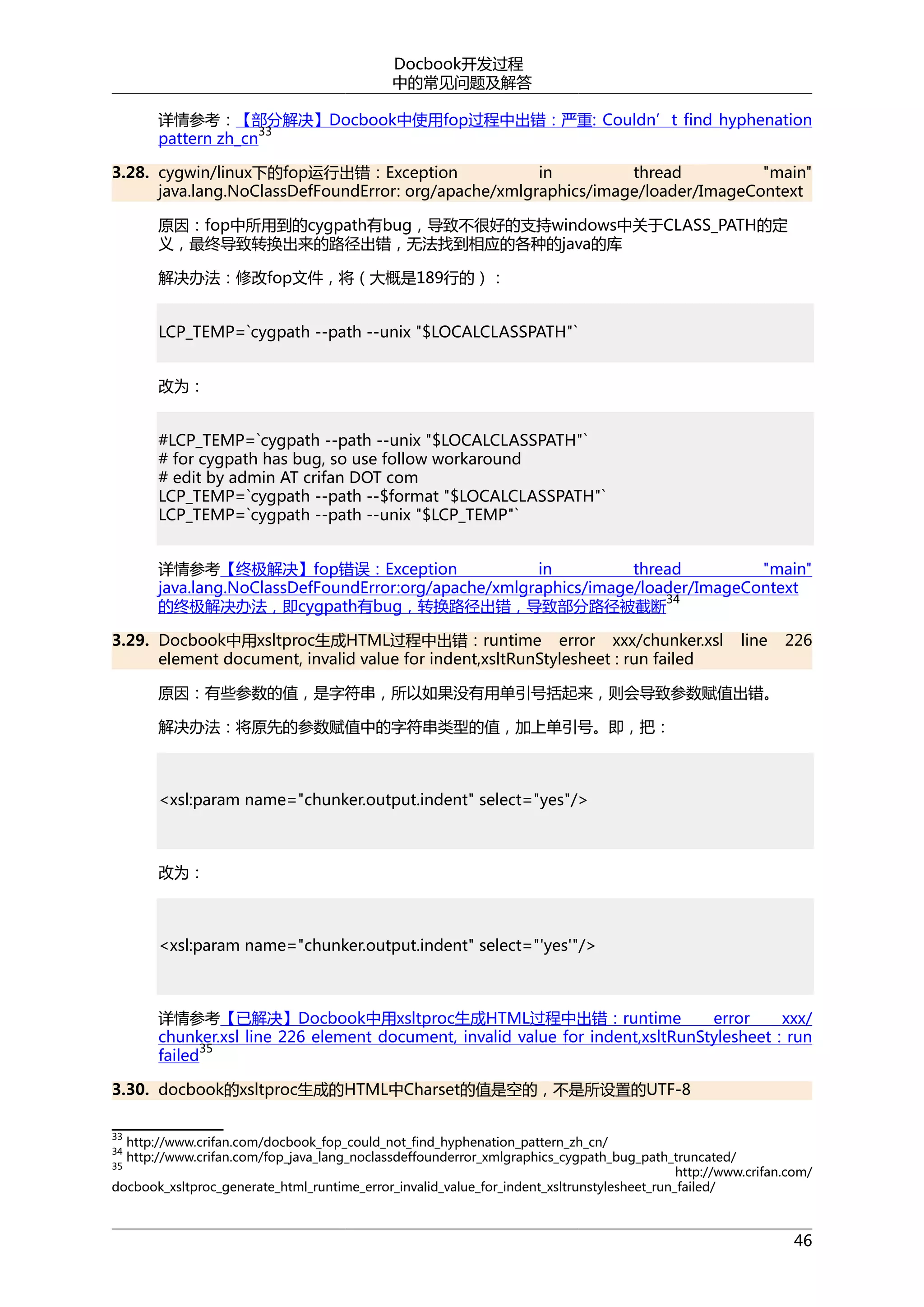 Docbook开发过程
中的常见问题及解答
详情参考：【部分解决】Docbook中使用fop过程中出错：严重: Couldn’t find hyphenation
33
pattern zh_cn
3.28. cygwin/linux下的fop运行出错：Exception
in
thread
"main"
java.lang.NoClassDefFoundError: org/apache/xmlgraphics/image/loader/ImageContext
原因：fop中所用到的cygpath有bug，导致不很好的支持windows中关于CLASS_PATH的定
义，最终导致转换出来的路径出错，无法找到相应的各种的java的库
解决办法：修改fop文件，将（大概是189行的）：
LCP_TEMP=`cygpath --path --unix "$LOCALCLASSPATH"`
改为：
#LCP_TEMP=`cygpath --path --unix "$LOCALCLASSPATH"`
# for cygpath has bug, so use follow workaround
# edit by admin AT crifan DOT com
LCP_TEMP=`cygpath --path --$format "$LOCALCLASSPATH"`
LCP_TEMP=`cygpath --path --unix "$LCP_TEMP"`
详情参考【终极解决】fop错误：Exception
in
thread
"main"
java.lang.NoClassDefFoundError:org/apache/xmlgraphics/image/loader/ImageContext
34
的终极解决办法，即cygpath有bug，转换路径出错，导致部分路径被截断
3.29. Docbook中用xsltproc生成HTML过程中出错：runtime error xxx/chunker.xsl
element document, invalid value for indent,xsltRunStylesheet : run failed

line

226

原因：有些参数的值，是字符串，所以如果没有用单引号括起来，则会导致参数赋值出错。
解决办法：将原先的参数赋值中的字符串类型的值，加上单引号。即，把：

<xsl:param name="chunker.output.indent" select="yes"/>

改为：

<xsl:param name="chunker.output.indent" select="'yes'"/>

详情参考【已解决】Docbook中用xsltproc生成HTML过程中出错：runtime
error
xxx/
chunker.xsl line 226 element document, invalid value for indent,xsltRunStylesheet : run
35
failed
3.30. docbook的xsltproc生成的HTML中Charset的值是空的，不是所设置的UTF-8
33

http://www.crifan.com/docbook_fop_could_not_find_hyphenation_pattern_zh_cn/
http://www.crifan.com/fop_java_lang_noclassdeffounderror_xmlgraphics_cygpath_bug_path_truncated/
35
http://www.crifan.com/
docbook_xsltproc_generate_html_runtime_error_invalid_value_for_indent_xsltrunstylesheet_run_failed/
34

46

 