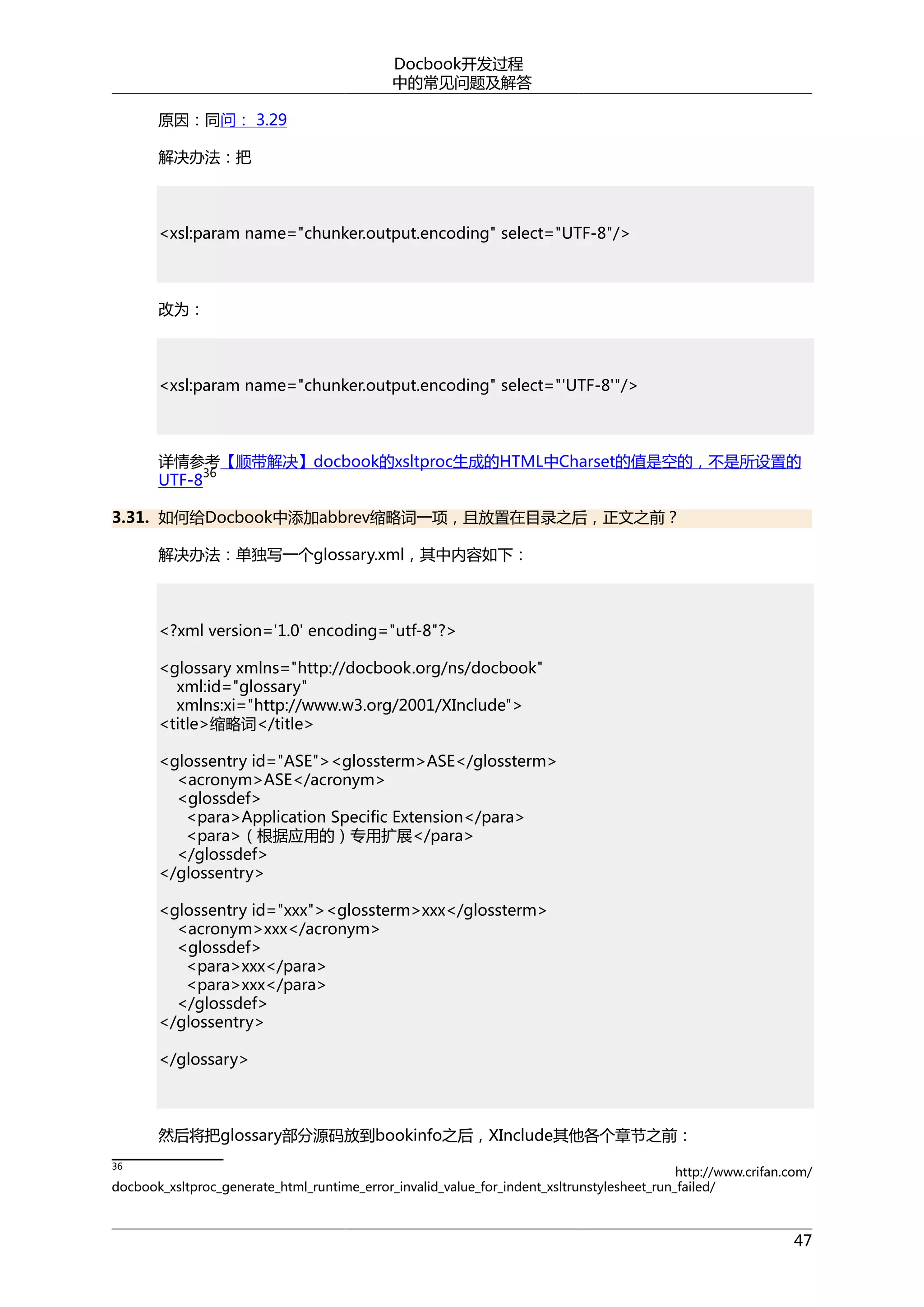 Docbook开发过程
中的常见问题及解答
原因：同问： 3.29
解决办法：把

<xsl:param name="chunker.output.encoding" select="UTF-8"/>

改为：

<xsl:param name="chunker.output.encoding" select="'UTF-8'"/>

详情参考【顺带解决】docbook的xsltproc生成的HTML中Charset的值是空的，不是所设置的
36
UTF-8
3.31. 如何给Docbook中添加abbrev缩略词一项，且放置在目录之后，正文之前？
解决办法：单独写一个glossary.xml，其中内容如下：

<?xml version='1.0' encoding="utf-8"?>
<glossary xmlns="http://docbook.org/ns/docbook"
xml:id="glossary"
xmlns:xi="http://www.w3.org/2001/XInclude">
<title>缩略词</title>
<glossentry id="ASE"><glossterm>ASE</glossterm>
<acronym>ASE</acronym>
<glossdef>
<para>Application Specific Extension</para>
<para>（根据应用的）专用扩展</para>
</glossdef>
</glossentry>
<glossentry id="xxx"><glossterm>xxx</glossterm>
<acronym>xxx</acronym>
<glossdef>
<para>xxx</para>
<para>xxx</para>
</glossdef>
</glossentry>
</glossary>

然后将把glossary部分源码放到bookinfo之后，XInclude其他各个章节之前：
36

http://www.crifan.com/
docbook_xsltproc_generate_html_runtime_error_invalid_value_for_indent_xsltrunstylesheet_run_failed/

47

 