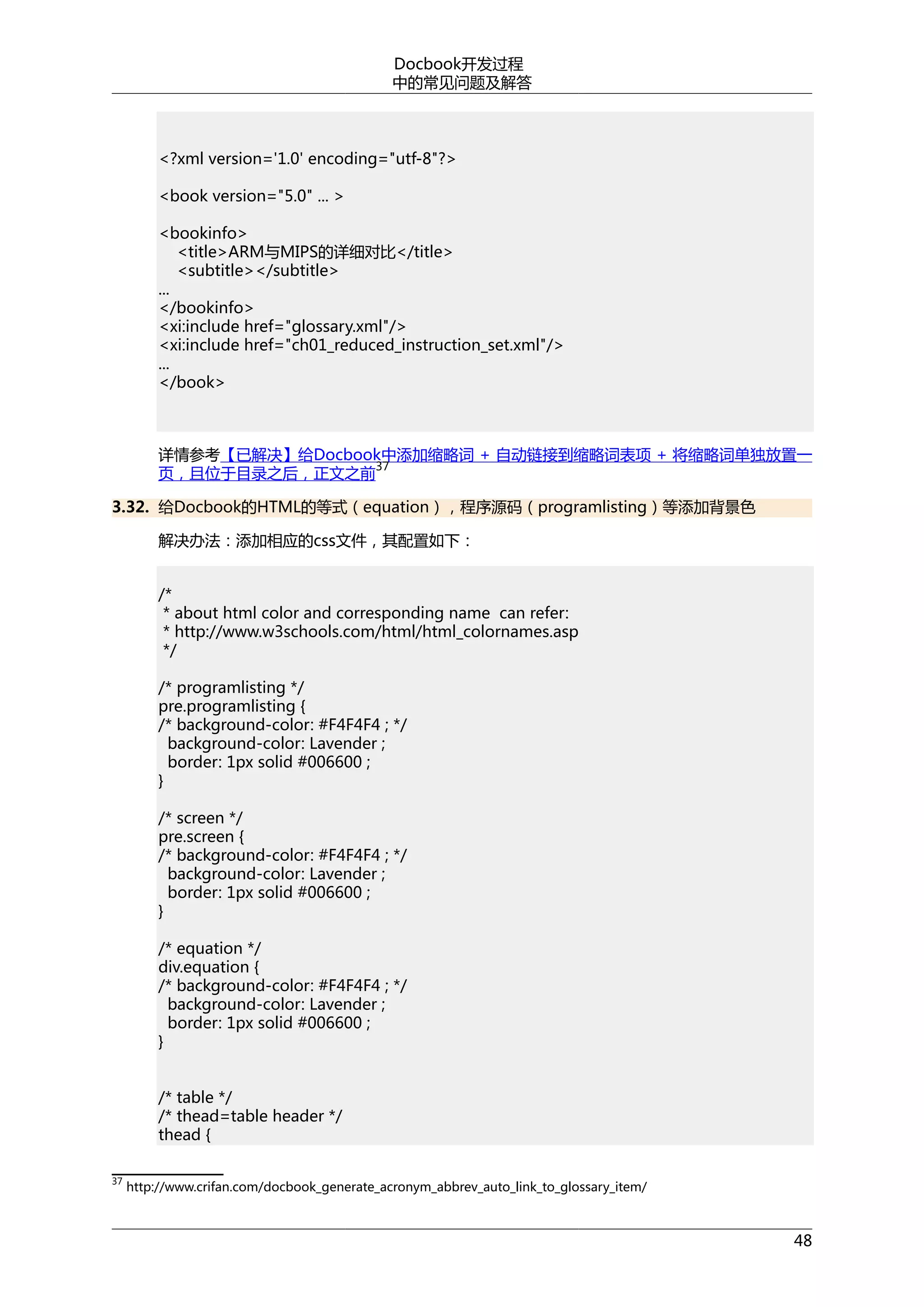 Docbook开发过程
中的常见问题及解答

<?xml version='1.0' encoding="utf-8"?>
<book version="5.0" ... >
<bookinfo>
<title>ARM与MIPS的详细对比</title>
<subtitle></subtitle>
...
</bookinfo>
<xi:include href="glossary.xml"/>
<xi:include href="ch01_reduced_instruction_set.xml"/>
...
</book>

详情参考【已解决】给Docbook中添加缩略词 + 自动链接到缩略词表项 + 将缩略词单独放置一
37
页，且位于目录之后，正文之前
3.32. 给Docbook的HTML的等式（equation），程序源码（programlisting）等添加背景色
解决办法：添加相应的css文件，其配置如下：
/*
* about html color and corresponding name can refer:
* http://www.w3schools.com/html/html_colornames.asp
*/
/* programlisting */
pre.programlisting {
/* background-color: #F4F4F4 ; */
background-color: Lavender ;
border: 1px solid #006600 ;
}
/* screen */
pre.screen {
/* background-color: #F4F4F4 ; */
background-color: Lavender ;
border: 1px solid #006600 ;
}
/* equation */
div.equation {
/* background-color: #F4F4F4 ; */
background-color: Lavender ;
border: 1px solid #006600 ;
}
/* table */
/* thead=table header */
thead {
37

http://www.crifan.com/docbook_generate_acronym_abbrev_auto_link_to_glossary_item/

48

 