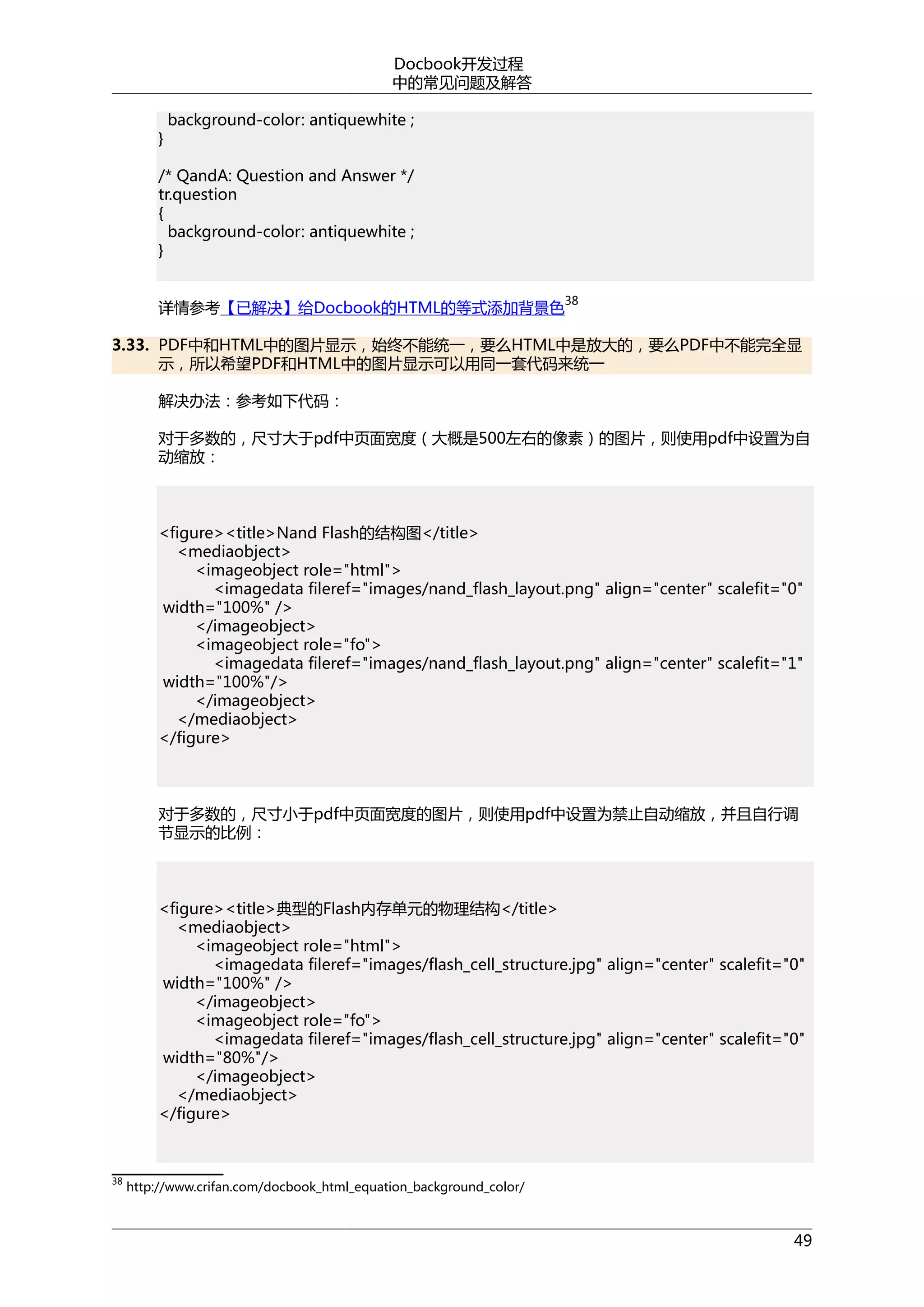 Docbook开发过程
中的常见问题及解答
}

background-color: antiquewhite ;

/* QandA: Question and Answer */
tr.question
{
background-color: antiquewhite ;
}
详情参考【已解决】给Docbook的HTML的等式添加背景色

38

3.33. PDF中和HTML中的图片显示，始终不能统一，要么HTML中是放大的，要么PDF中不能完全显
示，所以希望PDF和HTML中的图片显示可以用同一套代码来统一
解决办法：参考如下代码：
对于多数的，尺寸大于pdf中页面宽度（大概是500左右的像素）的图片，则使用pdf中设置为自
动缩放：

<figure><title>Nand Flash的结构图</title>
<mediaobject>
<imageobject role="html">
<imagedata fileref="images/nand_flash_layout.png" align="center" scalefit="0"
width="100%" />
</imageobject>
<imageobject role="fo">
<imagedata fileref="images/nand_flash_layout.png" align="center" scalefit="1"
width="100%"/>
</imageobject>
</mediaobject>
</figure>

对于多数的，尺寸小于pdf中页面宽度的图片，则使用pdf中设置为禁止自动缩放，并且自行调
节显示的比例：

<figure><title>典型的Flash内存单元的物理结构</title>
<mediaobject>
<imageobject role="html">
<imagedata fileref="images/flash_cell_structure.jpg" align="center" scalefit="0"
width="100%" />
</imageobject>
<imageobject role="fo">
<imagedata fileref="images/flash_cell_structure.jpg" align="center" scalefit="0"
width="80%"/>
</imageobject>
</mediaobject>
</figure>

38

http://www.crifan.com/docbook_html_equation_background_color/

49

 