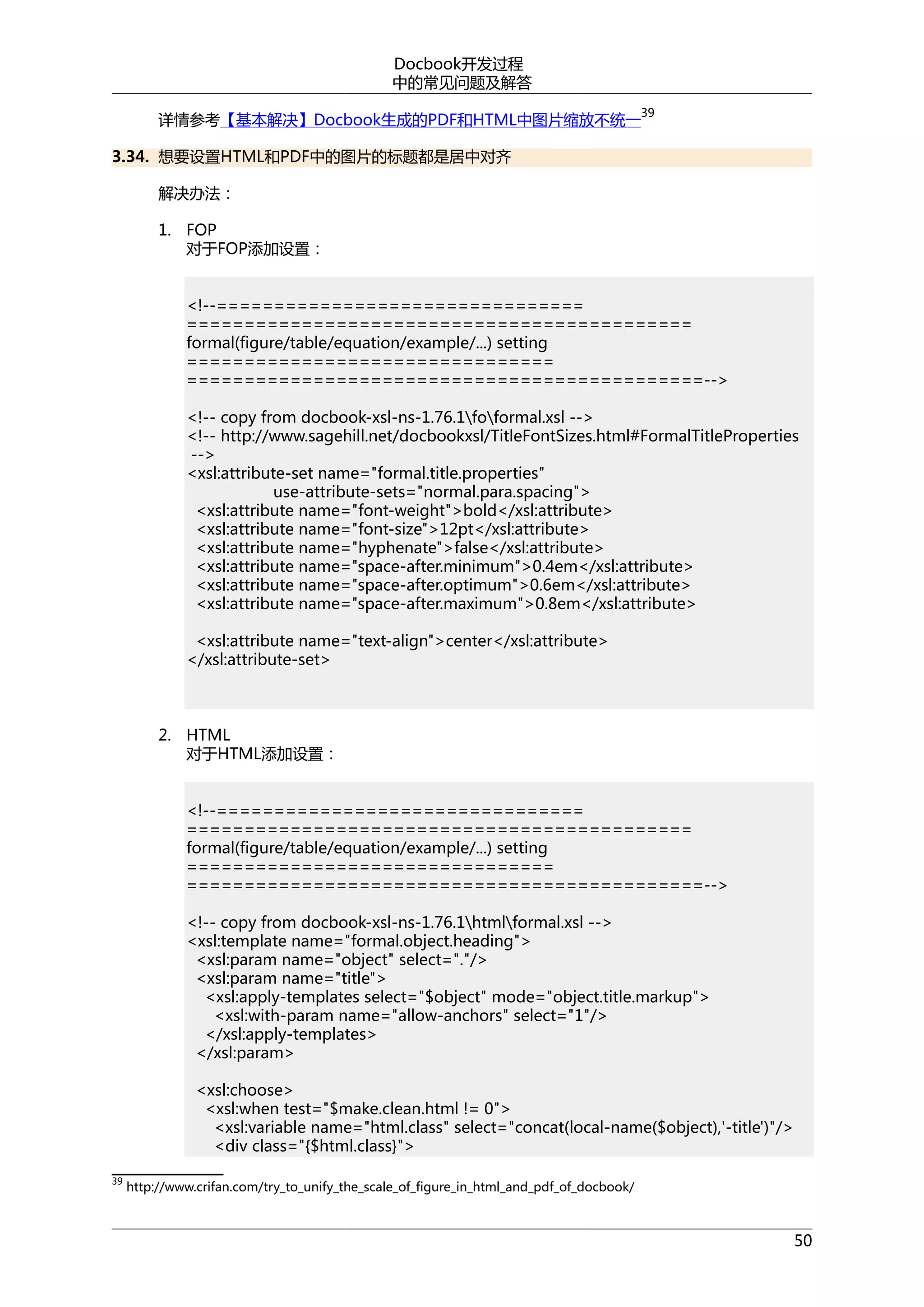 Docbook开发过程
中的常见问题及解答
详情参考【基本解决】Docbook生成的PDF和HTML中图片缩放不统一

39

3.34. 想要设置HTML和PDF中的图片的标题都是居中对齐
解决办法：
1. FOP
对于FOP添加设置：
<!--================================
============================================
formal(figure/table/equation/example/...) setting
================================
=============================================-->
<!-- copy from docbook-xsl-ns-1.76.1foformal.xsl -->
<!-- http://www.sagehill.net/docbookxsl/TitleFontSizes.html#FormalTitleProperties
-->
<xsl:attribute-set name="formal.title.properties"
use-attribute-sets="normal.para.spacing">
<xsl:attribute name="font-weight">bold</xsl:attribute>
<xsl:attribute name="font-size">12pt</xsl:attribute>
<xsl:attribute name="hyphenate">false</xsl:attribute>
<xsl:attribute name="space-after.minimum">0.4em</xsl:attribute>
<xsl:attribute name="space-after.optimum">0.6em</xsl:attribute>
<xsl:attribute name="space-after.maximum">0.8em</xsl:attribute>
<xsl:attribute name="text-align">center</xsl:attribute>
</xsl:attribute-set>

2. HTML
对于HTML添加设置：
<!--================================
============================================
formal(figure/table/equation/example/...) setting
================================
=============================================-->
<!-- copy from docbook-xsl-ns-1.76.1htmlformal.xsl -->
<xsl:template name="formal.object.heading">
<xsl:param name="object" select="."/>
<xsl:param name="title">
<xsl:apply-templates select="$object" mode="object.title.markup">
<xsl:with-param name="allow-anchors" select="1"/>
</xsl:apply-templates>
</xsl:param>
<xsl:choose>
<xsl:when test="$make.clean.html != 0">
<xsl:variable name="html.class" select="concat(local-name($object),'-title')"/>
<div class="{$html.class}">
39

http://www.crifan.com/try_to_unify_the_scale_of_figure_in_html_and_pdf_of_docbook/

50

 