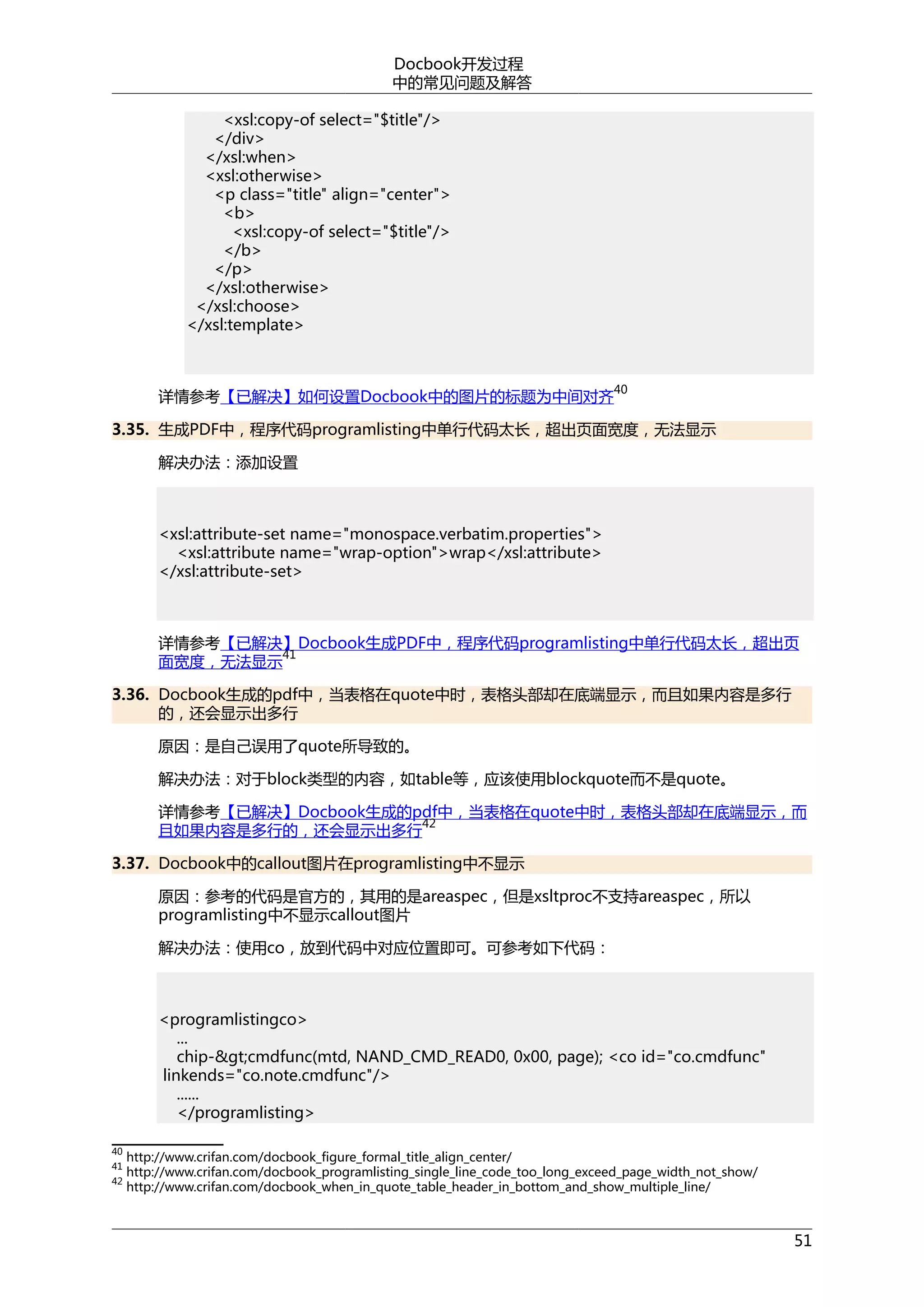 Docbook开发过程
中的常见问题及解答
<xsl:copy-of select="$title"/>
</div>
</xsl:when>
<xsl:otherwise>
<p class="title" align="center">
<b>
<xsl:copy-of select="$title"/>
</b>
</p>
</xsl:otherwise>
</xsl:choose>
</xsl:template>

40

详情参考【已解决】如何设置Docbook中的图片的标题为中间对齐

3.35. 生成PDF中，程序代码programlisting中单行代码太长，超出页面宽度，无法显示
解决办法：添加设置

<xsl:attribute-set name="monospace.verbatim.properties">
<xsl:attribute name="wrap-option">wrap</xsl:attribute>
</xsl:attribute-set>

详情参考【已解决】Docbook生成PDF中，程序代码programlisting中单行代码太长，超出页
41
面宽度，无法显示
3.36. Docbook生成的pdf中，当表格在quote中时，表格头部却在底端显示，而且如果内容是多行
的，还会显示出多行
原因：是自己误用了quote所导致的。
解决办法：对于block类型的内容，如table等，应该使用blockquote而不是quote。
详情参考【已解决】Docbook生成的pdf中，当表格在quote中时，表格头部却在底端显示，而
42
且如果内容是多行的，还会显示出多行
3.37. Docbook中的callout图片在programlisting中不显示
原因：参考的代码是官方的，其用的是areaspec，但是xsltproc不支持areaspec，所以
programlisting中不显示callout图片
解决办法：使用co，放到代码中对应位置即可。可参考如下代码：

<programlistingco>
...
chip-&gt;cmdfunc(mtd, NAND_CMD_READ0, 0x00, page); <co id="co.cmdfunc"
linkends="co.note.cmdfunc"/>
......
</programlisting>
40
41
42

http://www.crifan.com/docbook_figure_formal_title_align_center/
http://www.crifan.com/docbook_programlisting_single_line_code_too_long_exceed_page_width_not_show/
http://www.crifan.com/docbook_when_in_quote_table_header_in_bottom_and_show_multiple_line/

51

 