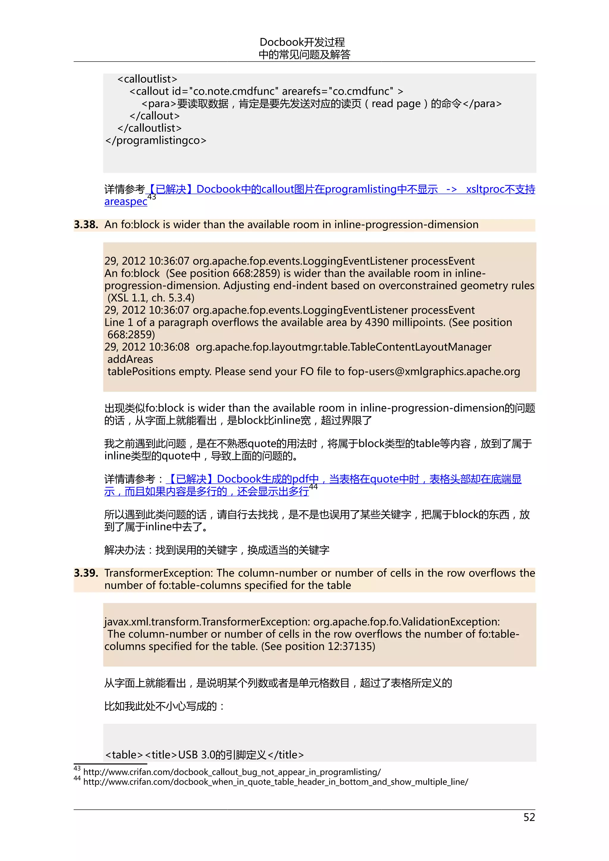 Docbook开发过程
中的常见问题及解答
<calloutlist>
<callout id="co.note.cmdfunc" arearefs="co.cmdfunc" >
<para>要读取数据，肯定是要先发送对应的读页（read page）的命令</para>
</callout>
</calloutlist>
</programlistingco>

详情参考【已解决】Docbook中的callout图片在programlisting中不显示 -> xsltproc不支持
43
areaspec
3.38. An fo:block is wider than the available room in inline-progression-dimension
29, 2012 10:36:07 org.apache.fop.events.LoggingEventListener processEvent
An fo:block (See position 668:2859) is wider than the available room in inlineprogression-dimension. Adjusting end-indent based on overconstrained geometry rules
(XSL 1.1, ch. 5.3.4)
29, 2012 10:36:07 org.apache.fop.events.LoggingEventListener processEvent
Line 1 of a paragraph overflows the available area by 4390 millipoints. (See position
668:2859)
29, 2012 10:36:08 org.apache.fop.layoutmgr.table.TableContentLayoutManager
addAreas
tablePositions empty. Please send your FO file to fop-users@xmlgraphics.apache.org
出现类似fo:block is wider than the available room in inline-progression-dimension的问题
的话，从字面上就能看出，是block比inline宽，超过界限了
我之前遇到此问题，是在不熟悉quote的用法时，将属于block类型的table等内容，放到了属于
inline类型的quote中，导致上面的问题的。
详情请参考：【已解决】Docbook生成的pdf中，当表格在quote中时，表格头部却在底端显
44
示，而且如果内容是多行的，还会显示出多行
所以遇到此类问题的话，请自行去找找，是不是也误用了某些关键字，把属于block的东西，放
到了属于inline中去了。
解决办法：找到误用的关键字，换成适当的关键字
3.39. TransformerException: The column-number or number of cells in the row overflows the
number of fo:table-columns specified for the table
javax.xml.transform.TransformerException: org.apache.fop.fo.ValidationException:
The column-number or number of cells in the row overflows the number of fo:tablecolumns specified for the table. (See position 12:37135)
从字面上就能看出，是说明某个列数或者是单元格数目，超过了表格所定义的
比如我此处不小心写成的：

<table><title>USB 3.0的引脚定义</title>
43
44

http://www.crifan.com/docbook_callout_bug_not_appear_in_programlisting/
http://www.crifan.com/docbook_when_in_quote_table_header_in_bottom_and_show_multiple_line/

52

 