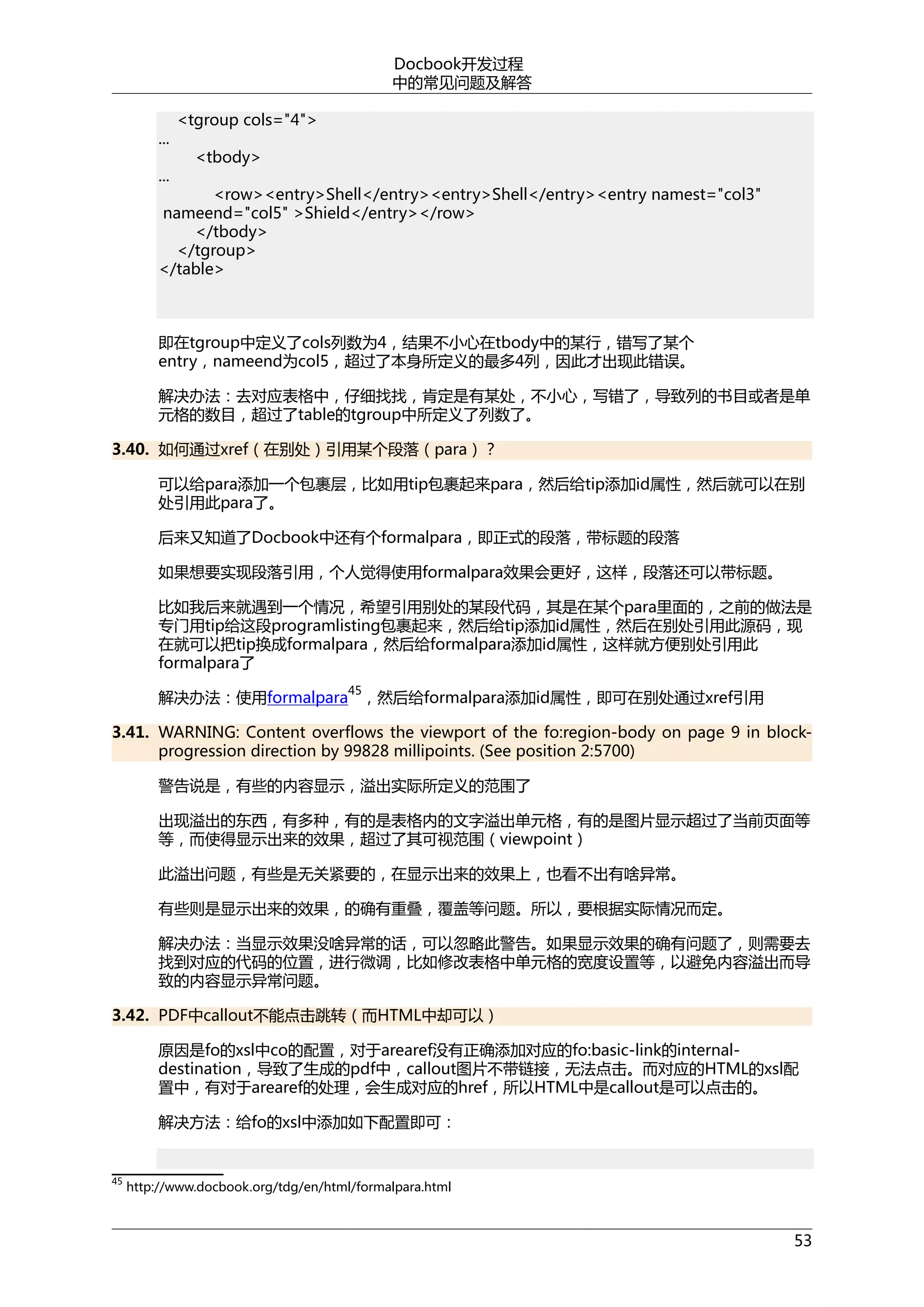 Docbook开发过程
中的常见问题及解答
...
...

<tgroup cols="4">
<tbody>

<row><entry>Shell</entry><entry>Shell</entry><entry namest="col3"
nameend="col5" >Shield</entry></row>
</tbody>
</tgroup>
</table>

即在tgroup中定义了cols列数为4，结果不小心在tbody中的某行，错写了某个
entry，nameend为col5，超过了本身所定义的最多4列，因此才出现此错误。
解决办法：去对应表格中，仔细找找，肯定是有某处，不小心，写错了，导致列的书目或者是单
元格的数目，超过了table的tgroup中所定义了列数了。
3.40. 如何通过xref（在别处）引用某个段落（para）？
可以给para添加一个包裹层，比如用tip包裹起来para，然后给tip添加id属性，然后就可以在别
处引用此para了。
后来又知道了Docbook中还有个formalpara，即正式的段落，带标题的段落
如果想要实现段落引用，个人觉得使用formalpara效果会更好，这样，段落还可以带标题。
比如我后来就遇到一个情况，希望引用别处的某段代码，其是在某个para里面的，之前的做法是
专门用tip给这段programlisting包裹起来，然后给tip添加id属性，然后在别处引用此源码，现
在就可以把tip换成formalpara，然后给formalpara添加id属性，这样就方便别处引用此
formalpara了
45

解决办法：使用formalpara ，然后给formalpara添加id属性，即可在别处通过xref引用
3.41. WARNING: Content overflows the viewport of the fo:region-body on page 9 in blockprogression direction by 99828 millipoints. (See position 2:5700)
警告说是，有些的内容显示，溢出实际所定义的范围了
出现溢出的东西，有多种，有的是表格内的文字溢出单元格，有的是图片显示超过了当前页面等
等，而使得显示出来的效果，超过了其可视范围（viewpoint）
此溢出问题，有些是无关紧要的，在显示出来的效果上，也看不出有啥异常。
有些则是显示出来的效果，的确有重叠，覆盖等问题。所以，要根据实际情况而定。
解决办法：当显示效果没啥异常的话，可以忽略此警告。如果显示效果的确有问题了，则需要去
找到对应的代码的位置，进行微调，比如修改表格中单元格的宽度设置等，以避免内容溢出而导
致的内容显示异常问题。
3.42. PDF中callout不能点击跳转（而HTML中却可以）
原因是fo的xsl中co的配置，对于arearef没有正确添加对应的fo:basic-link的internaldestination，导致了生成的pdf中，callout图片不带链接，无法点击。而对应的HTML的xsl配
置中，有对于arearef的处理，会生成对应的href，所以HTML中是callout是可以点击的。
解决方法：给fo的xsl中添加如下配置即可：

45

http://www.docbook.org/tdg/en/html/formalpara.html

53

 