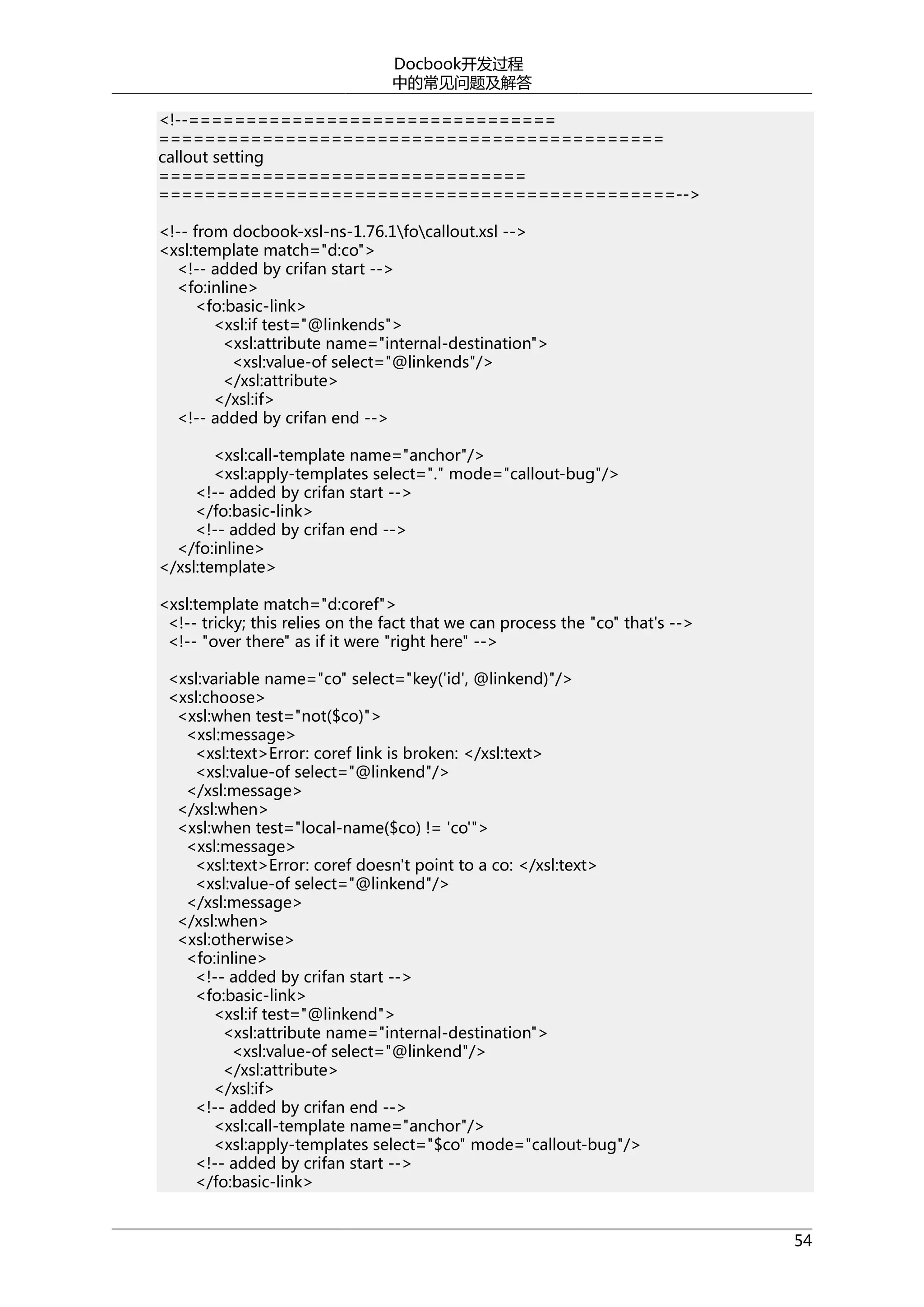 Docbook开发过程
中的常见问题及解答
<!--================================
============================================
callout setting
================================
=============================================-->
<!-- from docbook-xsl-ns-1.76.1focallout.xsl -->
<xsl:template match="d:co">
<!-- added by crifan start -->
<fo:inline>
<fo:basic-link>
<xsl:if test="@linkends">
<xsl:attribute name="internal-destination">
<xsl:value-of select="@linkends"/>
</xsl:attribute>
</xsl:if>
<!-- added by crifan end -->
<xsl:call-template name="anchor"/>
<xsl:apply-templates select="." mode="callout-bug"/>
<!-- added by crifan start -->
</fo:basic-link>
<!-- added by crifan end -->
</fo:inline>
</xsl:template>
<xsl:template match="d:coref">
<!-- tricky; this relies on the fact that we can process the "co" that's -->
<!-- "over there" as if it were "right here" -->
<xsl:variable name="co" select="key('id', @linkend)"/>
<xsl:choose>
<xsl:when test="not($co)">
<xsl:message>
<xsl:text>Error: coref link is broken: </xsl:text>
<xsl:value-of select="@linkend"/>
</xsl:message>
</xsl:when>
<xsl:when test="local-name($co) != 'co'">
<xsl:message>
<xsl:text>Error: coref doesn't point to a co: </xsl:text>
<xsl:value-of select="@linkend"/>
</xsl:message>
</xsl:when>
<xsl:otherwise>
<fo:inline>
<!-- added by crifan start -->
<fo:basic-link>
<xsl:if test="@linkend">
<xsl:attribute name="internal-destination">
<xsl:value-of select="@linkend"/>
</xsl:attribute>
</xsl:if>
<!-- added by crifan end -->
<xsl:call-template name="anchor"/>
<xsl:apply-templates select="$co" mode="callout-bug"/>
<!-- added by crifan start -->
</fo:basic-link>
54

 