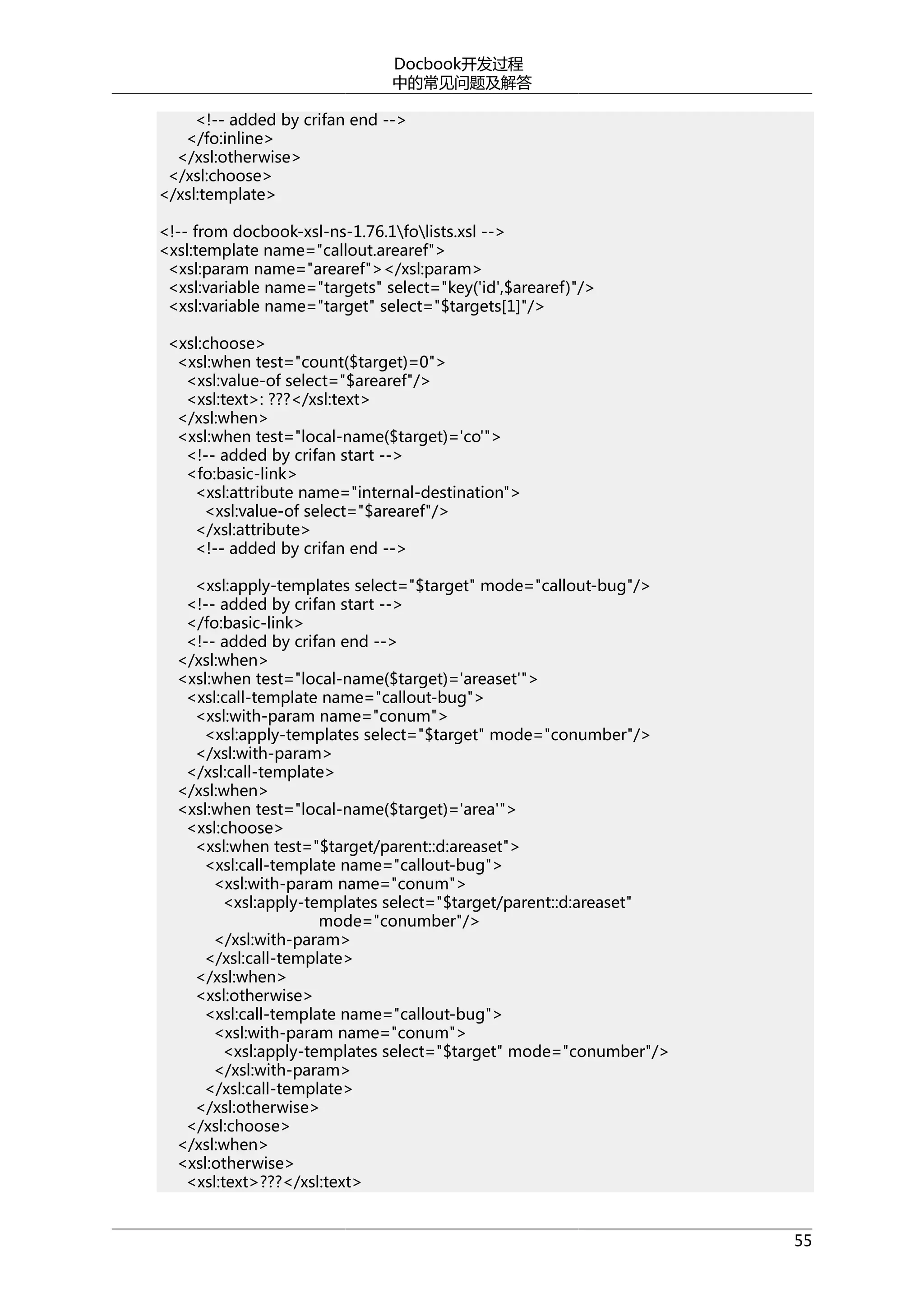 Docbook开发过程
中的常见问题及解答
<!-- added by crifan end -->
</fo:inline>
</xsl:otherwise>
</xsl:choose>
</xsl:template>
<!-- from docbook-xsl-ns-1.76.1folists.xsl -->
<xsl:template name="callout.arearef">
<xsl:param name="arearef"></xsl:param>
<xsl:variable name="targets" select="key('id',$arearef)"/>
<xsl:variable name="target" select="$targets[1]"/>
<xsl:choose>
<xsl:when test="count($target)=0">
<xsl:value-of select="$arearef"/>
<xsl:text>: ???</xsl:text>
</xsl:when>
<xsl:when test="local-name($target)='co'">
<!-- added by crifan start -->
<fo:basic-link>
<xsl:attribute name="internal-destination">
<xsl:value-of select="$arearef"/>
</xsl:attribute>
<!-- added by crifan end -->
<xsl:apply-templates select="$target" mode="callout-bug"/>
<!-- added by crifan start -->
</fo:basic-link>
<!-- added by crifan end -->
</xsl:when>
<xsl:when test="local-name($target)='areaset'">
<xsl:call-template name="callout-bug">
<xsl:with-param name="conum">
<xsl:apply-templates select="$target" mode="conumber"/>
</xsl:with-param>
</xsl:call-template>
</xsl:when>
<xsl:when test="local-name($target)='area'">
<xsl:choose>
<xsl:when test="$target/parent::d:areaset">
<xsl:call-template name="callout-bug">
<xsl:with-param name="conum">
<xsl:apply-templates select="$target/parent::d:areaset"
mode="conumber"/>
</xsl:with-param>
</xsl:call-template>
</xsl:when>
<xsl:otherwise>
<xsl:call-template name="callout-bug">
<xsl:with-param name="conum">
<xsl:apply-templates select="$target" mode="conumber"/>
</xsl:with-param>
</xsl:call-template>
</xsl:otherwise>
</xsl:choose>
</xsl:when>
<xsl:otherwise>
<xsl:text>???</xsl:text>
55

 