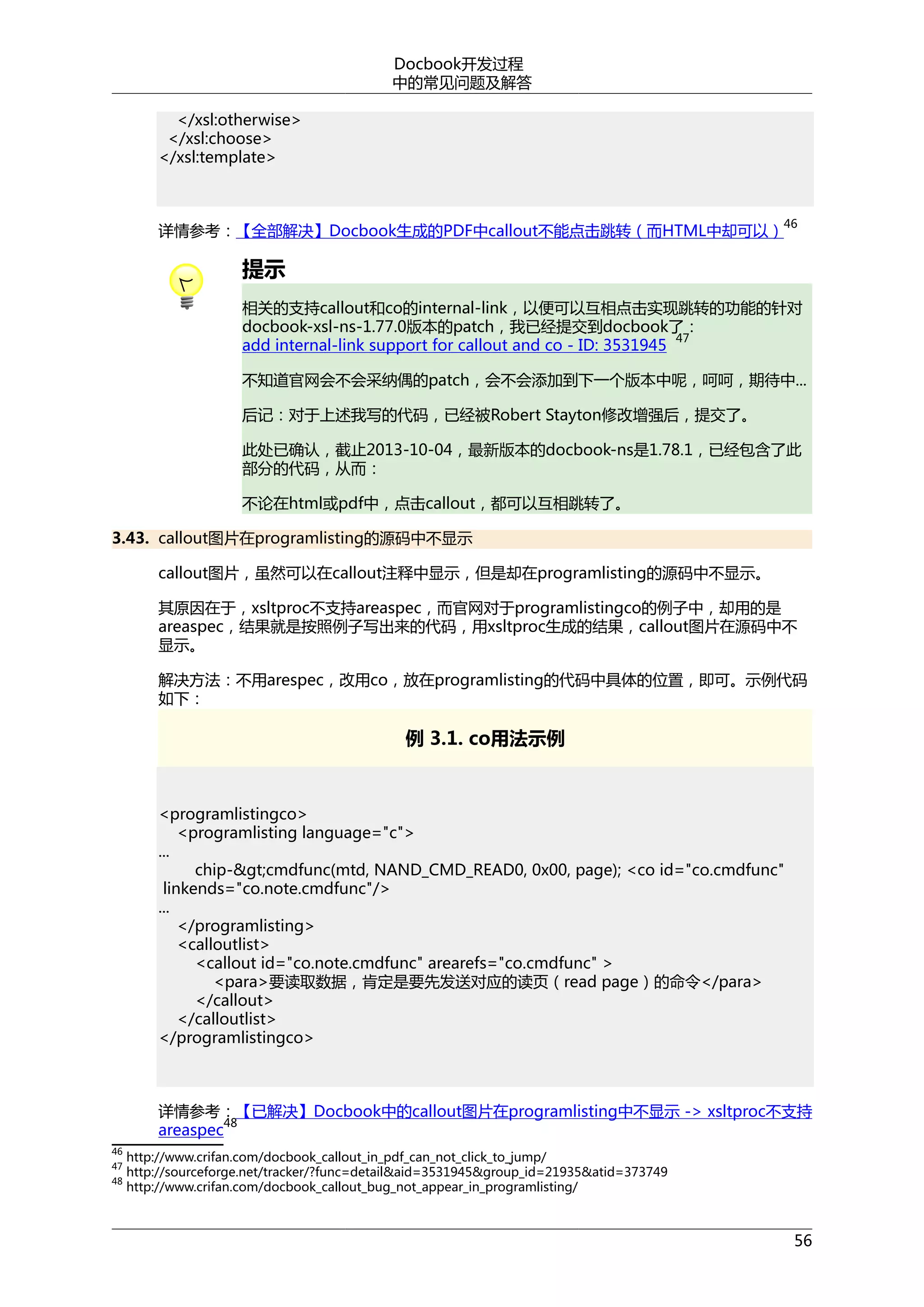 Docbook开发过程
中的常见问题及解答
</xsl:otherwise>
</xsl:choose>
</xsl:template>

46

详情参考：【全部解决】Docbook生成的PDF中callout不能点击跳转（而HTML中却可以）

提示
相关的支持callout和co的internal-link，以便可以互相点击实现跳转的功能的针对
docbook-xsl-ns-1.77.0版本的patch，我已经提交到docbook了：
47
add internal-link support for callout and co - ID: 3531945
不知道官网会不会采纳偶的patch，会不会添加到下一个版本中呢，呵呵，期待中...
后记：对于上述我写的代码，已经被Robert Stayton修改增强后，提交了。
此处已确认，截止2013-10-04，最新版本的docbook-ns是1.78.1，已经包含了此
部分的代码，从而：
不论在html或pdf中，点击callout，都可以互相跳转了。
3.43. callout图片在programlisting的源码中不显示
callout图片，虽然可以在callout注释中显示，但是却在programlisting的源码中不显示。
其原因在于，xsltproc不支持areaspec，而官网对于programlistingco的例子中，却用的是
areaspec，结果就是按照例子写出来的代码，用xsltproc生成的结果，callout图片在源码中不
显示。
解决方法：不用arespec，改用co，放在programlisting的代码中具体的位置，即可。示例代码
如下：

例 3.1. co用法示例

<programlistingco>
<programlisting language="c">
...
chip-&gt;cmdfunc(mtd, NAND_CMD_READ0, 0x00, page); <co id="co.cmdfunc"
linkends="co.note.cmdfunc"/>
...
</programlisting>
<calloutlist>
<callout id="co.note.cmdfunc" arearefs="co.cmdfunc" >
<para>要读取数据，肯定是要先发送对应的读页（read page）的命令</para>
</callout>
</calloutlist>
</programlistingco>

详情参考：【已解决】Docbook中的callout图片在programlisting中不显示 -> xsltproc不支持
48
areaspec
46
47
48

http://www.crifan.com/docbook_callout_in_pdf_can_not_click_to_jump/
http://sourceforge.net/tracker/?func=detail&aid=3531945&group_id=21935&atid=373749
http://www.crifan.com/docbook_callout_bug_not_appear_in_programlisting/

56

 