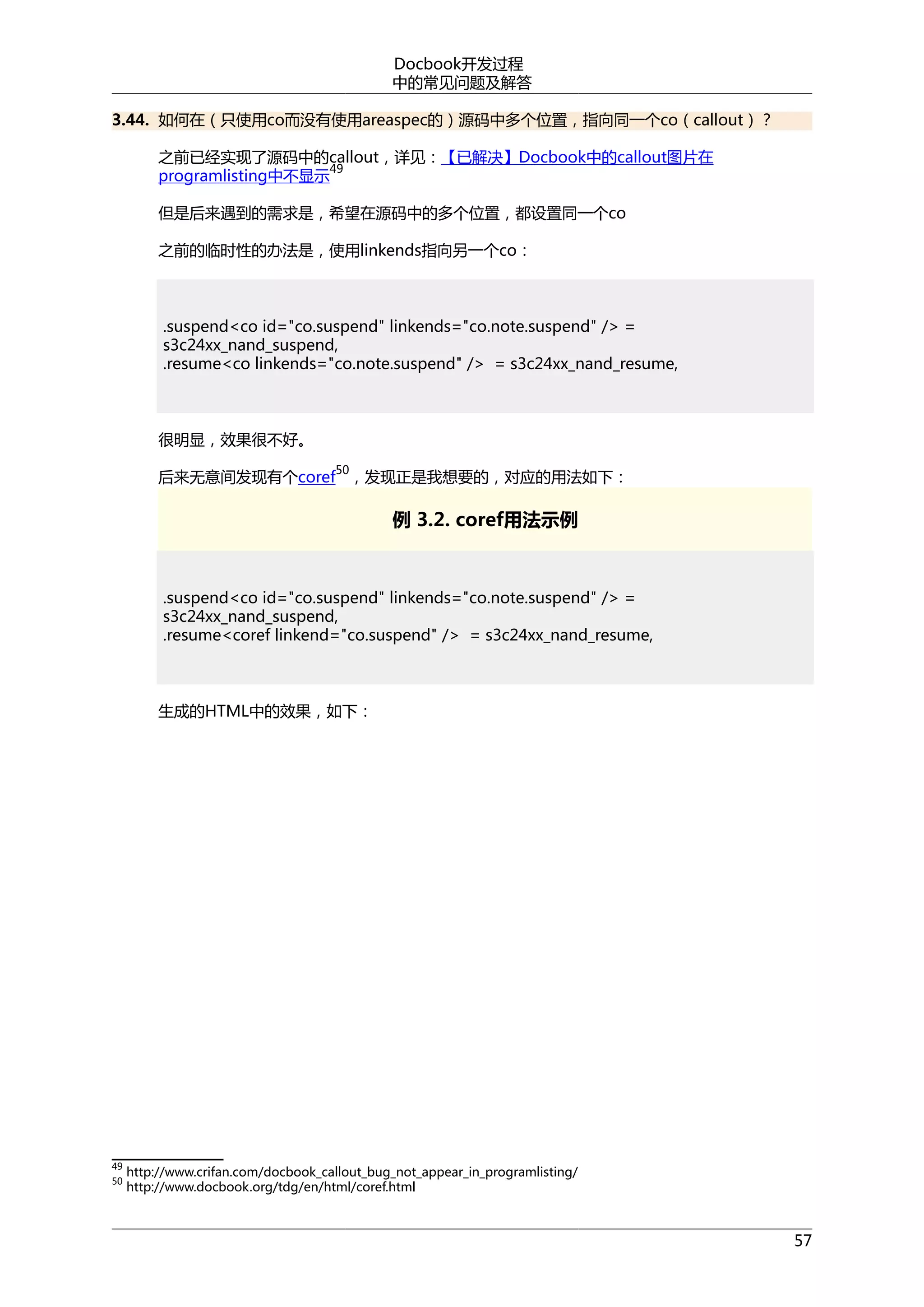 Docbook开发过程
中的常见问题及解答
3.44. 如何在（只使用co而没有使用areaspec的）源码中多个位置，指向同一个co（callout）？
之前已经实现了源码中的callout，详见：【已解决】Docbook中的callout图片在
49
programlisting中不显示
但是后来遇到的需求是，希望在源码中的多个位置，都设置同一个co
之前的临时性的办法是，使用linkends指向另一个co：

.suspend<co id="co.suspend" linkends="co.note.suspend" /> =
s3c24xx_nand_suspend,
.resume<co linkends="co.note.suspend" /> = s3c24xx_nand_resume,

很明显，效果很不好。
50

后来无意间发现有个coref ，发现正是我想要的，对应的用法如下：

例 3.2. coref用法示例

.suspend<co id="co.suspend" linkends="co.note.suspend" /> =
s3c24xx_nand_suspend,
.resume<coref linkend="co.suspend" /> = s3c24xx_nand_resume,

生成的HTML中的效果，如下：

49
50

http://www.crifan.com/docbook_callout_bug_not_appear_in_programlisting/
http://www.docbook.org/tdg/en/html/coref.html

57

 