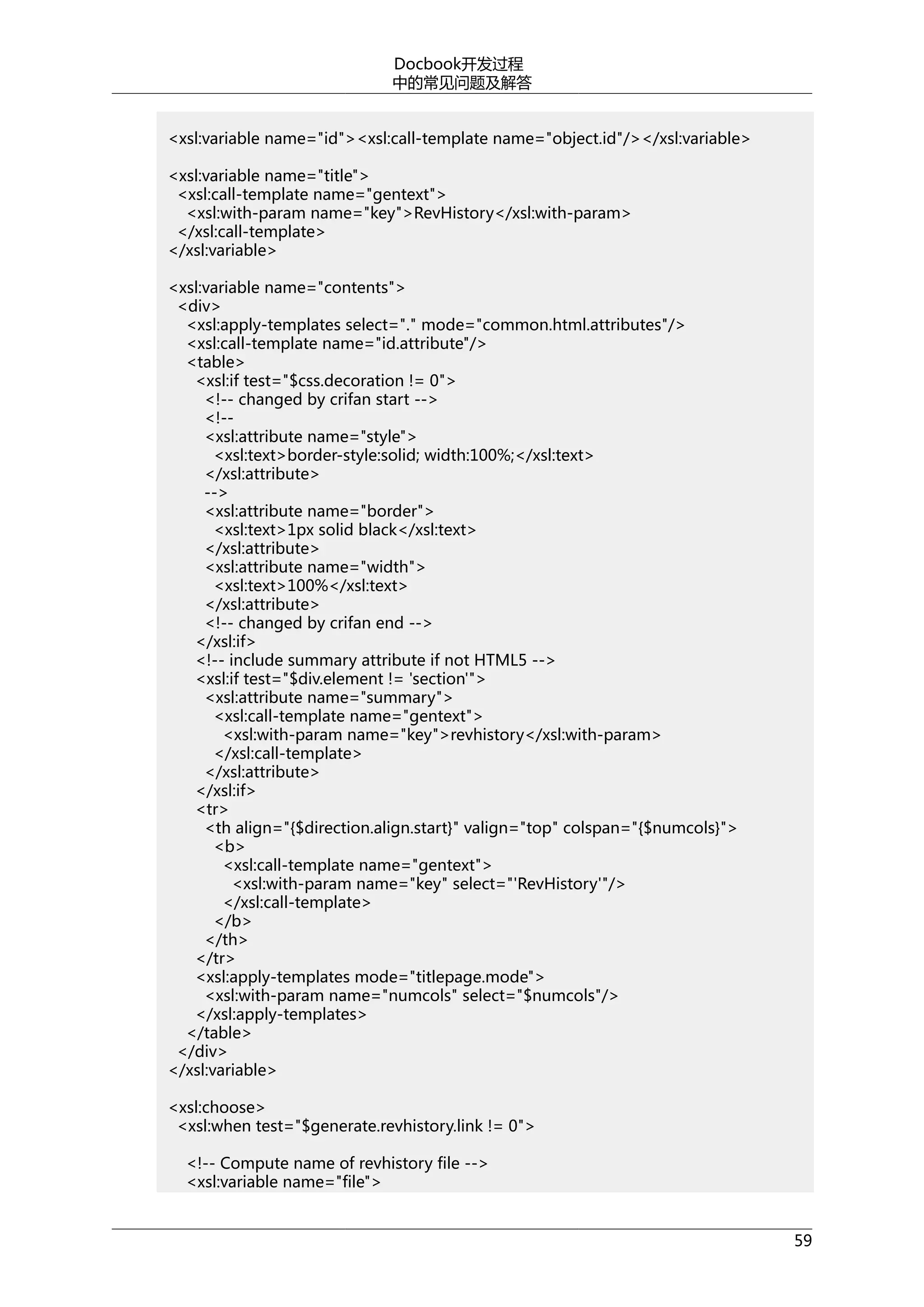 Docbook开发过程
中的常见问题及解答
<xsl:variable name="id"><xsl:call-template name="object.id"/></xsl:variable>
<xsl:variable name="title">
<xsl:call-template name="gentext">
<xsl:with-param name="key">RevHistory</xsl:with-param>
</xsl:call-template>
</xsl:variable>
<xsl:variable name="contents">
<div>
<xsl:apply-templates select="." mode="common.html.attributes"/>
<xsl:call-template name="id.attribute"/>
<table>
<xsl:if test="$css.decoration != 0">
<!-- changed by crifan start -->
<!-<xsl:attribute name="style">
<xsl:text>border-style:solid; width:100%;</xsl:text>
</xsl:attribute>
-->
<xsl:attribute name="border">
<xsl:text>1px solid black</xsl:text>
</xsl:attribute>
<xsl:attribute name="width">
<xsl:text>100%</xsl:text>
</xsl:attribute>
<!-- changed by crifan end -->
</xsl:if>
<!-- include summary attribute if not HTML5 -->
<xsl:if test="$div.element != 'section'">
<xsl:attribute name="summary">
<xsl:call-template name="gentext">
<xsl:with-param name="key">revhistory</xsl:with-param>
</xsl:call-template>
</xsl:attribute>
</xsl:if>
<tr>
<th align="{$direction.align.start}" valign="top" colspan="{$numcols}">
<b>
<xsl:call-template name="gentext">
<xsl:with-param name="key" select="'RevHistory'"/>
</xsl:call-template>
</b>
</th>
</tr>
<xsl:apply-templates mode="titlepage.mode">
<xsl:with-param name="numcols" select="$numcols"/>
</xsl:apply-templates>
</table>
</div>
</xsl:variable>
<xsl:choose>
<xsl:when test="$generate.revhistory.link != 0">
<!-- Compute name of revhistory file -->
<xsl:variable name="file">
59

 