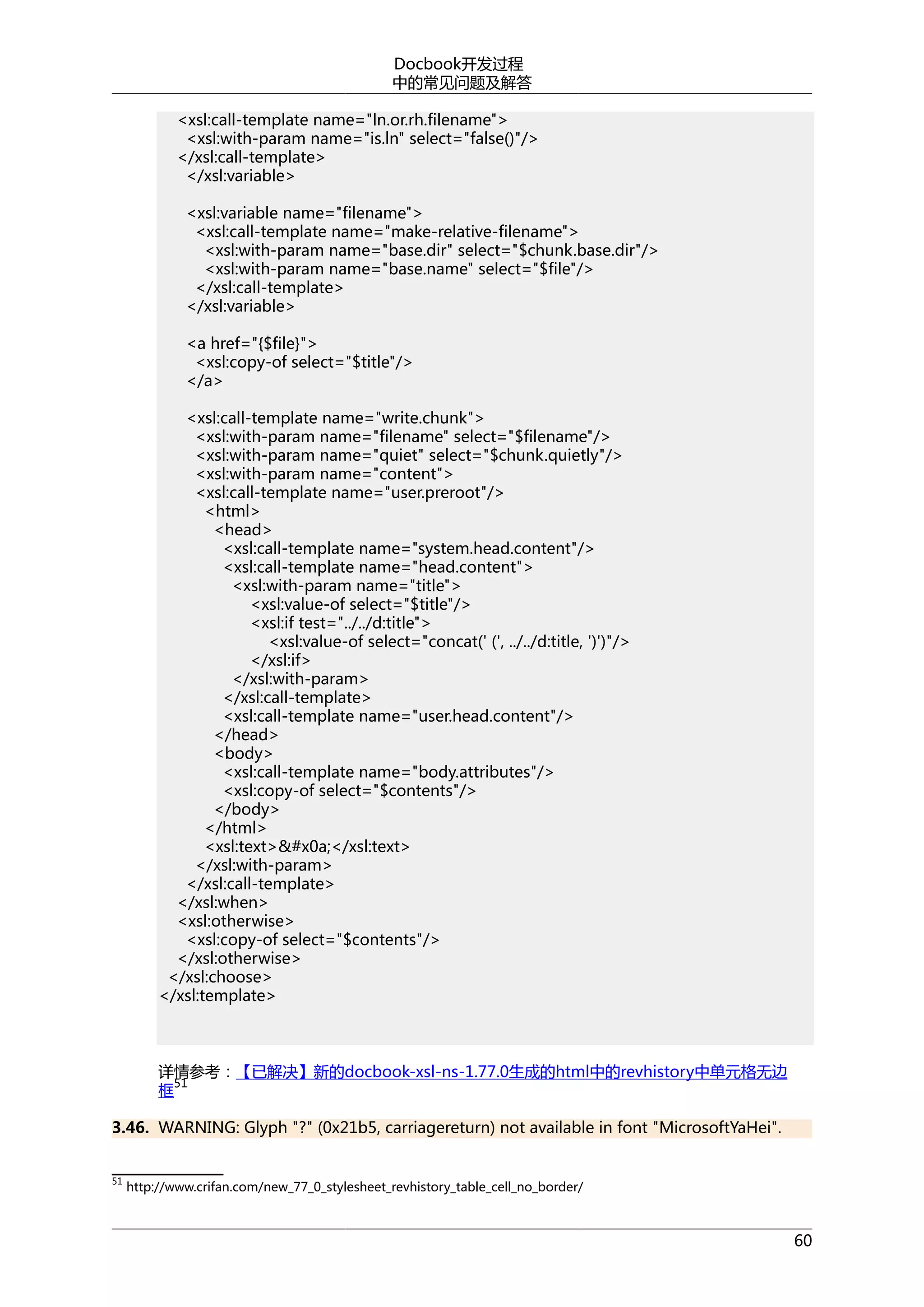 Docbook开发过程
中的常见问题及解答
<xsl:call-template name="ln.or.rh.filename">
<xsl:with-param name="is.ln" select="false()"/>
</xsl:call-template>
</xsl:variable>
<xsl:variable name="filename">
<xsl:call-template name="make-relative-filename">
<xsl:with-param name="base.dir" select="$chunk.base.dir"/>
<xsl:with-param name="base.name" select="$file"/>
</xsl:call-template>
</xsl:variable>
<a href="{$file}">
<xsl:copy-of select="$title"/>
</a>
<xsl:call-template name="write.chunk">
<xsl:with-param name="filename" select="$filename"/>
<xsl:with-param name="quiet" select="$chunk.quietly"/>
<xsl:with-param name="content">
<xsl:call-template name="user.preroot"/>
<html>
<head>
<xsl:call-template name="system.head.content"/>
<xsl:call-template name="head.content">
<xsl:with-param name="title">
<xsl:value-of select="$title"/>
<xsl:if test="../../d:title">
<xsl:value-of select="concat(' (', ../../d:title, ')')"/>
</xsl:if>
</xsl:with-param>
</xsl:call-template>
<xsl:call-template name="user.head.content"/>
</head>
<body>
<xsl:call-template name="body.attributes"/>
<xsl:copy-of select="$contents"/>
</body>
</html>
<xsl:text>&#x0a;</xsl:text>
</xsl:with-param>
</xsl:call-template>
</xsl:when>
<xsl:otherwise>
<xsl:copy-of select="$contents"/>
</xsl:otherwise>
</xsl:choose>
</xsl:template>

详情参考：【已解决】新的docbook-xsl-ns-1.77.0生成的html中的revhistory中单元格无边
51
框
3.46. WARNING: Glyph "?" (0x21b5, carriagereturn) not available in font "MicrosoftYaHei".
51

http://www.crifan.com/new_77_0_stylesheet_revhistory_table_cell_no_border/

60

 