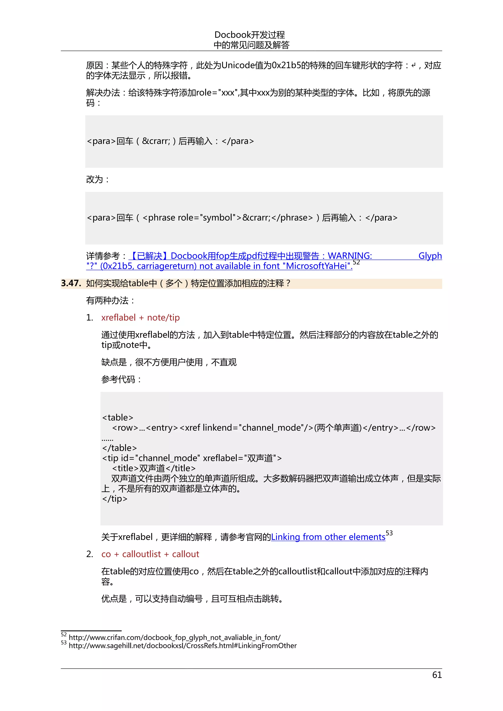 Docbook开发过程
中的常见问题及解答
原因：某些个人的特殊字符，此处为Unicode值为0x21b5的特殊的回车键形状的字符：↵，对应
的字体无法显示，所以报错。
解决办法：给该特殊字符添加role="xxx",其中xxx为别的某种类型的字体。比如，将原先的源
码：

<para>回车（&crarr;）后再输入：</para>

改为：

<para>回车（<phrase role="symbol">&crarr;</phrase>）后再输入：</para>

详情参考：【已解决】Docbook用fop生成pdf过程中出现警告：WARNING:
52
"?" (0x21b5, carriagereturn) not available in font "MicrosoftYaHei".

Glyph

3.47. 如何实现给table中（多个）特定位置添加相应的注释？
有两种办法：
1. xreflabel + note/tip
通过使用xreflabel的方法，加入到table中特定位置。然后注释部分的内容放在table之外的
tip或note中。
缺点是，很不方便用户使用，不直观
参考代码：

<table>
<row>...<entry><xref linkend="channel_mode"/>(两个单声道)</entry>...</row>
......
</table>
<tip id="channel_mode" xreflabel="双声道">
<title>双声道</title>
双声道文件由两个独立的单声道所组成。大多数解码器把双声道输出成立体声，但是实际
上，不是所有的双声道都是立体声的。
</tip>

关于xreflabel，更详细的解释，请参考官网的Linking from other elements

53

2. co + calloutlist + callout
在table的对应位置使用co，然后在table之外的calloutlist和callout中添加对应的注释内
容。
优点是，可以支持自动编号，且可互相点击跳转。

52
53

http://www.crifan.com/docbook_fop_glyph_not_avaliable_in_font/
http://www.sagehill.net/docbookxsl/CrossRefs.html#LinkingFromOther

61

 