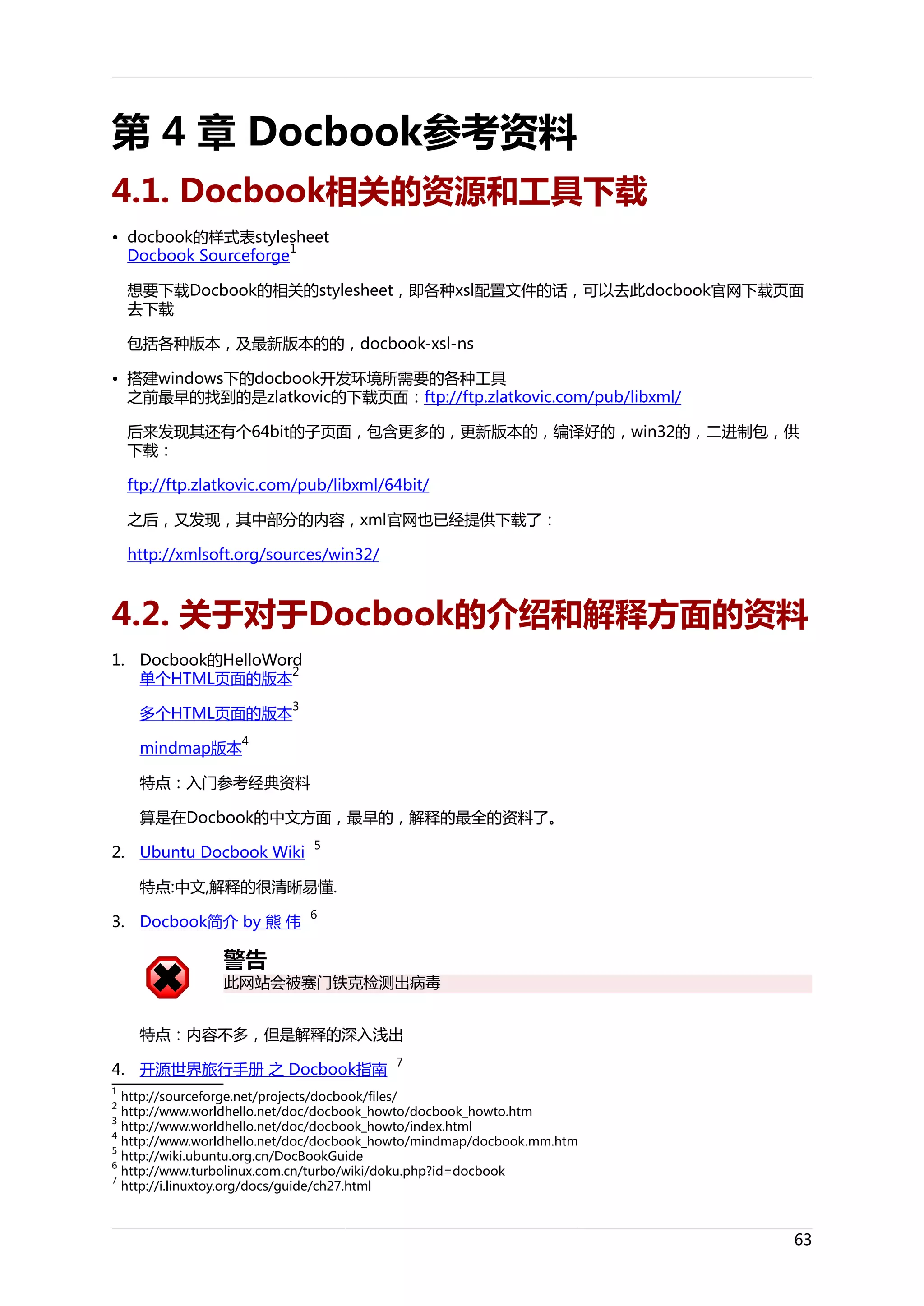 第 4 章 Docbook参考资料
4.1. Docbook相关的资源和工具下载
• docbook的样式表stylesheet
1
Docbook Sourceforge
想要下载Docbook的相关的stylesheet，即各种xsl配置文件的话，可以去此docbook官网下载页面
去下载
包括各种版本，及最新版本的的，docbook-xsl-ns
• 搭建windows下的docbook开发环境所需要的各种工具
之前最早的找到的是zlatkovic的下载页面：ftp://ftp.zlatkovic.com/pub/libxml/
后来发现其还有个64bit的子页面，包含更多的，更新版本的，编译好的，win32的，二进制包，供
下载：
ftp://ftp.zlatkovic.com/pub/libxml/64bit/
之后，又发现，其中部分的内容，xml官网也已经提供下载了：
http://xmlsoft.org/sources/win32/

4.2. 关于对于Docbook的介绍和解释方面的资料
1. Docbook的HelloWord
2
单个HTML页面的版本
多个HTML页面的版本

3

4

mindmap版本

特点：入门参考经典资料
算是在Docbook的中文方面，最早的，解释的最全的资料了。
2. Ubuntu Docbook Wiki

5

特点:中文,解释的很清晰易懂.
3. Docbook简介 by 熊 伟

6

警告

此网站会被赛门铁克检测出病毒
特点：内容不多，但是解释的深入浅出
4. 开源世界旅行手册 之 Docbook指南

7

1

http://sourceforge.net/projects/docbook/files/
http://www.worldhello.net/doc/docbook_howto/docbook_howto.htm
3
http://www.worldhello.net/doc/docbook_howto/index.html
4
http://www.worldhello.net/doc/docbook_howto/mindmap/docbook.mm.htm
5
http://wiki.ubuntu.org.cn/DocBookGuide
6
http://www.turbolinux.com.cn/turbo/wiki/doku.php?id=docbook
7
http://i.linuxtoy.org/docs/guide/ch27.html
2

63

 