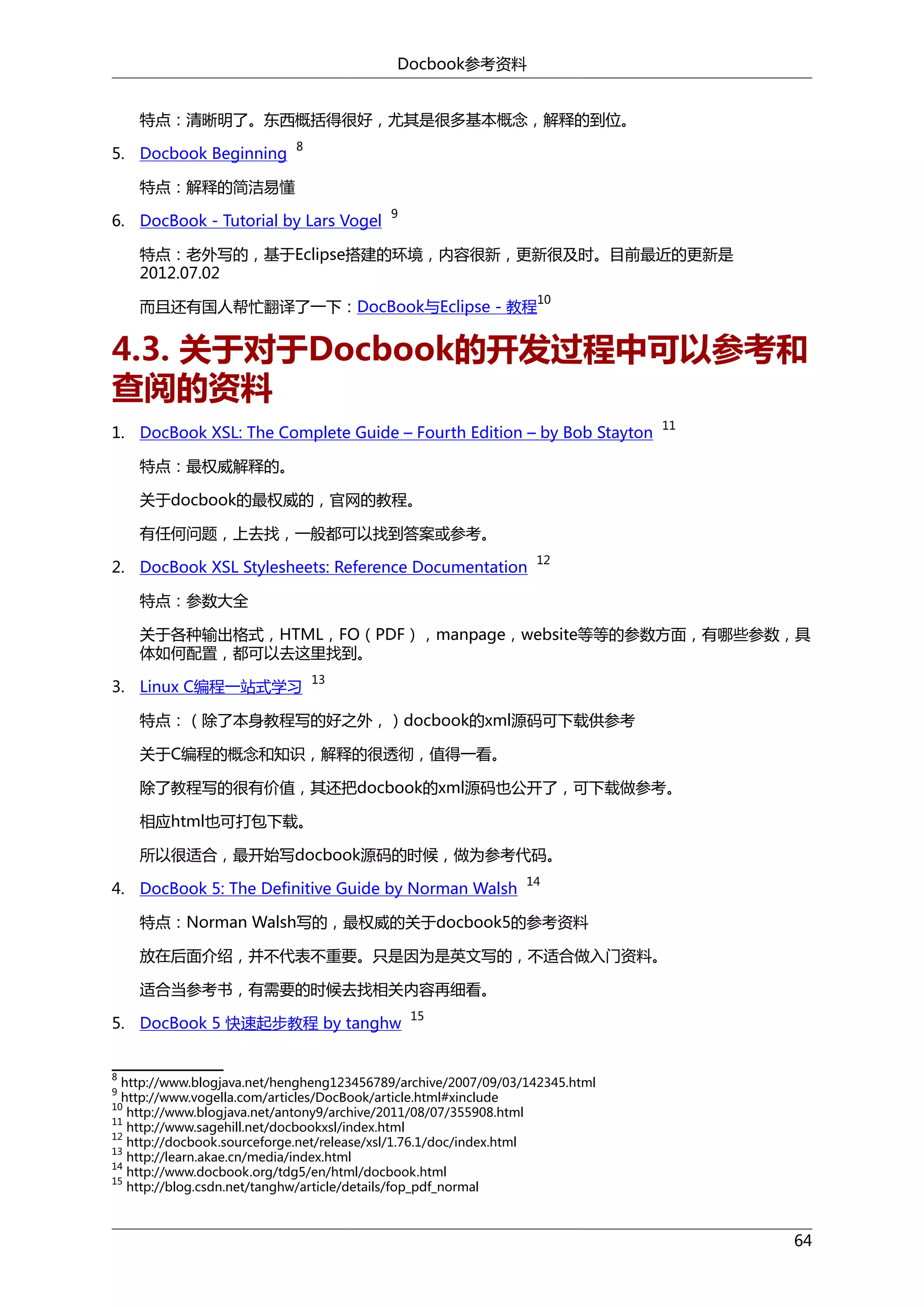Docbook参考资料
特点：清晰明了。东西概括得很好，尤其是很多基本概念，解释的到位。
5. Docbook Beginning

8

特点：解释的简洁易懂
6. DocBook - Tutorial by Lars Vogel

9

特点：老外写的，基于Eclipse搭建的环境，内容很新，更新很及时。目前最近的更新是
2012.07.02
10

而且还有国人帮忙翻译了一下：DocBook与Eclipse - 教程

4.3. 关于对于Docbook的开发过程中可以参考和
查阅的资料
1. DocBook XSL: The Complete Guide – Fourth Edition – by Bob Stayton

11

特点：最权威解释的。
关于docbook的最权威的，官网的教程。
有任何问题，上去找，一般都可以找到答案或参考。
2. DocBook XSL Stylesheets: Reference Documentation

12

特点：参数大全
关于各种输出格式，HTML，FO（PDF），manpage，website等等的参数方面，有哪些参数，具
体如何配置，都可以去这里找到。
3. Linux C编程一站式学习

13

特点：（除了本身教程写的好之外，）docbook的xml源码可下载供参考
关于C编程的概念和知识，解释的很透彻，值得一看。
除了教程写的很有价值，其还把docbook的xml源码也公开了，可下载做参考。
相应html也可打包下载。
所以很适合，最开始写docbook源码的时候，做为参考代码。
4. DocBook 5: The Definitive Guide by Norman Walsh

14

特点：Norman Walsh写的，最权威的关于docbook5的参考资料
放在后面介绍，并不代表不重要。只是因为是英文写的，不适合做入门资料。
适合当参考书，有需要的时候去找相关内容再细看。
5. DocBook 5 快速起步教程 by tanghw

15

8

http://www.blogjava.net/hengheng123456789/archive/2007/09/03/142345.html
http://www.vogella.com/articles/DocBook/article.html#xinclude
http://www.blogjava.net/antony9/archive/2011/08/07/355908.html
11
http://www.sagehill.net/docbookxsl/index.html
12
http://docbook.sourceforge.net/release/xsl/1.76.1/doc/index.html
13
http://learn.akae.cn/media/index.html
14
http://www.docbook.org/tdg5/en/html/docbook.html
15
http://blog.csdn.net/tanghw/article/details/fop_pdf_normal
9

10

64

 