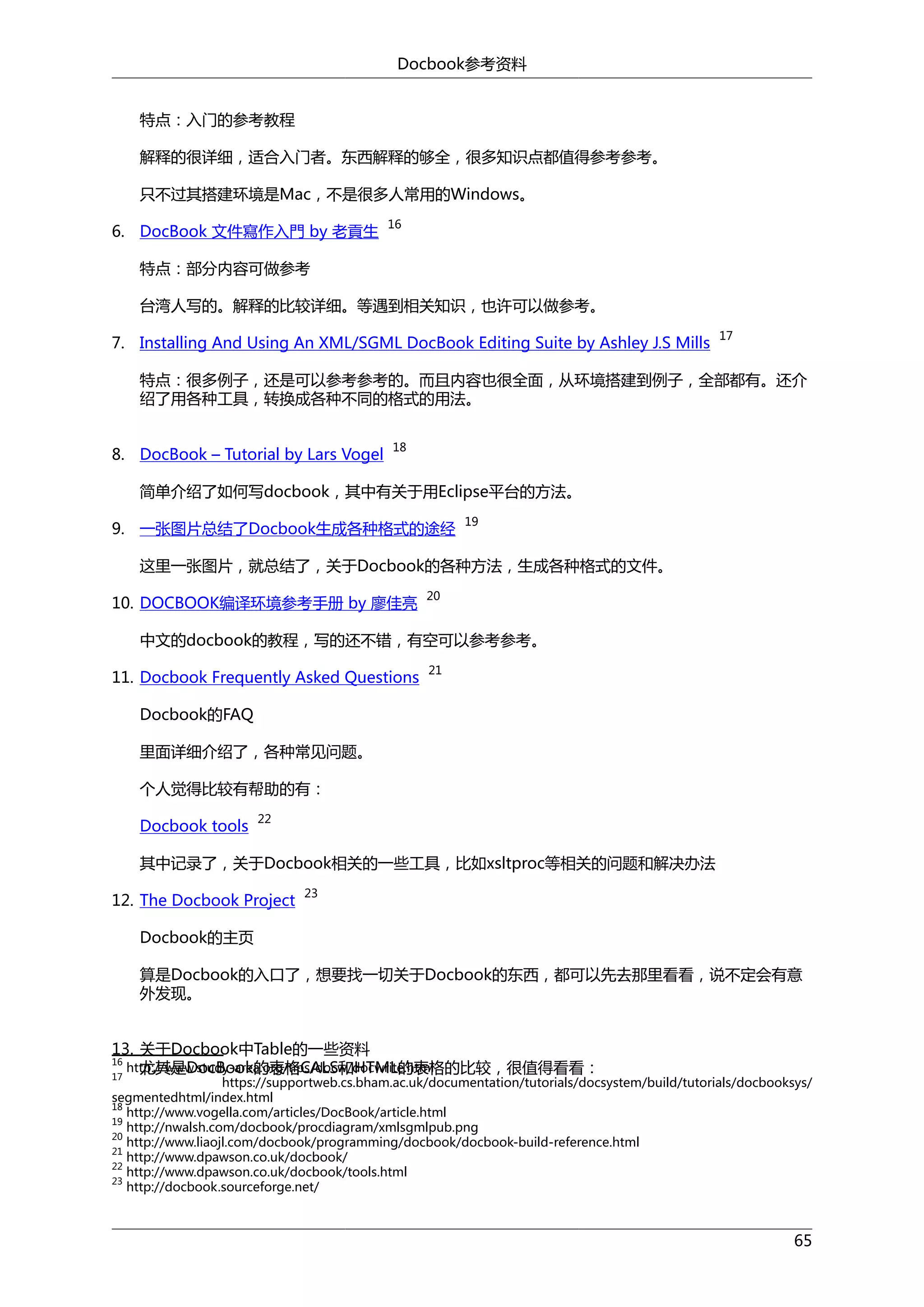 Docbook参考资料
特点：入门的参考教程
解释的很详细，适合入门者。东西解释的够全，很多知识点都值得参考参考。
只不过其搭建环境是Mac，不是很多人常用的Windows。
6. DocBook 文件寫作入門 by 老貢生

16

特点：部分内容可做参考
台湾人写的。解释的比较详细。等遇到相关知识，也许可以做参考。
7. Installing And Using An XML/SGML DocBook Editing Suite by Ashley J.S Mills

17

特点：很多例子，还是可以参考参考的。而且内容也很全面，从环境搭建到例子，全部都有。还介
绍了用各种工具，转换成各种不同的格式的用法。
8. DocBook – Tutorial by Lars Vogel

18

简单介绍了如何写docbook，其中有关于用Eclipse平台的方法。
9. 一张图片总结了Docbook生成各种格式的途经

19

这里一张图片，就总结了，关于Docbook的各种方法，生成各种格式的文件。
10. DOCBOOK编译环境参考手册 by 廖佳亮

20

中文的docbook的教程，写的还不错，有空可以参考参考。
11. Docbook Frequently Asked Questions

21

Docbook的FAQ
里面详细介绍了，各种常见问题。
个人觉得比较有帮助的有：
Docbook tools

22

其中记录了，关于Docbook相关的一些工具，比如xsltproc等相关的问题和解决办法
12. The Docbook Project

23

Docbook的主页
算是Docbook的入口了，想要找一切关于Docbook的东西，都可以先去那里看看，说不定会有意
外发现。
13. 关于Docbook中Table的一些资料
16
http://www.study-area.org/tips/docw/docwrite.html
尤其是DocBook的表格CALS和HTML的表格的比较，很值得看看：
17

https://supportweb.cs.bham.ac.uk/documentation/tutorials/docsystem/build/tutorials/docbooksys/
segmentedhtml/index.html
18
http://www.vogella.com/articles/DocBook/article.html
19
http://nwalsh.com/docbook/procdiagram/xmlsgmlpub.png
20
http://www.liaojl.com/docbook/programming/docbook/docbook-build-reference.html
21
http://www.dpawson.co.uk/docbook/
22
http://www.dpawson.co.uk/docbook/tools.html
23
http://docbook.sourceforge.net/

65

 