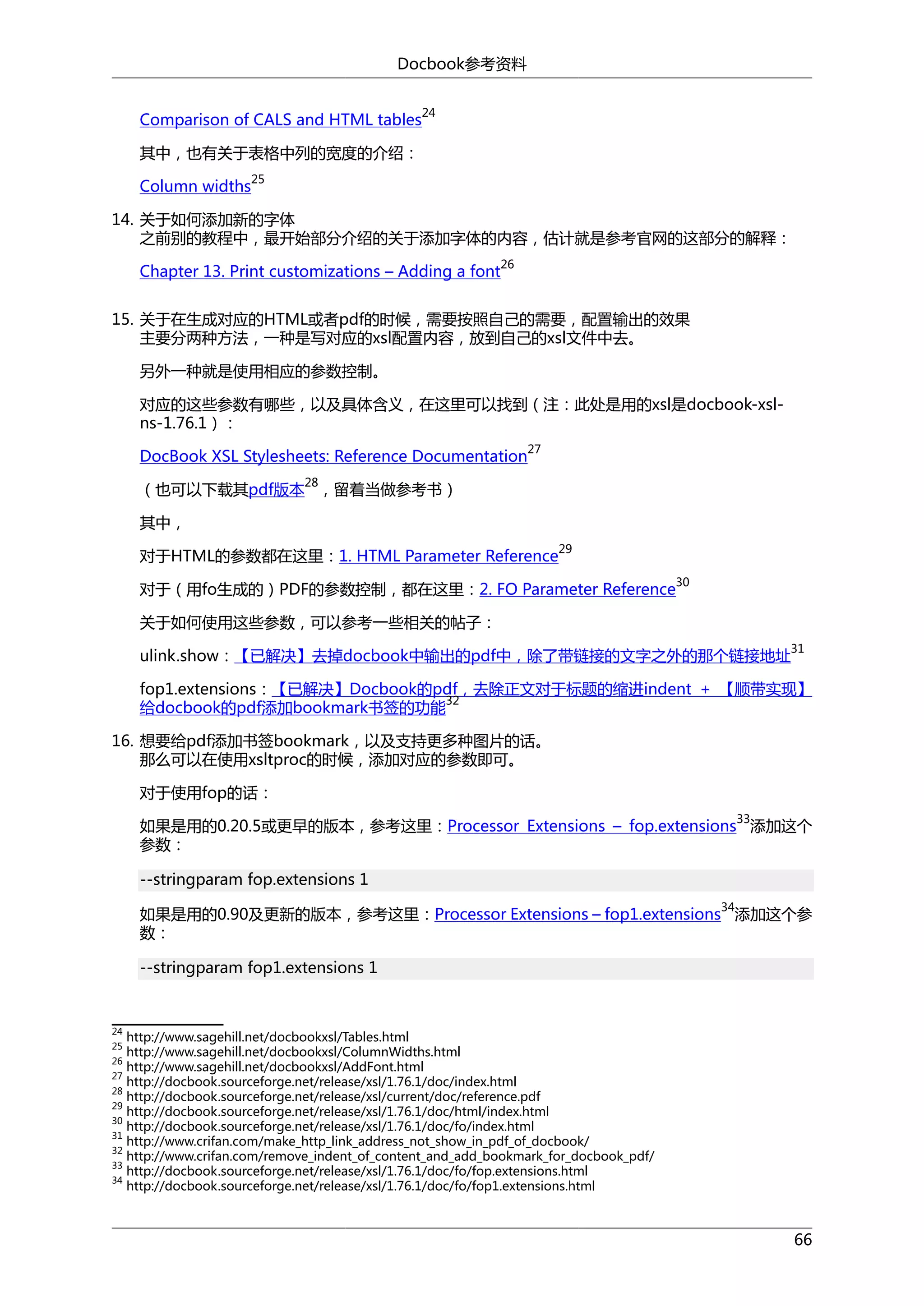 Docbook参考资料
Comparison of CALS and HTML tables

24

其中，也有关于表格中列的宽度的介绍：
Column widths

25

14. 关于如何添加新的字体
之前别的教程中，最开始部分介绍的关于添加字体的内容，估计就是参考官网的这部分的解释：
Chapter 13. Print customizations – Adding a font

26

15. 关于在生成对应的HTML或者pdf的时候，需要按照自己的需要，配置输出的效果
主要分两种方法，一种是写对应的xsl配置内容，放到自己的xsl文件中去。
另外一种就是使用相应的参数控制。
对应的这些参数有哪些，以及具体含义，在这里可以找到（注：此处是用的xsl是docbook-xslns-1.76.1）：
27

DocBook XSL Stylesheets: Reference Documentation
28

（也可以下载其pdf版本 ，留着当做参考书）
其中，
29

对于HTML的参数都在这里：1. HTML Parameter Reference

对于（用fo生成的）PDF的参数控制，都在这里：2. FO Parameter Reference

30

关于如何使用这些参数，可以参考一些相关的帖子：
ulink.show：【已解决】去掉docbook中输出的pdf中，除了带链接的文字之外的那个链接地址

31

fop1.extensions：【已解决】Docbook的pdf，去除正文对于标题的缩进indent + 【顺带实现】
32
给docbook的pdf添加bookmark书签的功能
16. 想要给pdf添加书签bookmark，以及支持更多种图片的话。
那么可以在使用xsltproc的时候，添加对应的参数即可。
对于使用fop的话：
33

如果是用的0.20.5或更早的版本，参考这里：Processor Extensions – fop.extensions 添加这个
参数：
--stringparam fop.extensions 1
34

如果是用的0.90及更新的版本，参考这里：Processor Extensions – fop1.extensions 添加这个参
数：
--stringparam fop1.extensions 1

24

http://www.sagehill.net/docbookxsl/Tables.html
http://www.sagehill.net/docbookxsl/ColumnWidths.html
26
http://www.sagehill.net/docbookxsl/AddFont.html
27
http://docbook.sourceforge.net/release/xsl/1.76.1/doc/index.html
28
http://docbook.sourceforge.net/release/xsl/current/doc/reference.pdf
29
http://docbook.sourceforge.net/release/xsl/1.76.1/doc/html/index.html
30
http://docbook.sourceforge.net/release/xsl/1.76.1/doc/fo/index.html
31
http://www.crifan.com/make_http_link_address_not_show_in_pdf_of_docbook/
32
http://www.crifan.com/remove_indent_of_content_and_add_bookmark_for_docbook_pdf/
33
http://docbook.sourceforge.net/release/xsl/1.76.1/doc/fo/fop.extensions.html
34
http://docbook.sourceforge.net/release/xsl/1.76.1/doc/fo/fop1.extensions.html
25

66

 