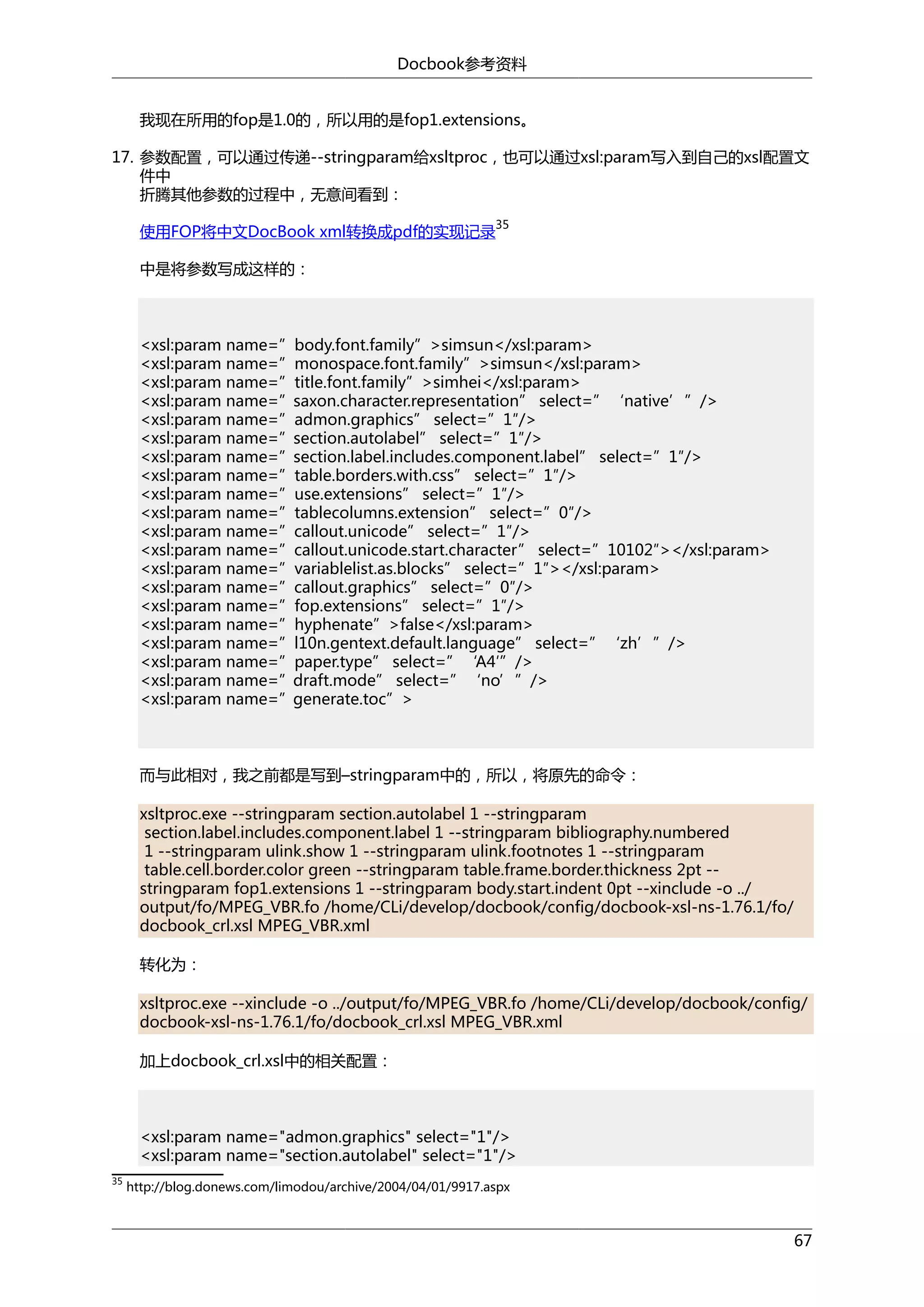 Docbook参考资料
我现在所用的fop是1.0的，所以用的是fop1.extensions。
17. 参数配置，可以通过传递--stringparam给xsltproc，也可以通过xsl:param写入到自己的xsl配置文
件中
折腾其他参数的过程中，无意间看到：
使用FOP将中文DocBook xml转换成pdf的实现记录

35

中是将参数写成这样的：

<xsl:param name=”body.font.family”>simsun</xsl:param>
<xsl:param name=”monospace.font.family”>simsun</xsl:param>
<xsl:param name=”title.font.family”>simhei</xsl:param>
<xsl:param name=”saxon.character.representation” select=”‘native’”/>
<xsl:param name=”admon.graphics” select=”1″/>
<xsl:param name=”section.autolabel” select=”1″/>
<xsl:param name=”section.label.includes.component.label” select=”1″/>
<xsl:param name=”table.borders.with.css” select=”1″/>
<xsl:param name=”use.extensions” select=”1″/>
<xsl:param name=”tablecolumns.extension” select=”0″/>
<xsl:param name=”callout.unicode” select=”1″/>
<xsl:param name=”callout.unicode.start.character” select=”10102″></xsl:param>
<xsl:param name=”variablelist.as.blocks” select=”1″></xsl:param>
<xsl:param name=”callout.graphics” select=”0″/>
<xsl:param name=”fop.extensions” select=”1″/>
<xsl:param name=”hyphenate”>false</xsl:param>
<xsl:param name=”l10n.gentext.default.language” select=”‘zh’”/>
<xsl:param name=”paper.type” select=”‘A4′”/>
<xsl:param name=”draft.mode” select=”‘no’”/>
<xsl:param name=”generate.toc”>

而与此相对，我之前都是写到–stringparam中的，所以，将原先的命令：
xsltproc.exe --stringparam section.autolabel 1 --stringparam
section.label.includes.component.label 1 --stringparam bibliography.numbered
1 --stringparam ulink.show 1 --stringparam ulink.footnotes 1 --stringparam
table.cell.border.color green --stringparam table.frame.border.thickness 2pt -stringparam fop1.extensions 1 --stringparam body.start.indent 0pt --xinclude -o ../
output/fo/MPEG_VBR.fo /home/CLi/develop/docbook/config/docbook-xsl-ns-1.76.1/fo/
docbook_crl.xsl MPEG_VBR.xml
转化为：
xsltproc.exe --xinclude -o ../output/fo/MPEG_VBR.fo /home/CLi/develop/docbook/config/
docbook-xsl-ns-1.76.1/fo/docbook_crl.xsl MPEG_VBR.xml
加上docbook_crl.xsl中的相关配置：

<xsl:param name="admon.graphics" select="1"/>
<xsl:param name="section.autolabel" select="1"/>
35

http://blog.donews.com/limodou/archive/2004/04/01/9917.aspx

67

 