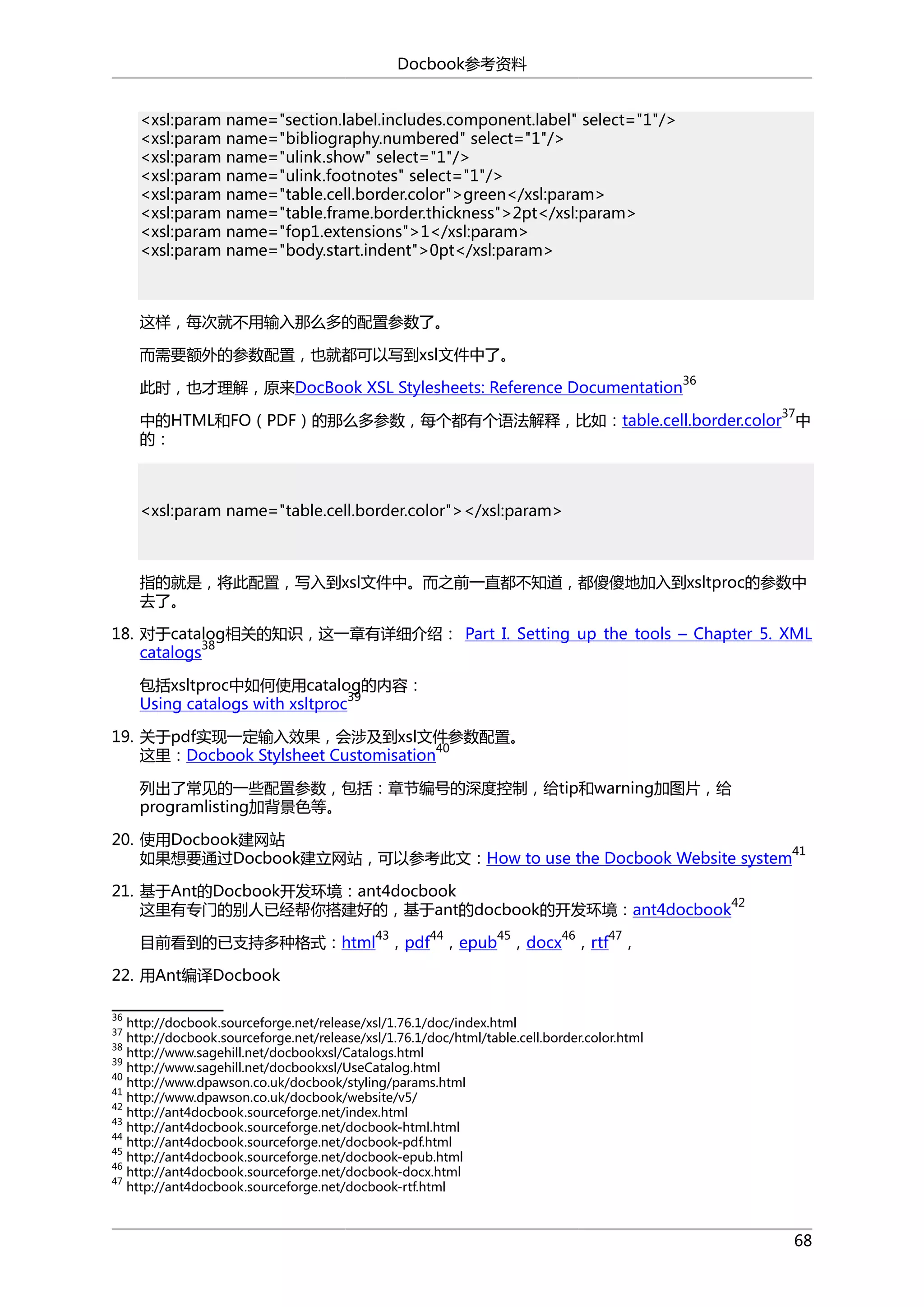 Docbook参考资料
<xsl:param name="section.label.includes.component.label" select="1"/>
<xsl:param name="bibliography.numbered" select="1"/>
<xsl:param name="ulink.show" select="1"/>
<xsl:param name="ulink.footnotes" select="1"/>
<xsl:param name="table.cell.border.color">green</xsl:param>
<xsl:param name="table.frame.border.thickness">2pt</xsl:param>
<xsl:param name="fop1.extensions">1</xsl:param>
<xsl:param name="body.start.indent">0pt</xsl:param>

这样，每次就不用输入那么多的配置参数了。
而需要额外的参数配置，也就都可以写到xsl文件中了。
36

此时，也才理解，原来DocBook XSL Stylesheets: Reference Documentation

37

中的HTML和FO（PDF）的那么多参数，每个都有个语法解释，比如：table.cell.border.color 中
的：

<xsl:param name="table.cell.border.color"></xsl:param>

指的就是，将此配置，写入到xsl文件中。而之前一直都不知道，都傻傻地加入到xsltproc的参数中
去了。
18. 对于catalog相关的知识，这一章有详细介绍： Part I. Setting up the tools – Chapter 5. XML
38
catalogs
包括xsltproc中如何使用catalog的内容：
39
Using catalogs with xsltproc
19. 关于pdf实现一定输入效果，会涉及到xsl文件参数配置。
40
这里：Docbook Stylsheet Customisation
列出了常见的一些配置参数，包括：章节编号的深度控制，给tip和warning加图片，给
programlisting加背景色等。
20. 使用Docbook建网站
41
如果想要通过Docbook建立网站，可以参考此文：How to use the Docbook Website system
21. 基于Ant的Docbook开发环境：ant4docbook
42
这里有专门的别人已经帮你搭建好的，基于ant的docbook的开发环境：ant4docbook
43

44

45

46

47

目前看到的已支持多种格式：html ，pdf ，epub ，docx ，rtf ，
22. 用Ant编译Docbook
36

http://docbook.sourceforge.net/release/xsl/1.76.1/doc/index.html
http://docbook.sourceforge.net/release/xsl/1.76.1/doc/html/table.cell.border.color.html
38
http://www.sagehill.net/docbookxsl/Catalogs.html
39
http://www.sagehill.net/docbookxsl/UseCatalog.html
40
http://www.dpawson.co.uk/docbook/styling/params.html
41
http://www.dpawson.co.uk/docbook/website/v5/
42
http://ant4docbook.sourceforge.net/index.html
43
http://ant4docbook.sourceforge.net/docbook-html.html
44
http://ant4docbook.sourceforge.net/docbook-pdf.html
45
http://ant4docbook.sourceforge.net/docbook-epub.html
46
http://ant4docbook.sourceforge.net/docbook-docx.html
47
http://ant4docbook.sourceforge.net/docbook-rtf.html
37

68

 