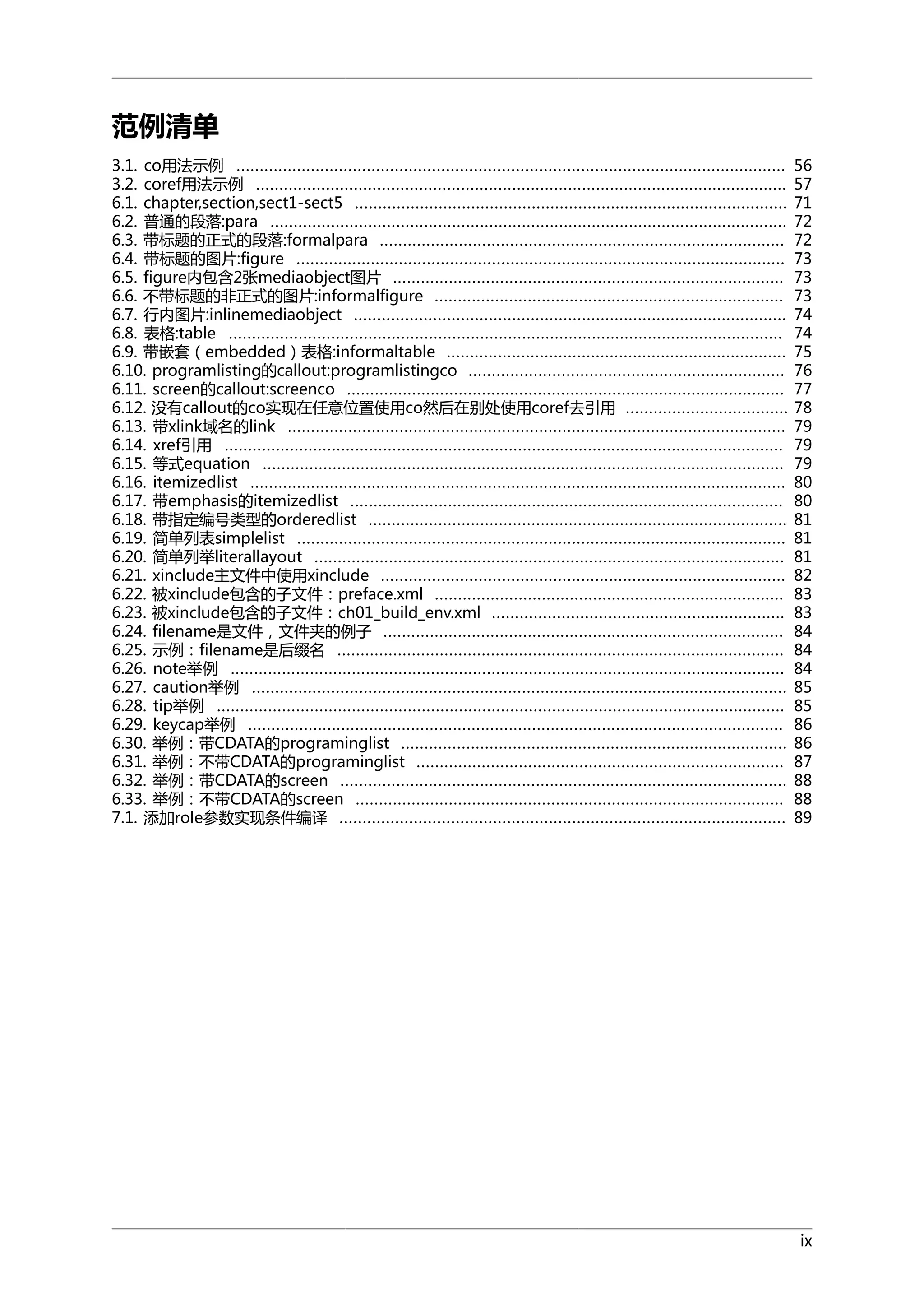 范例清单
3.1. co用法示例 ......................................................................................................................
3.2. coref用法示例 ..................................................................................................................
6.1. chapter,section,sect1-sect5 .............................................................................................
6.2. 普通的段落:para ...............................................................................................................
6.3. 带标题的正式的段落:formalpara .......................................................................................
6.4. 带标题的图片:figure .........................................................................................................
6.5. figure内包含2张mediaobject图片 ....................................................................................
6.6. 不带标题的非正式的图片:informalfigure ...........................................................................
6.7. 行内图片:inlinemediaobject .............................................................................................
6.8. 表格:table .......................................................................................................................
6.9. 带嵌套（embedded）表格:informaltable .........................................................................
6.10. programlisting的callout:programlistingco ....................................................................
6.11. screen的callout:screenco ..............................................................................................
6.12. 没有callout的co实现在任意位置使用co然后在别处使用coref去引用 ...................................
6.13. 带xlink域名的link ...........................................................................................................
6.14. xref引用 ........................................................................................................................
6.15. 等式equation ................................................................................................................
6.16. itemizedlist ...................................................................................................................
6.17. 带emphasis的itemizedlist .............................................................................................
6.18. 带指定编号类型的orderedlist ..........................................................................................
6.19. 简单列表simplelist .........................................................................................................
6.20. 简单列举literallayout .....................................................................................................
6.21. xinclude主文件中使用xinclude .......................................................................................
6.22. 被xinclude包含的子文件：preface.xml ...........................................................................
6.23. 被xinclude包含的子文件：ch01_build_env.xml ...............................................................
6.24. filename是文件，文件夹的例子 ......................................................................................
6.25. 示例：filename是后缀名 ................................................................................................
6.26. note举例 .......................................................................................................................
6.27. caution举例 ...................................................................................................................
6.28. tip举例 ..........................................................................................................................
6.29. keycap举例 ...................................................................................................................
6.30. 举例：带CDATA的programinglist ...................................................................................
6.31. 举例：不带CDATA的programinglist ...............................................................................
6.32. 举例：带CDATA的screen ................................................................................................
6.33. 举例：不带CDATA的screen ............................................................................................
7.1. 添加role参数实现条件编译 ................................................................................................

56
57
71
72
72
73
73
73
74
74
75
76
77
78
79
79
79
80
80
81
81
81
82
83
83
84
84
84
85
85
86
86
87
88
88
89

ix

 