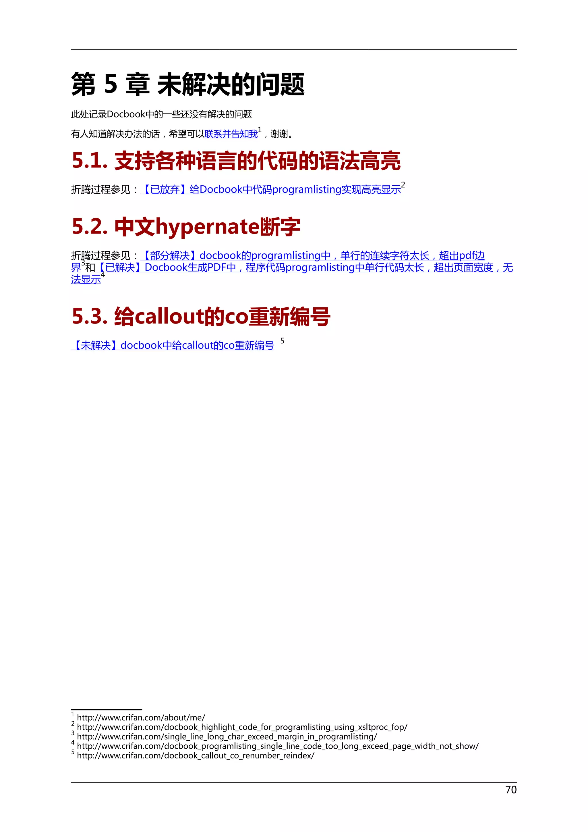 第 5 章 未解决的问题
此处记录Docbook中的一些还没有解决的问题
1

有人知道解决办法的话，希望可以联系并告知我 ，谢谢。

5.1. 支持各种语言的代码的语法高亮
折腾过程参见：【已放弃】给Docbook中代码programlisting实现高亮显示

2

5.2. 中文hypernate断字
折腾过程参见：【部分解决】docbook的programlisting中，单行的连续字符太长，超出pdf边
3
界 和【已解决】Docbook生成PDF中，程序代码programlisting中单行代码太长，超出页面宽度，无
4
法显示

5.3. 给callout的co重新编号
【未解决】docbook中给callout的co重新编号

5

1

http://www.crifan.com/about/me/
http://www.crifan.com/docbook_highlight_code_for_programlisting_using_xsltproc_fop/
http://www.crifan.com/single_line_long_char_exceed_margin_in_programlisting/
4
http://www.crifan.com/docbook_programlisting_single_line_code_too_long_exceed_page_width_not_show/
5
http://www.crifan.com/docbook_callout_co_renumber_reindex/
2
3

70

 