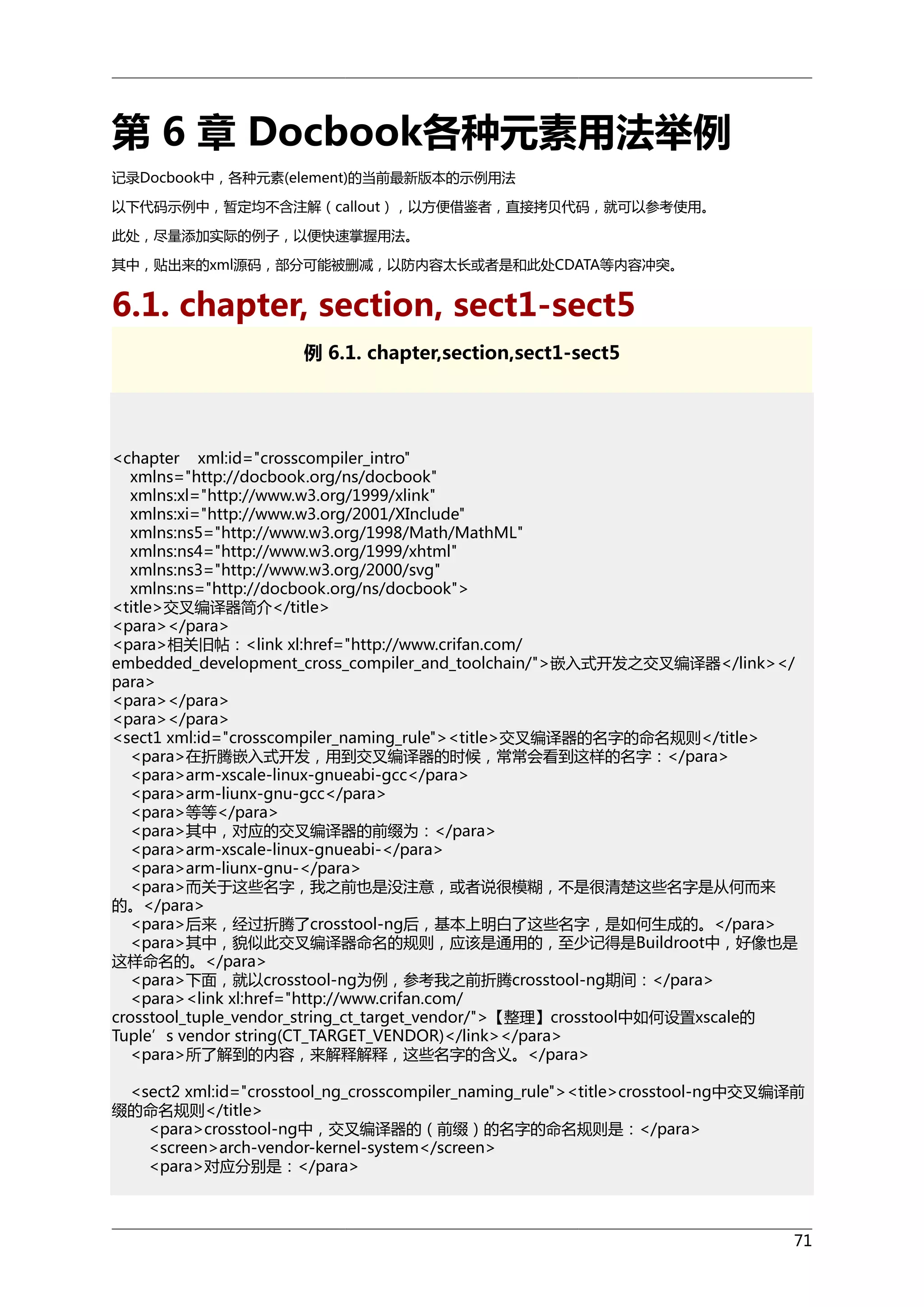 第 6 章 Docbook各种元素用法举例
记录Docbook中，各种元素(element)的当前最新版本的示例用法
以下代码示例中，暂定均不含注解（callout），以方便借鉴者，直接拷贝代码，就可以参考使用。
此处，尽量添加实际的例子，以便快速掌握用法。
其中，贴出来的xml源码，部分可能被删减，以防内容太长或者是和此处CDATA等内容冲突。

6.1. chapter, section, sect1-sect5
例 6.1. chapter,section,sect1-sect5

<chapter xml:id="crosscompiler_intro"
xmlns="http://docbook.org/ns/docbook"
xmlns:xl="http://www.w3.org/1999/xlink"
xmlns:xi="http://www.w3.org/2001/XInclude"
xmlns:ns5="http://www.w3.org/1998/Math/MathML"
xmlns:ns4="http://www.w3.org/1999/xhtml"
xmlns:ns3="http://www.w3.org/2000/svg"
xmlns:ns="http://docbook.org/ns/docbook">
<title>交叉编译器简介</title>
<para></para>
<para>相关旧帖：<link xl:href="http://www.crifan.com/
embedded_development_cross_compiler_and_toolchain/">嵌入式开发之交叉编译器</link></
para>
<para></para>
<para></para>
<sect1 xml:id="crosscompiler_naming_rule"><title>交叉编译器的名字的命名规则</title>
<para>在折腾嵌入式开发，用到交叉编译器的时候，常常会看到这样的名字：</para>
<para>arm-xscale-linux-gnueabi-gcc</para>
<para>arm-liunx-gnu-gcc</para>
<para>等等</para>
<para>其中，对应的交叉编译器的前缀为：</para>
<para>arm-xscale-linux-gnueabi-</para>
<para>arm-liunx-gnu-</para>
<para>而关于这些名字，我之前也是没注意，或者说很模糊，不是很清楚这些名字是从何而来
的。</para>
<para>后来，经过折腾了crosstool-ng后，基本上明白了这些名字，是如何生成的。</para>
<para>其中，貌似此交叉编译器命名的规则，应该是通用的，至少记得是Buildroot中，好像也是
这样命名的。</para>
<para>下面，就以crosstool-ng为例，参考我之前折腾crosstool-ng期间：</para>
<para><link xl:href="http://www.crifan.com/
crosstool_tuple_vendor_string_ct_target_vendor/">【整理】crosstool中如何设置xscale的
Tuple’s vendor string(CT_TARGET_VENDOR)</link></para>
<para>所了解到的内容，来解释解释，这些名字的含义。</para>
<sect2 xml:id="crosstool_ng_crosscompiler_naming_rule"><title>crosstool-ng中交叉编译前
缀的命名规则</title>
<para>crosstool-ng中，交叉编译器的（前缀）的名字的命名规则是：</para>
<screen>arch-vendor-kernel-system</screen>
<para>对应分别是：</para>

71

 