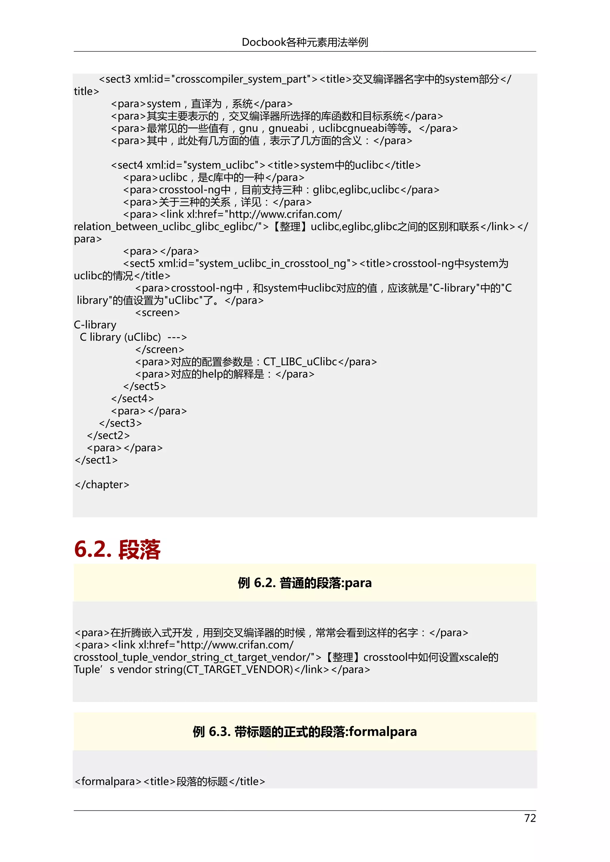 Docbook各种元素用法举例
<sect3 xml:id="crosscompiler_system_part"><title>交叉编译器名字中的system部分</
title>
<para>system，直译为，系统</para>
<para>其实主要表示的，交叉编译器所选择的库函数和目标系统</para>
<para>最常见的一些值有，gnu，gnueabi，uclibcgnueabi等等。</para>
<para>其中，此处有几方面的值，表示了几方面的含义：</para>
<sect4 xml:id="system_uclibc"><title>system中的uclibc</title>
<para>uclibc，是c库中的一种</para>
<para>crosstool-ng中，目前支持三种：glibc,eglibc,uclibc</para>
<para>关于三种的关系，详见：</para>
<para><link xl:href="http://www.crifan.com/
relation_between_uclibc_glibc_eglibc/">【整理】uclibc,eglibc,glibc之间的区别和联系</link></
para>
<para></para>
<sect5 xml:id="system_uclibc_in_crosstool_ng"><title>crosstool-ng中system为
uclibc的情况</title>
<para>crosstool-ng中，和system中uclibc对应的值，应该就是"C-library"中的"C
library"的值设置为"uClibc"了。</para>
<screen>
C-library
C library (uClibc) --->
</screen>
<para>对应的配置参数是：CT_LIBC_uClibc</para>
<para>对应的help的解释是：</para>
</sect5>
</sect4>
<para></para>
</sect3>
</sect2>
<para></para>
</sect1>
</chapter>

6.2. 段落
例 6.2. 普通的段落:para

<para>在折腾嵌入式开发，用到交叉编译器的时候，常常会看到这样的名字：</para>
<para><link xl:href="http://www.crifan.com/
crosstool_tuple_vendor_string_ct_target_vendor/">【整理】crosstool中如何设置xscale的
Tuple’s vendor string(CT_TARGET_VENDOR)</link></para>

例 6.3. 带标题的正式的段落:formalpara

<formalpara><title>段落的标题</title>
72

 