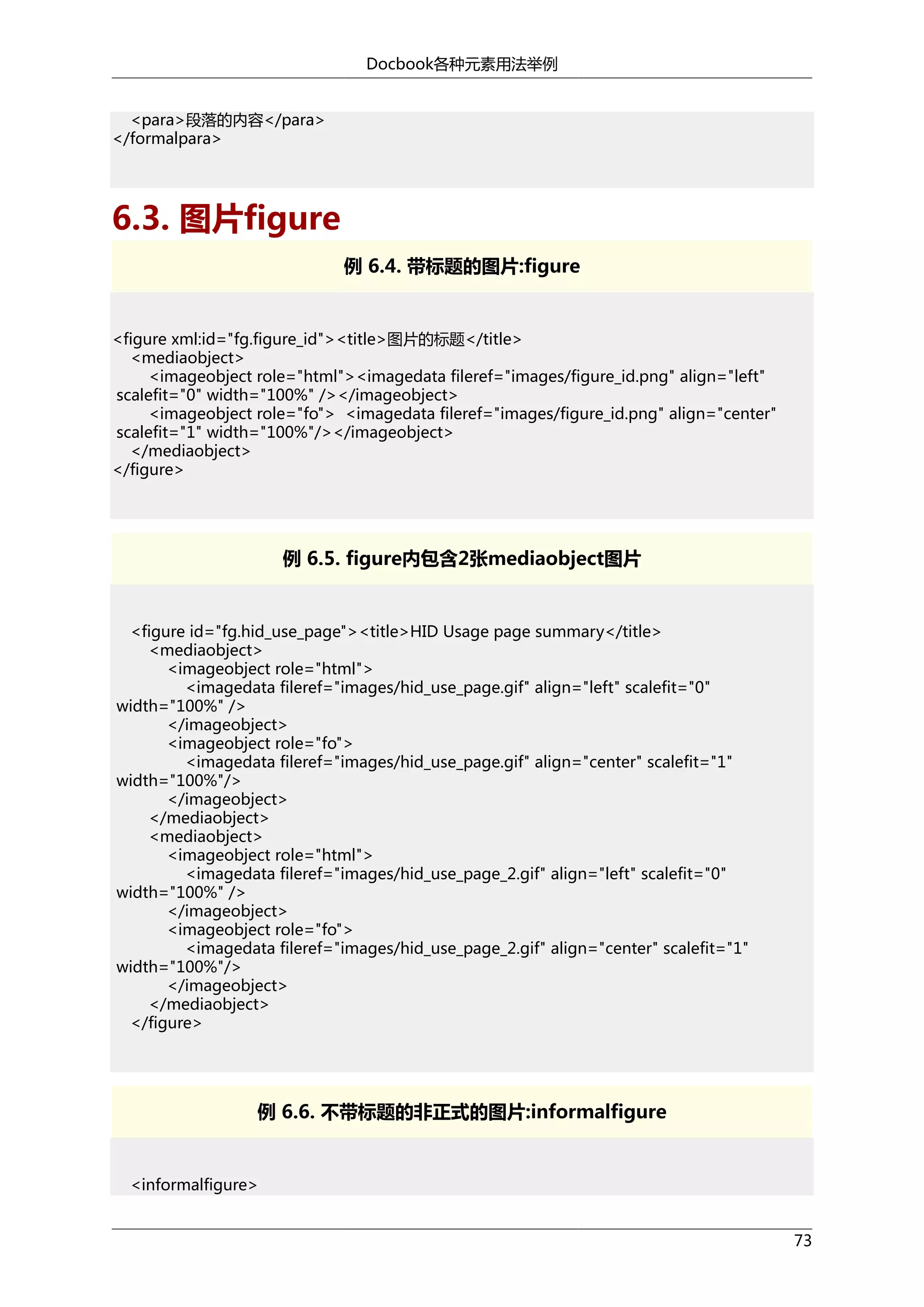Docbook各种元素用法举例
<para>段落的内容</para>
</formalpara>

6.3. 图片figure
例 6.4. 带标题的图片:figure

<figure xml:id="fg.figure_id"><title>图片的标题</title>
<mediaobject>
<imageobject role="html"><imagedata fileref="images/figure_id.png" align="left"
scalefit="0" width="100%" /></imageobject>
<imageobject role="fo"> <imagedata fileref="images/figure_id.png" align="center"
scalefit="1" width="100%"/></imageobject>
</mediaobject>
</figure>

例 6.5. figure内包含2张mediaobject图片

<figure id="fg.hid_use_page"><title>HID Usage page summary</title>
<mediaobject>
<imageobject role="html">
<imagedata fileref="images/hid_use_page.gif" align="left" scalefit="0"
width="100%" />
</imageobject>
<imageobject role="fo">
<imagedata fileref="images/hid_use_page.gif" align="center" scalefit="1"
width="100%"/>
</imageobject>
</mediaobject>
<mediaobject>
<imageobject role="html">
<imagedata fileref="images/hid_use_page_2.gif" align="left" scalefit="0"
width="100%" />
</imageobject>
<imageobject role="fo">
<imagedata fileref="images/hid_use_page_2.gif" align="center" scalefit="1"
width="100%"/>
</imageobject>
</mediaobject>
</figure>

例 6.6. 不带标题的非正式的图片:informalfigure

<informalfigure>
73

 