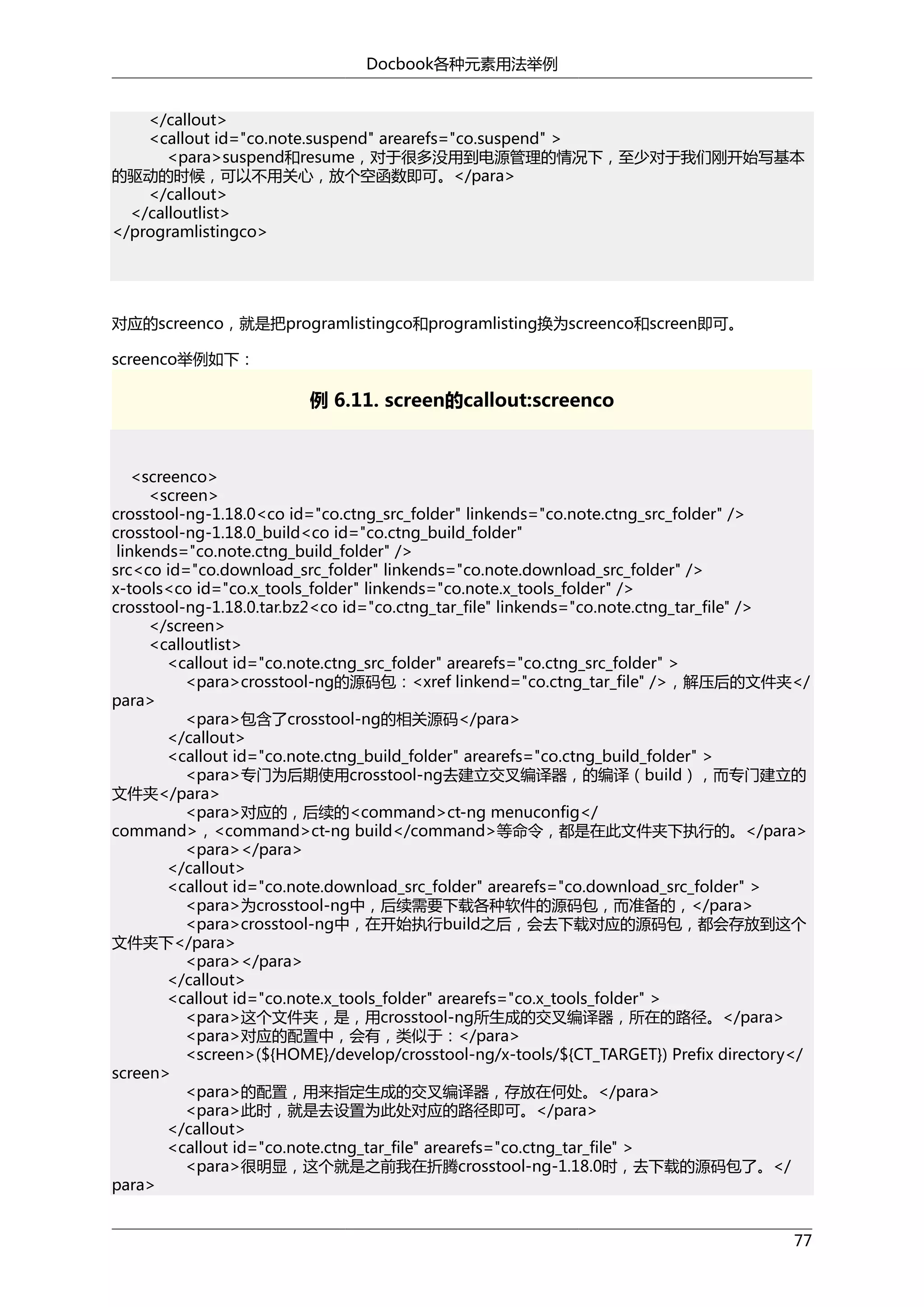 Docbook各种元素用法举例
</callout>
<callout id="co.note.suspend" arearefs="co.suspend" >
<para>suspend和resume，对于很多没用到电源管理的情况下，至少对于我们刚开始写基本
的驱动的时候，可以不用关心，放个空函数即可。</para>
</callout>
</calloutlist>
</programlistingco>

对应的screenco，就是把programlistingco和programlisting换为screenco和screen即可。
screenco举例如下：

例 6.11. screen的callout:screenco

<screenco>
<screen>
crosstool-ng-1.18.0<co id="co.ctng_src_folder" linkends="co.note.ctng_src_folder" />
crosstool-ng-1.18.0_build<co id="co.ctng_build_folder"
linkends="co.note.ctng_build_folder" />
src<co id="co.download_src_folder" linkends="co.note.download_src_folder" />
x-tools<co id="co.x_tools_folder" linkends="co.note.x_tools_folder" />
crosstool-ng-1.18.0.tar.bz2<co id="co.ctng_tar_file" linkends="co.note.ctng_tar_file" />
</screen>
<calloutlist>
<callout id="co.note.ctng_src_folder" arearefs="co.ctng_src_folder" >
<para>crosstool-ng的源码包：<xref linkend="co.ctng_tar_file" />，解压后的文件夹</
para>
<para>包含了crosstool-ng的相关源码</para>
</callout>
<callout id="co.note.ctng_build_folder" arearefs="co.ctng_build_folder" >
<para>专门为后期使用crosstool-ng去建立交叉编译器，的编译（build），而专门建立的
文件夹</para>
<para>对应的，后续的<command>ct-ng menuconfig</
command>，<command>ct-ng build</command>等命令，都是在此文件夹下执行的。</para>
<para></para>
</callout>
<callout id="co.note.download_src_folder" arearefs="co.download_src_folder" >
<para>为crosstool-ng中，后续需要下载各种软件的源码包，而准备的，</para>
<para>crosstool-ng中，在开始执行build之后，会去下载对应的源码包，都会存放到这个
文件夹下</para>
<para></para>
</callout>
<callout id="co.note.x_tools_folder" arearefs="co.x_tools_folder" >
<para>这个文件夹，是，用crosstool-ng所生成的交叉编译器，所在的路径。</para>
<para>对应的配置中，会有，类似于：</para>
<screen>(${HOME}/develop/crosstool-ng/x-tools/${CT_TARGET}) Prefix directory</
screen>
<para>的配置，用来指定生成的交叉编译器，存放在何处。</para>
<para>此时，就是去设置为此处对应的路径即可。</para>
</callout>
<callout id="co.note.ctng_tar_file" arearefs="co.ctng_tar_file" >
<para>很明显，这个就是之前我在折腾crosstool-ng-1.18.0时，去下载的源码包了。</
para>
77

 