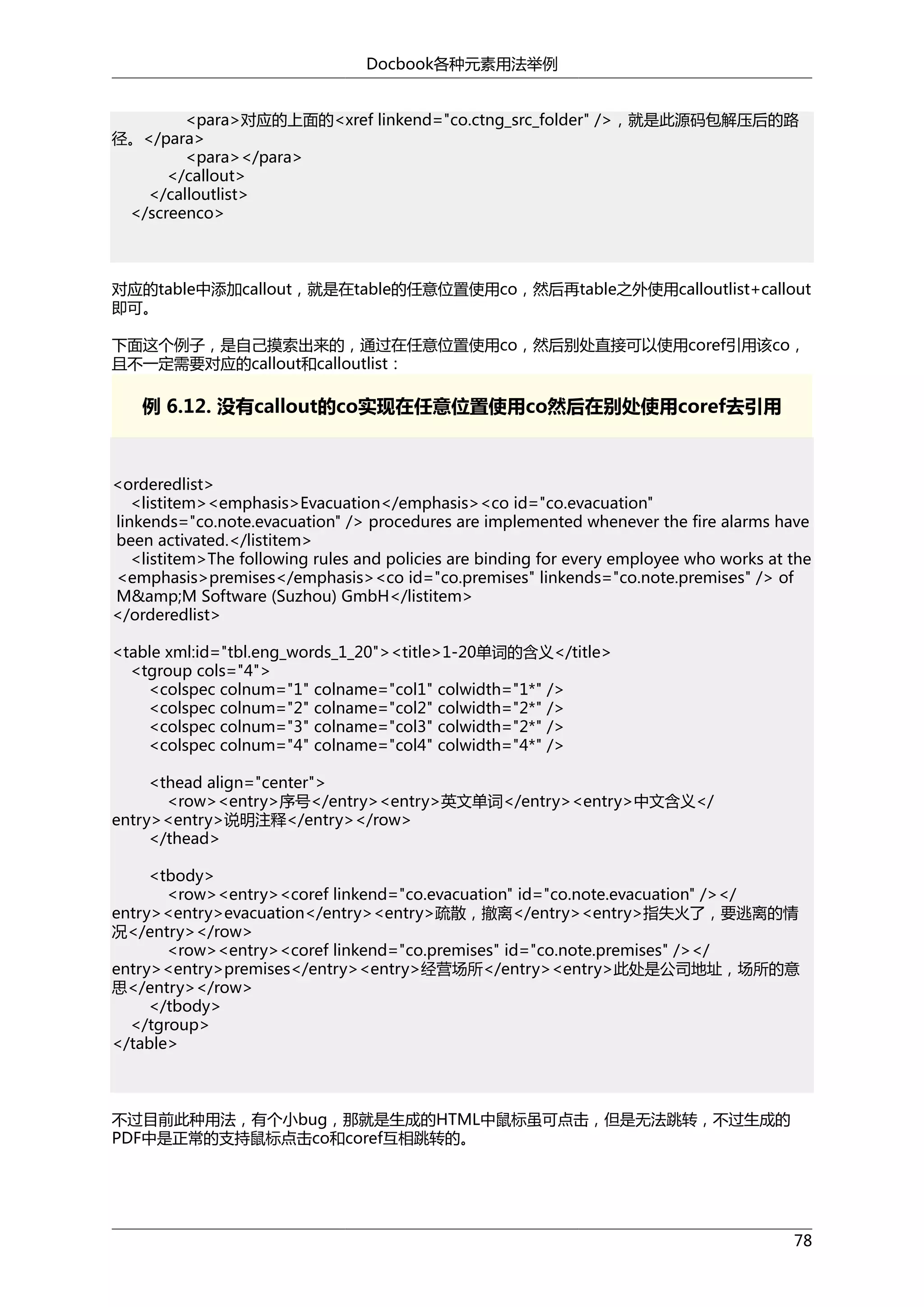Docbook各种元素用法举例
<para>对应的上面的<xref linkend="co.ctng_src_folder" />，就是此源码包解压后的路
径。</para>
<para></para>
</callout>
</calloutlist>
</screenco>

对应的table中添加callout，就是在table的任意位置使用co，然后再table之外使用calloutlist+callout
即可。
下面这个例子，是自己摸索出来的，通过在任意位置使用co，然后别处直接可以使用coref引用该co，
且不一定需要对应的callout和calloutlist：

例 6.12. 没有callout的co实现在任意位置使用co然后在别处使用coref去引用

<orderedlist>
<listitem><emphasis>Evacuation</emphasis><co id="co.evacuation"
linkends="co.note.evacuation" /> procedures are implemented whenever the fire alarms have
been activated.</listitem>
<listitem>The following rules and policies are binding for every employee who works at the
<emphasis>premises</emphasis><co id="co.premises" linkends="co.note.premises" /> of
M&amp;M Software (Suzhou) GmbH</listitem>
</orderedlist>
<table xml:id="tbl.eng_words_1_20"><title>1-20单词的含义</title>
<tgroup cols="4">
<colspec colnum="1" colname="col1" colwidth="1*" />
<colspec colnum="2" colname="col2" colwidth="2*" />
<colspec colnum="3" colname="col3" colwidth="2*" />
<colspec colnum="4" colname="col4" colwidth="4*" />
<thead align="center">
<row><entry>序号</entry><entry>英文单词</entry><entry>中文含义</
entry><entry>说明注释</entry></row>
</thead>
<tbody>
<row><entry><coref linkend="co.evacuation" id="co.note.evacuation" /></
entry><entry>evacuation</entry><entry>疏散，撤离</entry><entry>指失火了，要逃离的情
况</entry></row>
<row><entry><coref linkend="co.premises" id="co.note.premises" /></
entry><entry>premises</entry><entry>经营场所</entry><entry>此处是公司地址，场所的意
思</entry></row>
</tbody>
</tgroup>
</table>

不过目前此种用法，有个小bug，那就是生成的HTML中鼠标虽可点击，但是无法跳转，不过生成的
PDF中是正常的支持鼠标点击co和coref互相跳转的。

78

 