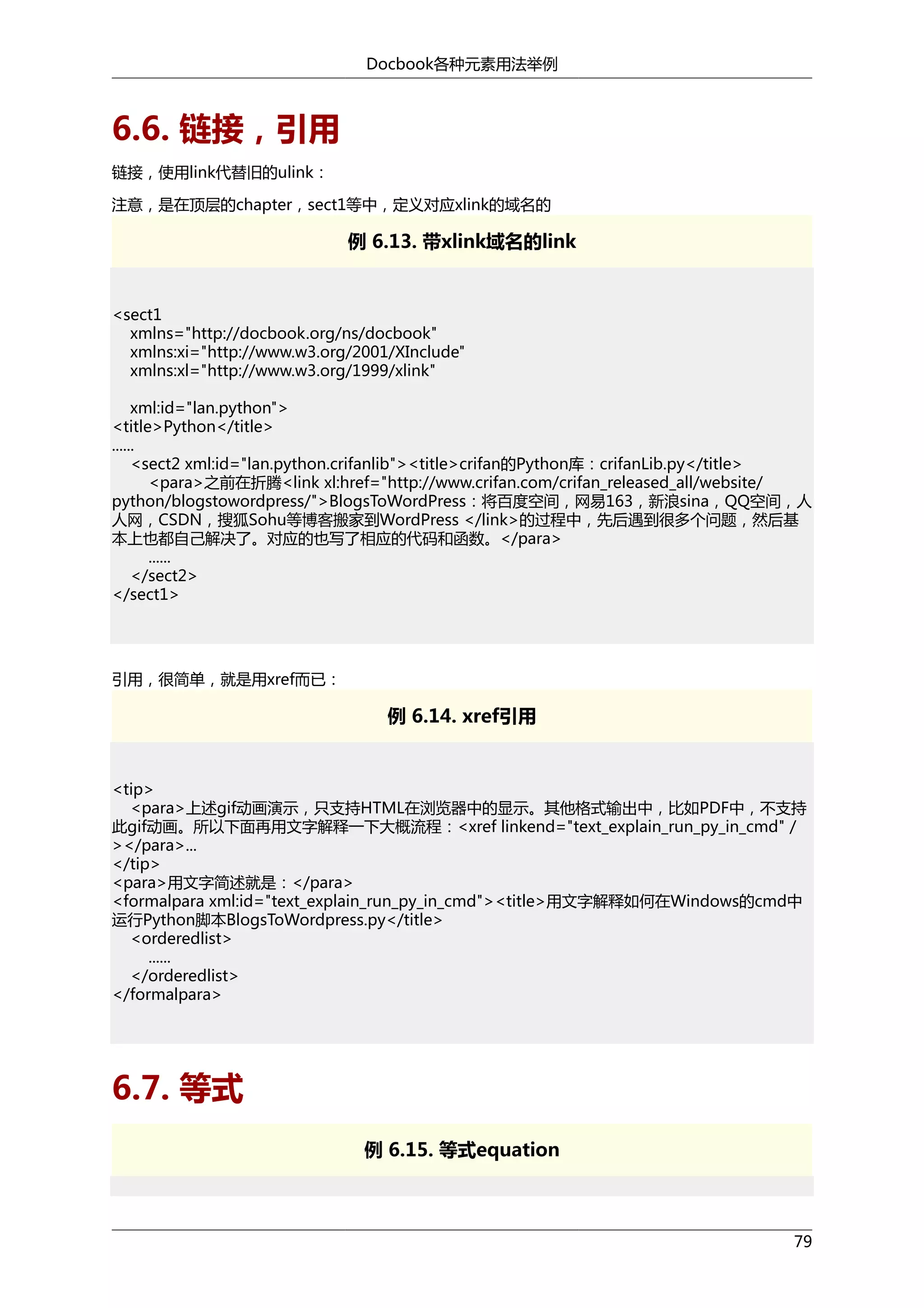 Docbook各种元素用法举例

6.6. 链接，引用
链接，使用link代替旧的ulink：
注意，是在顶层的chapter，sect1等中，定义对应xlink的域名的

例 6.13. 带xlink域名的link

<sect1
xmlns="http://docbook.org/ns/docbook"
xmlns:xi="http://www.w3.org/2001/XInclude"
xmlns:xl="http://www.w3.org/1999/xlink"
xml:id="lan.python">
<title>Python</title>
......
<sect2 xml:id="lan.python.crifanlib"><title>crifan的Python库：crifanLib.py</title>
<para>之前在折腾<link xl:href="http://www.crifan.com/crifan_released_all/website/
python/blogstowordpress/">BlogsToWordPress：将百度空间，网易163，新浪sina，QQ空间，人
人网，CSDN，搜狐Sohu等博客搬家到WordPress </link>的过程中，先后遇到很多个问题，然后基
本上也都自己解决了。对应的也写了相应的代码和函数。</para>
......
</sect2>
</sect1>

引用，很简单，就是用xref而已：

例 6.14. xref引用

<tip>
<para>上述gif动画演示，只支持HTML在浏览器中的显示。其他格式输出中，比如PDF中，不支持
此gif动画。所以下面再用文字解释一下大概流程：<xref linkend="text_explain_run_py_in_cmd" /
></para>...
</tip>
<para>用文字简述就是：</para>
<formalpara xml:id="text_explain_run_py_in_cmd"><title>用文字解释如何在Windows的cmd中
运行Python脚本BlogsToWordpress.py</title>
<orderedlist>
......
</orderedlist>
</formalpara>

6.7. 等式
例 6.15. 等式equation

79

 