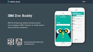 IBM Doc Buddy
IBM Doc Buddy App enables retrieving product  
error messages of IBM z Systems on mobile devices
without Internet connections.
ios
IBM Doc Buddy
Android
sptast@cn.ibm.com
http://ibmdocbuddy.mybluemix.net/
 