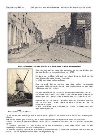 Even terugblikken… Het verhaal van de molenaar, de schoolmeester en de smid.
1905 – Molenstraat - nu Jozef Reusenslei - richting noord - richting Herentalsebaan.
Op de achtergond van deze foto bemerken we een windmolen, een
standaardmolen, die reeds bestond vóór 1759.
Hij stond op het Molenveld, dat zich situeerde op de hoek van de
Jozef Reusenslei en de Eugeen Verelstlei.
In 1911 werd deze molen gesloopt.
Men vermoedt dat de werking van deze molen verminderde
omstreeks 1875, omdat hij te veel was ingebouwd en zo niet meer
voldoende wind kon vatten.
Ook het gebruik van de stoomgraanmolen bespoedigde dit proces.
Deze door stoom, later door elektriciteit, aangedreven graanmolen
bevond zich van 1866 tot 1960 in het tweede huis links op de foto.
De maalder (of “de molder”) Augustin Janssen, eveneens eigenaar
van de windmolen, staat vanop de eerste verdieping naar de
fotograaf te kijken.
In 1961 verdween deze maalderij om plaats te maken voor een
appartementgebouw.
1909
De molen kort vóór de afbraak.
Op de eerste foto bemerk je rechts een imposant gebouw: het schoolhuis of de (hoofd-)onderwijzers-
woning.
Het was de eerste ‘grote’ woning, die in ons dorpscentrum werd gebouwd. Toen een curiosum!
Er wordt verteld dat geïnteresseerden toen - voor 1 (Belgische) centiem - dit huis konden komen be-
kijken!
Dit gebouw, gebouwd in 1882 tijdens de eerste schoolstrijd (1879-1884), stond waar nu het
voormalige klooster en het KBC-kantoor staan.
De liberale regering verplichtte toen ieder gemeentebestuur – naast het oprichten van een officiële
school – ook tot het bouwen van een onderwijzerswoning.
 